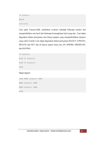 IF kondisi
BEGIN
Instruksi

Case pada Transact-SQL melakukan evaluasi terhadap beberapa kondisi dan
mengembalikan satu hasil dari beberapa kemungkinan hasil yang ada. Case dapat
digunakan dalam pernyataan atau klausa apapun yang memperbolehkan ekspresi
yang valid. Contoh, Case dapat digunakan dalam pernyataan SELECT, UPDATE,
DELETE dan SET, dan di klausa seperti select_list, IN, WHERE, ORDER BY,
dan HAVING.
IF kondisi1
ELSE IF kondisi2
ELSE IF kondisi3
ELSE

Dapat diganti:
CASE WHEN kondisi1 THEN
WHEN kondisi1 THEN
WHEN kondisi1 THEN
ELSE

DEPANDI ENDA | BASIS DATA - TEKNIK INFORMATIKA 2012

32

 