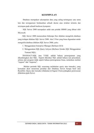 KESIMPULAN
Database merupakan sekumpulan data yang saling terintegrasi satu sama
lain dan terorganisasi berdasarkan sebuah skema atau struktur tertentu dan
tersimpan pada sebuah hardware komputer.
SQL Server 2000 merupakan salah satu produk DBMS yang dibuat oleh
Microsoft.
SQL Server 2000 menawarkan beberapa fitur didalam mengelola database
yang terdapat didalam SQL Server 2000. Ada 2 Fitur yang biasa digunakan untuk
mengelola database didalam SQL Server 2000, yaitu :
1. Menggunakan Enterprise Manager (Berbasis GUI)
2. Menggunakan SQL Query Anlyzer (Berbasis Sintaks SQL Menggunakan
Transact SQL)
TRANSACT-SQL atau T-SQL adalah bahasa pemrograman yang
dikembangkan dari SQL. Seperti diketahui SQL adalah bahasa non procedural,
artinya alur program tidak seperti bahasa pemrograman biasa, melainkan melalui
“request” dan “response”.
Melalui perintah SQL seseorang melakukan query atau transaksi, yang
kemudian akan menerima jawaban dari Database Server berupa hasil atau
ResultSet. Query dan transaksi dilakukan di bagian Client,sedangkan pemrosesan
dilakukan pada Server.

DEPANDI ENDA | BASIS DATA - TEKNIK INFORMATIKA 2012

33

 