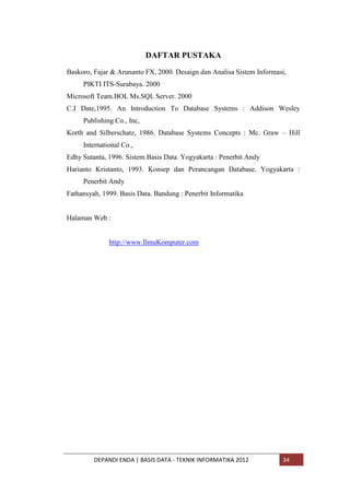 DAFTAR PUSTAKA
Baskoro, Fajar & Arunanto FX, 2000. Desaign dan Analisa Sistem Informasi,
PIKTI ITS-Surabaya. 2000
Microsoft Team.BOL Ms.SQL Server. 2000
C.J Date,1995. An Introduction To Database Systems : Addison Wesley
Publishing Co., Inc,
Korth and Silberschatz, 1986. Database Systems Concepts : Mc. Graw – Hill
International Co.,
Edhy Sutanta, 1996. Sistem Basis Data. Yogyakarta : Penerbit Andy
Harianto Kristanto, 1993. Konsep dan Perancangan Database. Yogyakarta :
Penerbit Andy
Fathansyah, 1999. Basis Data. Bandung : Penerbit Informatika

Halaman Web :

http://www.IlmuKomputer.com

DEPANDI ENDA | BASIS DATA - TEKNIK INFORMATIKA 2012

34

 