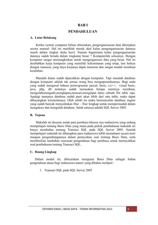 BAB I
PENDAHULUAN
A. Latar Belakang
Ketika system computer belum ditemukan, pengorganisasian data dikerjakan
secara manual. Hal ini masihlah masuk akal kalau pengorganisasian datanya
masih dalam tingkat skala kecil. Namun bagaimana kalau pengorganisasian
datanya sudah berada dalam tingkatan besar ? Komputerlah solusinya. Dengan
komputer sangat memungkinkan untuk mengorganisasi data yang besar. Hal ini
disebabkan kerja komputer yang memiliki kekonstanan yang tetap, lain halnya
dengan manusia, yang daya kerjanya dapat menurun dan sangat mudah membuat
kesalahan.
Masalah diatas sudah dipecahkan dengan komputer. Tapi masalah database
dengan komputer adalah tak semua orang bisa mengoperasikannya. Bagi anda
yang sudah mengenal bahasa pemrograman pascal, basic, c/c++, visual basic,
java, php, dll tentunya sudah merasakan betapa rumitnya membuat,
mengolah(mengedit,menghapus,mencari,menginput data) sebuah file table saja.
Apalagi namanya database sudah pasti akan lebih dari satu table, maka dapat
dibayangkan kerumitannya. Oleh sebab itu maka bermunculan database engine
yang sudah banyak menyediakan fitur – fitur lengkap untuk mempermudah dalam
mengakses dan mengolah database. Salah satunya adalah SQL Server 2005.
B. Tujuan
Makalah ini disusun untuk para pembaca khusus nya mahasiswa yang sedang
mempelajari tentang Basis Data yang mana pada pokok pembahasan makalah ini
hanya membahas tentang Transact SQL pada SQL Server 2005. Setelah
mempelajari makalah ini diharapkan para mahasiswa lebih memahami secara teori
maupun pengembangannya dalam pemecahan soal tentang Basis Data, serta
memberikan tambahan wawasan pengetahuan bagi pembaca untuk memecahkan
soal pembahasan tentang Transact SQL.
C. Ruang Lingkup
Dalam modul ini, dibicarakan mengenai Basis Data sebagai bahan
pengetahuan dasar bagi mahasiswa materi yang dibahas meliputi :
1. Transact SQL pada SQL Server 2005

DEPANDI ENDA | BASIS DATA - TEKNIK INFORMATIKA 2012

6

 