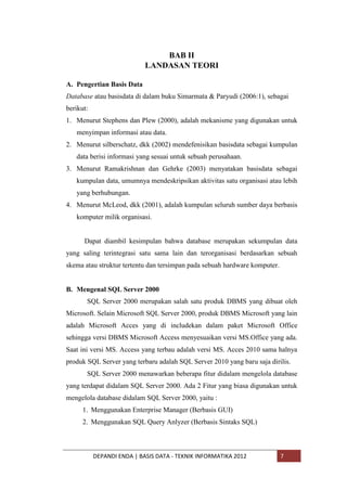BAB II
LANDASAN TEORI
A. Pengertian Basis Data
Database atau basisdata di dalam buku Simarmata & Paryudi (2006:1), sebagai
berikut:
1. Menurut Stephens dan Plew (2000), adalah mekanisme yang digunakan untuk
menyimpan informasi atau data.
2. Menurut silberschatz, dkk (2002) mendefenisikan basisdata sebagai kumpulan
data berisi informasi yang sesuai untuk sebuah perusahaan.
3. Menurut Ramakrishnan dan Gehrke (2003) menyatakan basisdata sebagai
kumpulan data, umumnya mendeskripsikan aktivitas satu organisasi atau lebih
yang berhubungan.
4. Menurut McLeod, dkk (2001), adalah kumpulan seluruh sumber daya berbasis
komputer milik organisasi.

Dapat diambil kesimpulan bahwa database merupakan sekumpulan data
yang saling terintegrasi satu sama lain dan terorganisasi berdasarkan sebuah
skema atau struktur tertentu dan tersimpan pada sebuah hardware komputer.

B. Mengenal SQL Server 2000
SQL Server 2000 merupakan salah satu produk DBMS yang dibuat oleh
Microsoft. Selain Microsoft SQL Server 2000, produk DBMS Microsoft yang lain
adalah Microsoft Acces yang di includekan dalam paket Microsoft Office
sehingga versi DBMS Microsoft Access menyesuaikan versi MS.Office yang ada.
Saat ini versi MS. Access yang terbau adalah versi MS. Acces 2010 sama halnya
produk SQL Server yang terbaru adalah SQL Server 2010 yang baru saja dirilis.
SQL Server 2000 menawarkan beberapa fitur didalam mengelola database
yang terdapat didalam SQL Server 2000. Ada 2 Fitur yang biasa digunakan untuk
mengelola database didalam SQL Server 2000, yaitu :
1. Menggunakan Enterprise Manager (Berbasis GUI)
2. Menggunakan SQL Query Anlyzer (Berbasis Sintaks SQL)

DEPANDI ENDA | BASIS DATA - TEKNIK INFORMATIKA 2012

7

 
