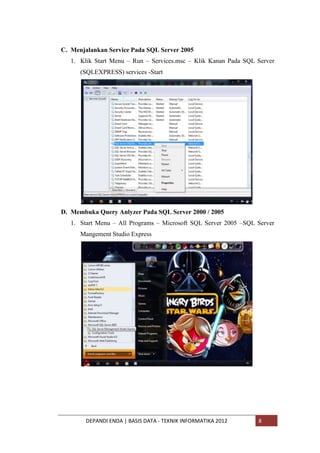 C. Menjalankan Service Pada SQL Server 2005
1. Klik Start Menu – Run – Services.msc – Klik Kanan Pada SQL Server
(SQLEXPRESS) services -Start

D. Membuka Query Anlyzer Pada SQL Server 2000 / 2005
1. Start Menu – All Programs – Microsoft SQL Server 2005 –SQL Server
Mangement Studio Express

DEPANDI ENDA | BASIS DATA - TEKNIK INFORMATIKA 2012

8

 