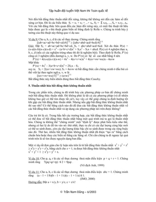 Tập huấn đội tuyển Việt Nam thi Toán quốc tế

Nói đến bất đẳng thức thuần nhất đối xứng, không thể không nói đến các hàm số đối
xứng cơ bản. Đó là các biểu thức S1 = x1 + x2 + ...+ xn, S2 = Σ xixj, ..., Sn = x1x2...xn.
Với các bất đẳng thức liên quan đến các hàm đối xứng này, có một thủ thuật rất hữu
hiệu được gọi là « thủ thuật giảm biến số bằng định lý Rolle ». Chúng ta trình bày ý
tưởng của thủ thuật này thông qua ví dụ sau:

Ví dụ 9: Cho a, b, c, d là các số thực dương. Chứng minh rằng
         [(ab+ac+ad+bc+bd+cd)/6]1/2 ≥ [(abc+abd+acd+bcd)/4]1/3
Giải: Đặt S2 = ab+ac+ad+bc+bd+cd, S3 = abc+abd+acd+bcd. Xét đa thức P(x) =
(x-a)(x-b)(x-c)(x-d) = x4 – (a+b+c+d)x3 + S2x2 – S3x + abcd. P(x) có 4 nghiệm thực a,
b, c, d (nếu có các nghiệm trùng nhau thì đó là nghiệm bội). Theo định lý Rolle, P’(x)
cũng có 3 nghiệm (đều dương) u, v, w. Do P’(x) có hệ số cao nhất bằng 4 nên
    P’(x) = 4(x-u)(x-v)(x-w) = 4x3 – 4(u+v+w)x2 + 4(uv+vw+wu)x - 4uvw
Mặt khác
    P’(x) = 4x3 – 3(a+b+c+d)x2 + 2S2x – S3
suy ra S2 = 2(uv+vw+wu), S3 = 4uvw và bất đẳng thức cần chứng minh ở đầu bài có
thể viết lại theo ngôn ngữ u, v, w là
         [(uv+vw+wu)/3]1/2 ≥ (uvw)1/3
Bất đẳng thức này hiển nhiên đúng theo bất đẳng thức Cauchy.

5. Thuần nhất hóa bất đẳng thức không thuần nhất

Trong các phần trên, chúng ta đã trình bày các phương pháp cơ bản để chứng minh
một bất đẳng thức thuần nhất. Đó không phải là tất cả các phương pháp (và dĩ nhiên
không bao giờ có thể tìm được tất cả!), tuy vậy có thể giúp chúng ta định hướng tốt
khi gặp các bất đẳng thức thuần nhất. Nhưng nếu gặp bất đẳng thức không thuần nhất
thì sao nhỉ? Có thể bẳng cách nào đó để đưa các bất đẳng thức không thuần nhất về
các bất đẳng thức thuần nhất và áp dụng các phương pháp nói trên được không?

Câu trả lời là có. Trong hầu hết các trường hợp, các bất đẳng thức không thuần nhất
có thể đưa về bất đẳng thức thuần nhất bằng một quá trình mà ta gọi là thuần nhất
hóa. Chúng ta không thể “chứng minh” một “định lý” được phát biểu kiểu như thế,
nhưng có hai lý do để tin vào nó: thứ nhất, thực ra chỉ có các đại lượng cùng bậc mới
có thể so sánh được, còn các đại lượng khác bậc chỉ so sánh được trong các ràng buộc
nào đó. Thứ hai, nhiều bất đẳng thức không thuần nhất đã được “tạo ra” bằng cách
chuẩn hóa hoặc thay các biến số bằng các hằng số. Chỉ cần chúng ta đi ngược lại quá
trình trên là sẽ tìm được nguyên dạng ban đầu.

Một ví dụ rất đơn giản cho lý luận nêu trên là từ bất đẳng thức thuần nhất x3 + y3 + z3
≥ x2 y + y2 z + z2x, bằng cách cho z = 1, ta được bất đẳng thức không thuần nhất
x3 + y3 + 1 ≥ x2 y + y2 + x.

Ví dụ 10: Cho p, q, r là các số thực dương thoả mãn điều kiện p + q + r = 1. Chứng
minh rằng 7(pq+qr+rp) ≤ 2 + 9pqr.
                                            (Vô địch Anh, 1999)

Ví dụ 11: Cho a, b, c là các số thực dương thoả mãn điều kiện abc = 1. Chứng minh
rằng (a – 1 + 1/b)(b – 1 + 1/c)(c – 1 + 1/a) ≤ 1.
                                             (IMO, 2000)
Hướng dẫn: Đặt a = x/y, b = y/z, c = z/x!


                            © Trần Nam Dũng – 6/2003
 