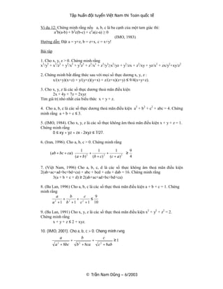 Tập huấn đội tuyển Việt Nam thi Toán quốc tế

Ví dụ 12: Chứng minh rằng nếu a, b, c là ba cạnh của một tam giác thì:
        a2b(a-b) + b2c(b-c) + c2a(c-a) ≥ 0
                                           (IMO, 1983)
Hướng dẫn: Đặt a = y+z, b = z+x, c = x+y!

Bài tập

1. Cho x, y, z > 0. Chứng minh rằng
x3/y3 + x3/z3 + y3/x3 + y3z3 + z3/x3 + z3/y3≥x2/yz + y2 /zx + z2/xy + yz/x2 + zx/y2+xy/z2

2. Chứng minh bất đẳng thức sau với mọi số thực dương x, y, z :
       x/(x+y)(x+z) + y/(y+z)(y+x) + z/(z+x)(z+y) ≤ 9/4(x+y+z).

3. Cho x, y, z là các số thực dương thoả mãn điều kiện
       2x + 4y + 7z = 2xyz
Tìm giá trị nhỏ nhất của biểu thức x + y + z.

4. Cho a, b, c là các số thực dương thoả mãn điều kiện a2 + b 2 + c2 + abc = 4. Chứng
minh rằng a + b + c ≤ 3.

5. (IMO, 1984). Cho x, y, z là các số thực không âm thoả mãn điều kiện x + y + z = 1.
Chứng minh rằng
       0 ≤ xy + yz + zx - 2xyz ≤ 7/27.

6. (Iran, 1996). Cho a, b, c > 0. Chứng minh rằng
                        1            1             1         9
     (ab + bc + ca)
                    ( a + b ) 2 + (b + c ) 2 + (c + a ) 2   ≥
                                                              4
                                                            

7. (Việt Nam, 1996) Cho a, b, c, d là các số thực không âm thoả mãn điều kiện
2(ab+ac+ad+bc+bd+ca) + abc + bcd + cda + dab = 16. Chứng minh rằng
       3(a + b + c + d) ≥ 2(ab+ac+ad+bc+bd+ca)

8. (Ba Lan, 1996) Cho a, b, c là các số thực thoả mãn điều kiện a + b + c = 1. Chứng
minh rằng
          a      b        c       9
             + 2     + 2       ≤
       a + 1 b + 1 c + 1 10
        2



9. (Ba Lan, 1991) Cho x, y, z là các số thực thoả mãn điều kiện x2 + y2 + z2 = 2.
Chứng minh rằng
       x + y + z ≤ 2 + xyz.

10. (IMO, 2001). Cho a, b, c > 0. Chøng minh r»ng
             a               b               c
                      +               +               ≥1
          a 2 + 8bc       b 2 + 8ca       c 2 + 8ab




                                 © Trần Nam Dũng – 6/2003
 