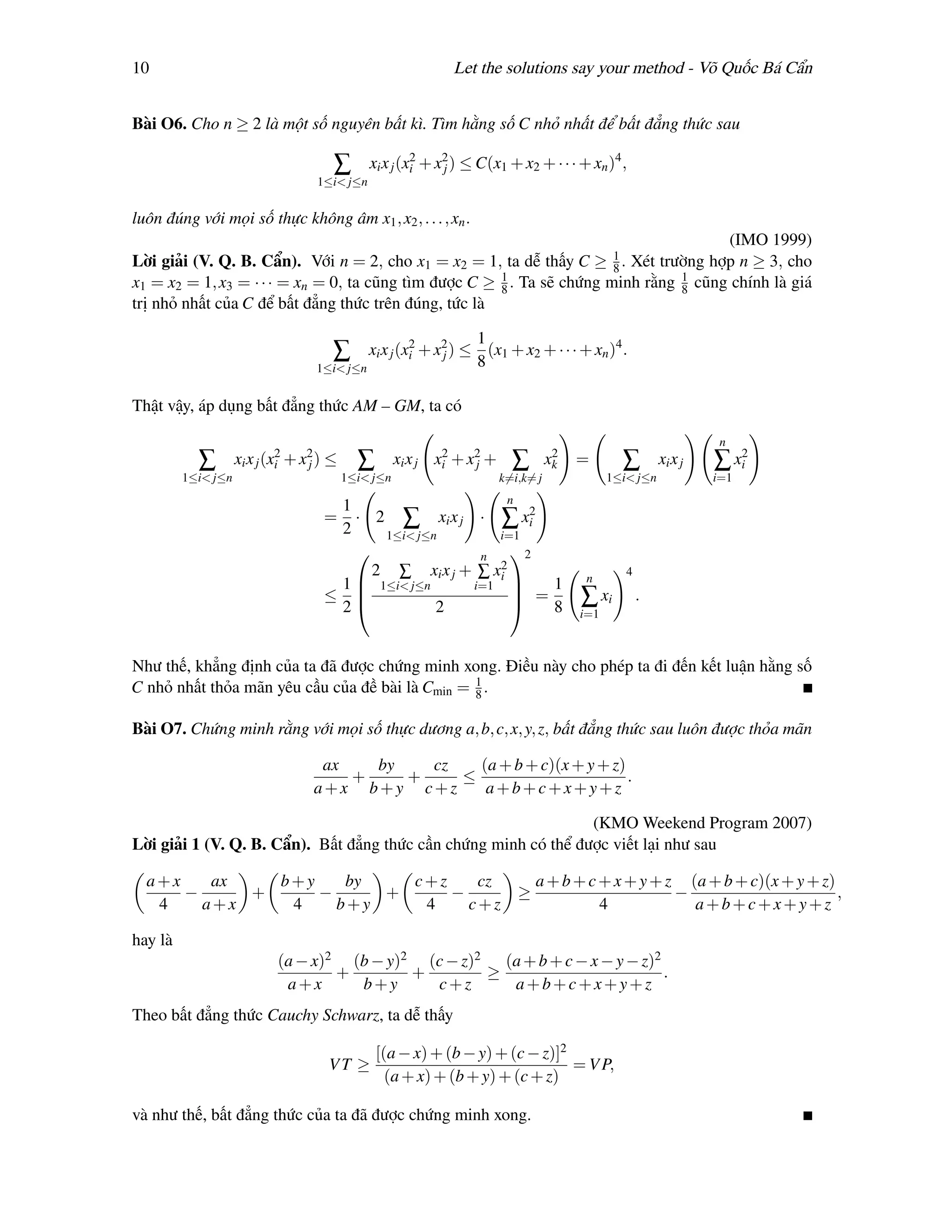 10                                                            Let the solutions say your method - Võ Quốc Bá Cẩn


Bài O6. Cho n ≥ 2 là một số nguyên bất kì. Tìm hằng số C nhỏ nhất để bất đẳng thức sau

                                      ∑       xi x j (xi + x2 ) ≤ C(x1 + x2 + · · · + xn )4 ,
                                                       2
                                                            j
                                   1≤i< j≤n


luôn đúng với mọi số thực không âm x1 , x2 , . . . , xn .
                                                                                       (IMO 1999)
                                                                        1
Lời giải (V. Q. B. Cẩn). Với n = 2, cho x1 = x2 = 1, ta dễ thấy C ≥ 8 . Xét trường hợp n ≥ 3, cho
x1 = x2 = 1, x3 = · · · = xn = 0, ta cũng tìm được C ≥ 1 . Ta sẽ chứng minh rằng 1 cũng chính là giá
                                                       8                         8
trị nhỏ nhất của C để bất đẳng thức trên đúng, tức là

                                                               1
                                      ∑     xi x j (xi + x2 ) ≤ (x1 + x2 + · · · + xn )4 .
                                                     2
                                                          j
                                   1≤i< j≤n                    8

Thật vậy, áp dụng bất đẳng thức AM – GM, ta có

                                                                                                                   n
           ∑        xi x j (xi + x2 ) ≤
                             2
                                  j         ∑        xi x j xi + x2 +
                                                             2
                                                                  j       ∑         2
                                                                                   xk   =       ∑        xi x j   ∑ xi2
         1≤i< j≤n                         1≤i< j≤n                      k=i,k= j              1≤i< j≤n            i=1
                                                                         n
                                     1                       2
                                    =  · 2 ∑ xi x j · ∑ xi
                                     2    1≤i< j≤n       i=1
                                                     n    2
                                                         2
                                         2 ∑ xi x j + ∑ xi                                       4
                                                                                         n
                                     1  1≤i< j≤n    i=1 
                                                            =1
                                    ≤                                                  ∑ xi         .
                                     2           2           8                        i=1



Như thế, khẳng định của ta đã được chứng minh xong. Điều này cho phép ta đi đến kết luận hằng số
C nhỏ nhất thỏa mãn yêu cầu của đề bài là Cmin = 1 .
                                                 8

Bài O7. Chứng minh rằng với mọi số thực dương a, b, c, x, y, z, bất đẳng thức sau luôn được thỏa mãn

                                   ax   by   cz   (a + b + c)(x + y + z)
                                      +    +    ≤                        .
                                  a+x b+y c+z      a+b+c+x+y+z

                                                                 (KMO Weekend Program 2007)
Lời giải 1 (V. Q. B. Cẩn). Bất đẳng thức cần chứng minh có thể được viết lại như sau

  a+x    ax   b+y    by   c+z    cz                                              a + b + c + x + y + z (a + b + c)(x + y + z)
      −     +     −     +     −                                              ≥                        −                       ,
   4    a+x    4    b+y    4    c+z                                                        4            a+b+c+x+y+z

hay là
                            (a − x)2 (b − y)2 (c − z)2 (a + b + c − x − y − z)2
                                    +        +        ≥                         .
                             a+x      b+y      c+z      a+b+c+x+y+z
Theo bất đẳng thức Cauchy Schwarz, ta dễ thấy

                                                [(a − x) + (b − y) + (c − z)]2
                                     VT ≥                                      = V P,
                                                  (a + x) + (b + y) + (c + z)

và như thế, bất đẳng thức của ta đã được chứng minh xong.
 