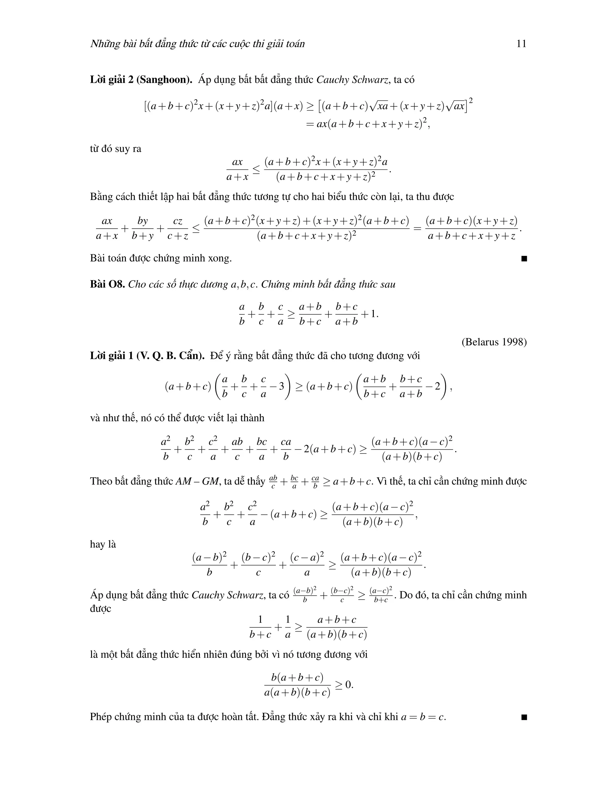 Những bài bất đẳng thức từ các cuộc thi giải toán                                                      11


Lời giải 2 (Sanghoon). Áp dụng bất bất đẳng thức Cauchy Schwarz, ta có
                                                                     √                √     2
               [(a + b + c)2 x + (x + y + z)2 a](a + x) ≥ (a + b + c) xa + (x + y + z) ax
                                                       = ax(a + b + c + x + y + z)2 ,

từ đó suy ra
                                   ax   (a + b + c)2 x + (x + y + z)2 a
                                      ≤                                 .
                                  a+x      (a + b + c + x + y + z)2
Bằng cách thiết lập hai bất đẳng thức tương tự cho hai biểu thức còn lại, ta thu được

  ax   by   cz   (a + b + c)2 (x + y + z) + (x + y + z)2 (a + b + c) (a + b + c)(x + y + z)
     +    +    ≤                                                    =                       .
 a+x b+y c+z                  (a + b + c + x + y + z)2                a+b+c+x+y+z

Bài toán được chứng minh xong.

Bài O8. Cho các số thực dương a, b, c. Chứng minh bất đẳng thức sau

                                     a b c a+b b+c
                                      + + ≥   +    + 1.
                                     b c a b+c a+b
                                                                                          (Belarus 1998)
Lời giải 1 (V. Q. B. Cẩn). Để ý rằng bất đẳng thức đã cho tương đương với

                                 a b c                  a+b b+c
                   (a + b + c)    + + − 3 ≥ (a + b + c)    +    −2 ,
                                 b c a                  b+c a+b

và như thế, nó có thể được viết lại thành

                  a2 b2 c2 ab bc ca            (a + b + c)(a − c)2
                    + + + + + − 2(a + b + c) ≥                     .
                  b  c  a   c a   b              (a + b)(b + c)
                                            ab
Theo bất đẳng thức AM – GM, ta dễ thấy       c   + bc + ca ≥ a + b + c. Vì thế, ta chỉ cần chứng minh được
                                                   a    b

                            a2 b2 c2              (a + b + c)(a − c)2
                              + + − (a + b + c) ≥                     ,
                            b  c  a                 (a + b)(b + c)

hay là
                          (a − b)2 (b − c)2 (c − a)2 (a + b + c)(a − c)2
                                  +        +        ≥                    .
                             b        c        a       (a + b)(b + c)
                                                        2        2         2
Áp dụng bất đẳng thức Cauchy Schwarz, ta có (a−b) + (b−c) ≥ (a−c) . Do đó, ta chỉ cần chứng minh
                                              b       c      b+c
được
                                   1      1       a+b+c
                                       + ≥
                                 b + c a (a + b)(b + c)
là một bất đẳng thức hiển nhiên đúng bởi vì nó tương đương với

                                           b(a + b + c)
                                                          ≥ 0.
                                          a(a + b)(b + c)

Phép chứng minh của ta được hoàn tất. Đẳng thức xảy ra khi và chỉ khi a = b = c.
 