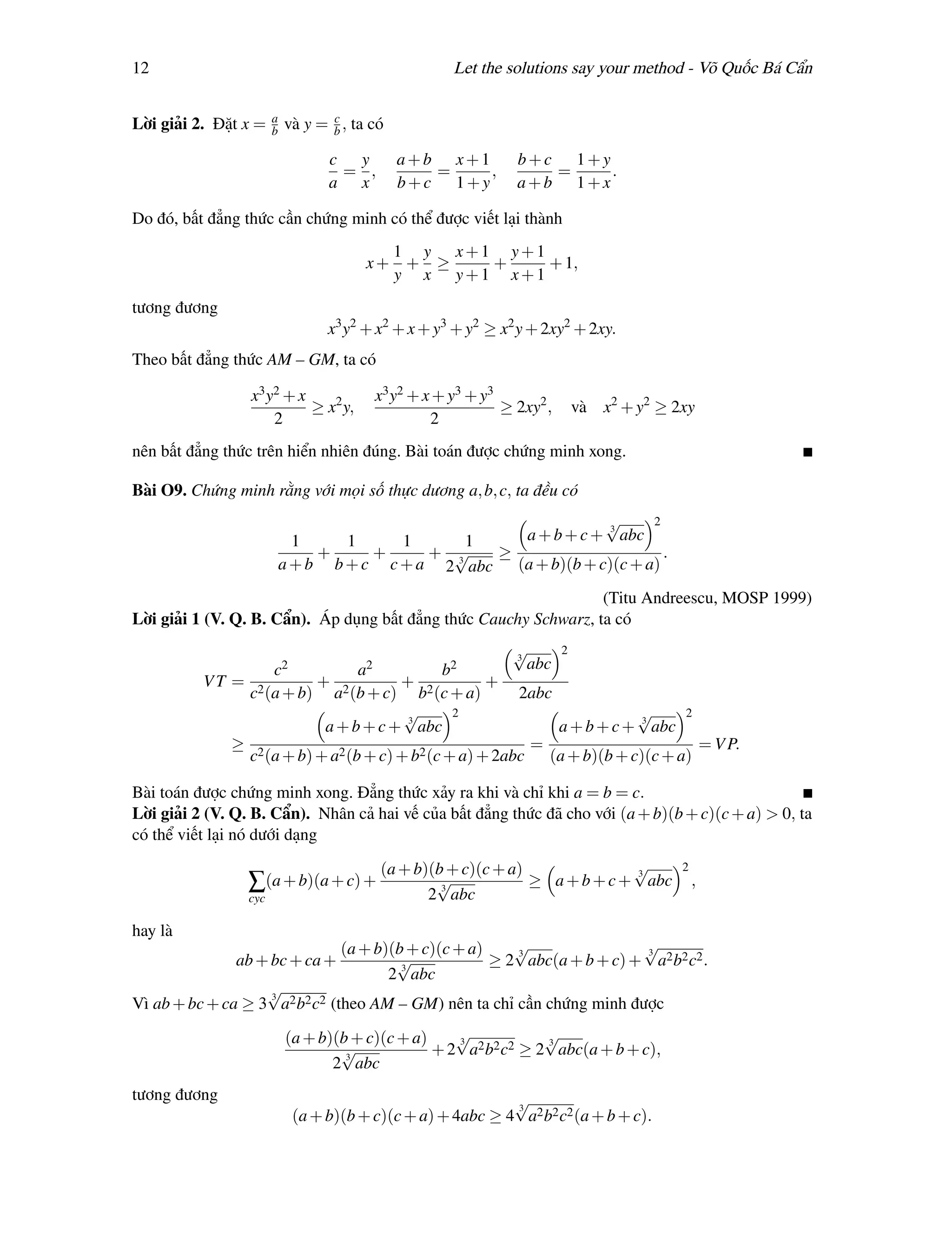 12                                                   Let the solutions say your method - Võ Quốc Bá Cẩn

                       a          c
Lời giải 2. Đặt x =    b   và y = b , ta có

                                  c y         a+b x+1          b+c 1+y
                                   = ,           =    ,           =    .
                                  a x         b+c 1+y          a+b 1+x

Do đó, bất đẳng thức cần chứng minh có thể được viết lại thành
                                          1 y x+1 y+1
                                        x+ + ≥   +    + 1,
                                          y x y+1 x+1
tương đương
                                  x3 y2 + x2 + x + y3 + y2 ≥ x2 y + 2xy2 + 2xy.
Theo bất đẳng thức AM – GM, ta có

                 x 3 y2 + x              x3 y2 + x + y3 + y3
                            ≥ x2 y,                          ≥ 2xy2 ,   và x2 + y2 ≥ 2xy
                      2                           2
nên bất đẳng thức trên hiển nhiên đúng. Bài toán được chứng minh xong.

Bài O9. Chứng minh rằng với mọi số thực dương a, b, c, ta đều có
                                                                  √      2
                             1     1     1      1     a + b + c + 3 abc
                                +     +     + √     ≥                      .
                           a + b b + c c + a 2 3 abc (a + b)(b + c)(c + a)
                                                                  (Titu Andreescu, MOSP 1999)
Lời giải 1 (V. Q. B. Cẩn). Áp dụng bất đẳng thức Cauchy Schwarz, ta có
                                                       √
                                                       3
                                                             2
                 c2            a2            b2          abc
          VT = 2        +            +             +
              c (a + b) a2 (b + c) b2 (c + a)          2abc
                                      √       2                         √      2
                         a + b + c + 3 abc                   a + b + c + 3 abc
             ≥ 2                                         =                       = V P.
              c (a + b) + a2 (b + c) + b2 (c + a) + 2abc (a + b)(b + c)(c + a)

Bài toán được chứng minh xong. Đẳng thức xảy ra khi và chỉ khi a = b = c.
Lời giải 2 (V. Q. B. Cẩn). Nhân cả hai vế của bất đẳng thức đã cho với (a + b)(b + c)(c + a) > 0, ta
có thể viết lại nó dưới dạng

                                          (a + b)(b + c)(c + a)              √
                                                                             3
                                                                                      2
                 ∑(a + b)(a + c) +                √3
                                                                ≥ a + b + c + abc         ,
                 cyc                             2 abc

hay là
                                    (a + b)(b + c)(c + a)    √
                                                             3
                                                                              √
                                                                              3
               ab + bc + ca +               √3
                                                          ≥ 2 abc(a + b + c) + a2 b2 c2 .
                                           2 abc
                   √
                   3
Vì ab + bc + ca ≥ 3 a2 b2 c2 (theo AM – GM) nên ta chỉ cần chứng minh được

                           (a + b)(b + c)(c + a)    √
                                                    3
                                                                 √
                                                                 3
                                   √3
                                                 + 2 a2 b2 c2 ≥ 2 abc(a + b + c),
                                  2 abc
tương đương                                                 √
                                                            3
                            (a + b)(b + c)(c + a) + 4abc ≥ 4 a2 b2 c2 (a + b + c).
 
