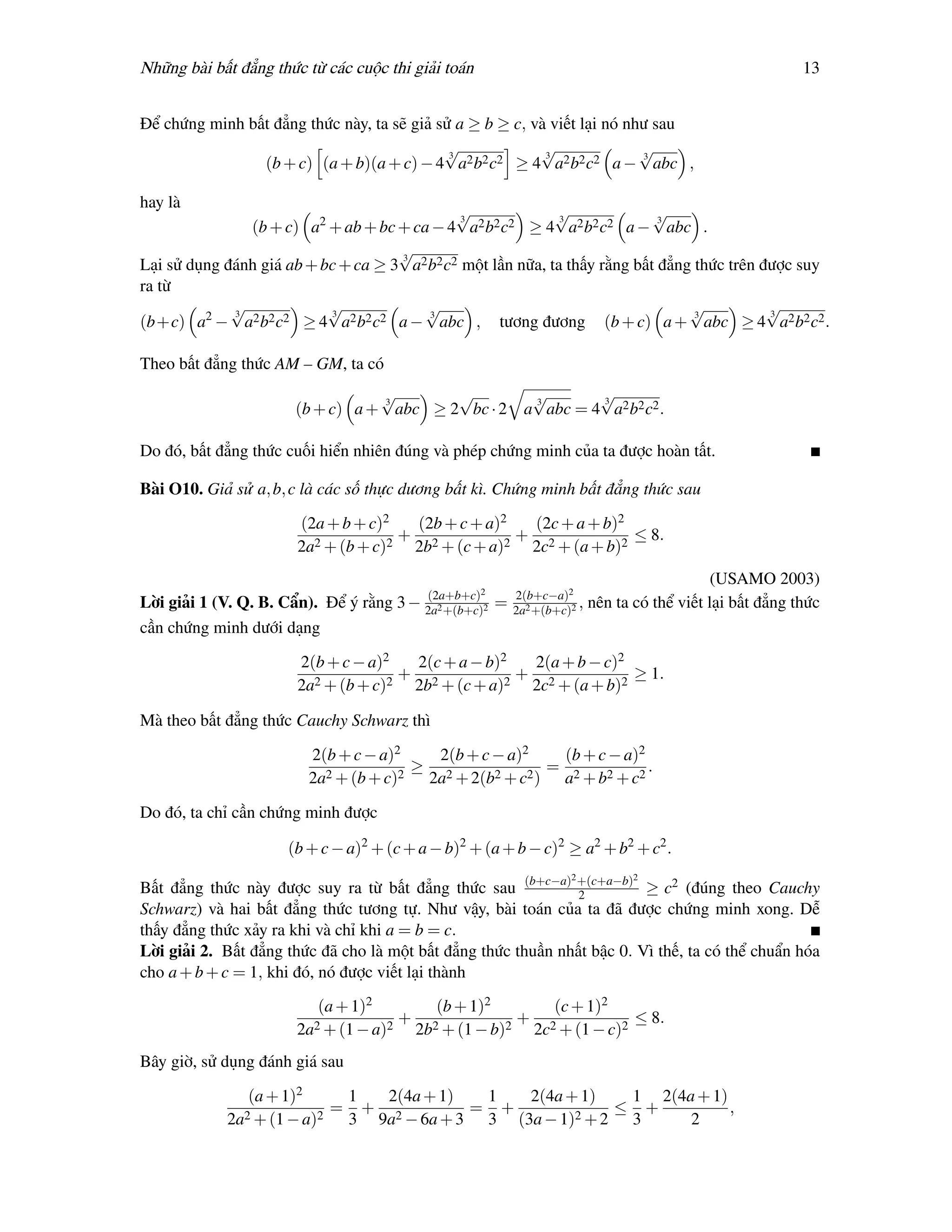 Những bài bất đẳng thức từ các cuộc thi giải toán                                                             13


Để chứng minh bất đẳng thức này, ta sẽ giả sử a ≥ b ≥ c, và viết lại nó như sau
                                            √3
                                                          √3
                                                                          √
                                                                          3
                (b + c) (a + b)(a + c) − 4 a2 b2 c2 ≥ 4 a2 b2 c2 a − abc ,

hay là
                                              √3
                                                             √3
                                                                            √3
               (b + c) a2 + ab + bc + ca − 4 a2 b2 c2 ≥ 4 a2 b2 c2 a − abc .
                                     √
                                     3
Lại sử dụng đánh giá ab + bc + ca ≥ 3 a2 b2 c2 một lần nữa, ta thấy rằng bất đẳng thức trên được suy
ra từ
             √
             3
                           √
                           3
                                        √3
                                                                                 √3
                                                                                             √
                                                                                             3
(b+c) a2 − a2 b2 c2 ≥ 4 a2 b2 c2 a − abc , tương đương (b + c) a + abc ≥ 4 a2 b2 c2 .

Theo bất đẳng thức AM – GM, ta có
                                 √
                                 3
                                         √                     √
                                                               3
                                                                       √
                                                                       3
                      (b + c) a + abc ≥ 2 bc · 2              a abc = 4 a2 b2 c2 .

Do đó, bất đẳng thức cuối hiển nhiên đúng và phép chứng minh của ta được hoàn tất.

Bài O10. Giả sử a, b, c là các số thực dương bất kì. Chứng minh bất đẳng thức sau

                       (2a + b + c)2  (2b + c + a)2  (2c + a + b)2
                                     + 2            + 2            ≤ 8.
                       2a2 + (b + c)2 2b + (c + a)2 2c + (a + b)2
                                                                                                 (USAMO 2003)
                                           (2a+b+c)2         2(b+c−a)2
Lời giải 1 (V. Q. B. Cẩn). Để ý rằng 3 −   2a2 +(b+c)2
                                                         =   2a2 +(b+c)2
                                                                         ,   nên ta có thể viết lại bất đẳng thức
cần chứng minh dưới dạng

                       2(b + c − a)2  2(c + a − b)2  2(a + b − c)2
                                     + 2            + 2            ≥ 1.
                       2a2 + (b + c)2 2b + (c + a)2 2c + (a + b)2

Mà theo bất đẳng thức Cauchy Schwarz thì

                        2(b + c − a)2   2(b + c − a)2   (b + c − a)2
                                      ≥ 2              = 2           .
                        2a2 + (b + c)2 2a + 2(b2 + c2 ) a + b2 + c2

Do đó, ta chỉ cần chứng minh được

                     (b + c − a)2 + (c + a − b)2 + (a + b − c)2 ≥ a2 + b2 + c2 .
                                                                       2            2
Bất đẳng thức này được suy ra từ bất đẳng thức sau (b+c−a) +(c+a−b) ≥ c2 (đúng theo Cauchy
                                                               2
Schwarz) và hai bất đẳng thức tương tự. Như vậy, bài toán của ta đã được chứng minh xong. Dễ
thấy đẳng thức xảy ra khi và chỉ khi a = b = c.
Lời giải 2. Bất đẳng thức đã cho là một bất đẳng thức thuần nhất bậc 0. Vì thế, ta có thể chuẩn hóa
cho a + b + c = 1, khi đó, nó được viết lại thành

                          (a + 1)2      (b + 1)2      (c + 1)2
                                     + 2           + 2            ≤ 8.
                       2a2 + (1 − a)2 2b + (1 − b)2 2c + (1 − c)2
Bây giờ, sử dụng đánh giá sau

                (a + 1)2     1  2(4a + 1)  1   2(4a + 1)   1 2(4a + 1)
               2 + (1 − a)2
                            = + 2         = +        2 +2
                                                          ≤ +          ,
            2a               3 9a − 6a + 3 3 (3a − 1)      3     2
 