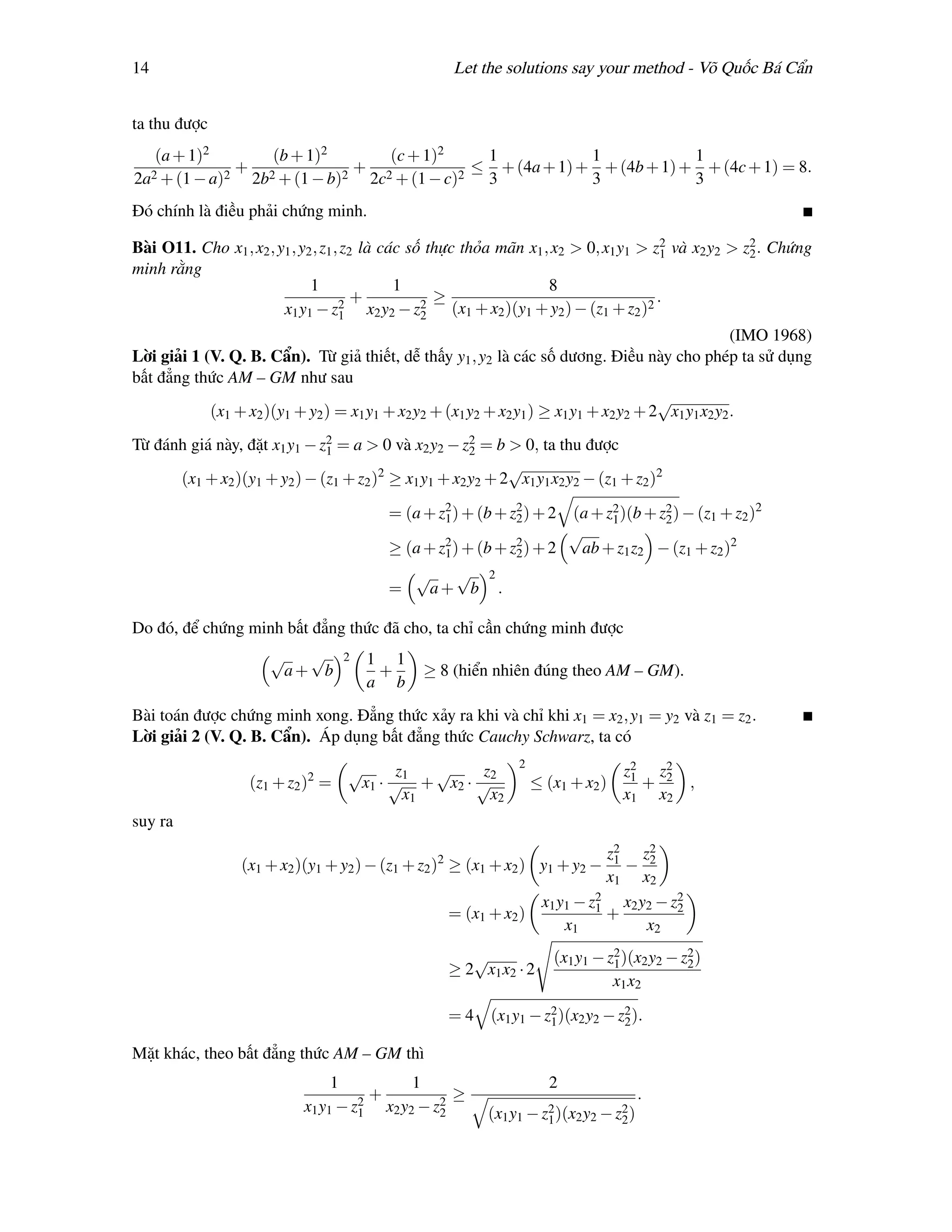 14                                                  Let the solutions say your method - Võ Quốc Bá Cẩn


ta thu được
   (a + 1)2       (b + 1)2       (c + 1)2     1            1            1
  2 + (1 − a)2
               + 2          2
                              + 2          2
                                             ≤ + (4a + 1) + + (4b + 1) + + (4c + 1) = 8.
2a              2b + (1 − b)   2c + (1 − c)   3            3            3
Đó chính là điều phải chứng minh.

Bài O11. Cho x1 , x2 , y1 , y2 , z1 , z2 là các số thực thỏa mãn x1 , x2 > 0, x1 y1 > z2 và x2 y2 > z2 . Chứng
                                                                                        1            2
minh rằng
                              1               1                      8
                                     2
                                        +         2
                                                    ≥                                  .
                        x1 y1 − z1 x2 y2 − z2 (x1 + x2 )(y1 + y2 ) − (z1 + z2 )2
                                                                                                    (IMO 1968)
Lời giải 1 (V. Q. B. Cẩn). Từ giả thiết, dễ thấy y1 , y2 là các số dương. Điều này cho phép ta sử dụng
bất đẳng thức AM – GM như sau
                                                                                       √
            (x1 + x2 )(y1 + y2 ) = x1 y1 + x2 y2 + (x1 y2 + x2 y1 ) ≥ x1 y1 + x2 y2 + 2 x1 y1 x2 y2 .
Từ đánh giá này, đặt x1 y1 − z2 = a > 0 và x2 y2 − z2 = b > 0, ta thu được
                              1                      2
                                                           √
      (x1 + x2 )(y1 + y2 ) − (z1 + z2 ) ≥ x1 y1 + x2 y2 + 2 x1 y1 x2 y2 − (z1 + z2 )2
                                       2


                                         = (a + z2 ) + (b + z2 ) + 2 (a + z2 )(b + z2 ) − (z1 + z2 )2
                                                 1           2             1        2
                                                 2           2
                                                                     √
                                         ≥ (a + z1 ) + (b + z2 ) + 2  ab + z1 z2 − (z1 + z2 )2
                                            √       √ 2
                                         =     a+ b .

Do đó, để chứng minh bất đẳng thức đã cho, ta chỉ cần chứng minh được
                      √  √        2   1 1
                       a+ b            +       ≥ 8 (hiển nhiên đúng theo AM – GM).
                                      a b
Bài toán được chứng minh xong. Đẳng thức xảy ra khi và chỉ khi x1 = x2 , y1 = y2 và z1 = z2 .
Lời giải 2 (V. Q. B. Cẩn). Áp dụng bất đẳng thức Cauchy Schwarz, ta có
                                                              2
                                  √      z1  √    z2                             z2 z2
                  (z1 + z2 )2 =    x1 · √ + x2 · √                ≤ (x1 + x2 )    1
                                                                                    + 2      ,
                                          x1       x2                            x1 x2
suy ra
                                                                           z2 z2
                 (x1 + x2 )(y1 + y2 ) − (z1 + z2 )2 ≥ (x1 + x2 ) y1 + y2 −  1
                                                                              − 2
                                                                           x1 x2
                                                                x1 y1 − z2 x2 y2 − z2
                                                                         1          2
                                                   = (x1 + x2 )            +
                                                                    x1          x2
                                                      √              (x1 y1 − z2 )(x2 y2 − z2 )
                                                                               1            2
                                                   ≥ 2 x1 x2 · 2
                                                                               x1 x2

                                                   = 4 (x1 y1 − z2 )(x2 y2 − z2 ).
                                                                 1            2

Mặt khác, theo bất đẳng thức AM – GM thì
                                1          1                        2
                                      +          ≥                                    .
                           x1 y1 − z1 x2 y2 − z2
                                    2
                                               2         (x1 y1 − z2 )(x2 y2 − z2 )
                                                                   1            2
 