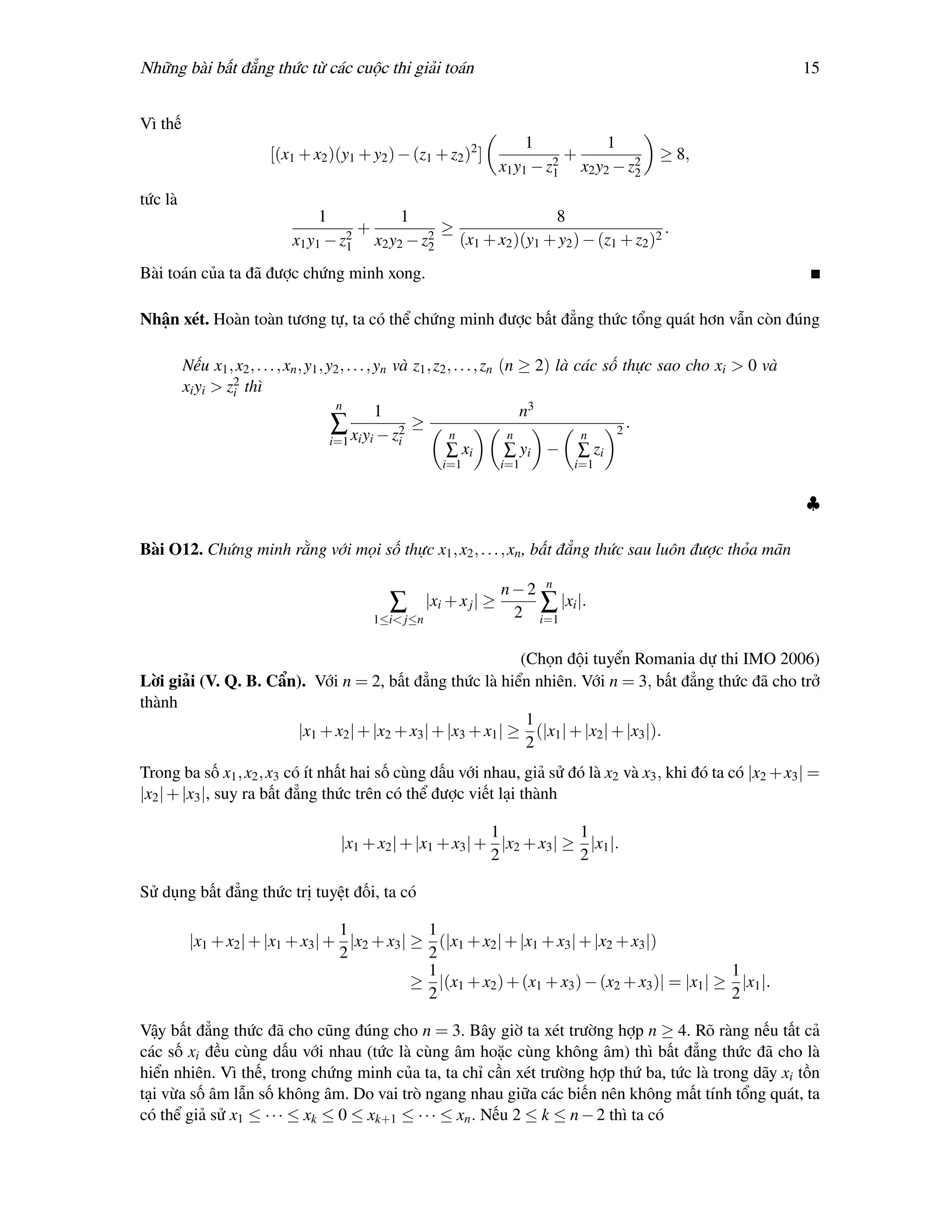 Những bài bất đẳng thức từ các cuộc thi giải toán                                                                           15


Vì thế
                                                                            1          1
                         [(x1 + x2 )(y1 + y2 ) − (z1 + z2 )2 ]                    +               ≥ 8,
                                                                       x1 y1 − z1 x2 y2 − z2
                                                                                2
                                                                                           2

tức là
                                  1          1                    8
                                      2
                                        +        2
                                                   ≥                                  .
                             x1 y1 − z1 x2 y2 − z2 (x1 + x2 )(y1 + y2 ) − (z1 + z2 )2
Bài toán của ta đã được chứng minh xong.

Nhận xét. Hoàn toàn tương tự, ta có thể chứng minh được bất đẳng thức tổng quát hơn vẫn còn đúng

         Nếu x1 , x2 , . . . , xn , y1 , y2 , . . . , yn và z1 , z2 , . . . , zn (n ≥ 2) là các số thực sao cho xi > 0 và
         xi yi > z2 thì
                  i
                                           n
                                                      1                             n3
                                          ∑               2
                                                            ≥                                     2
                                                                                                    .
                                          i=1 xi yi − zi             n            n          n
                                                                   ∑ xi           ∑ yi − ∑ zi
                                                          i=1          i=1        i=1


                                                                                                                            ♣

Bài O12. Chứng minh rằng với mọi số thực x1 , x2 , . . . , xn , bất đẳng thức sau luôn được thỏa mãn

                                                                       n−2 n
                                                ∑      |xi + x j | ≥      ∑ |xi |.
                                            1≤i< j≤n                    2 i=1

                                                            (Chọn đội tuyển Romania dự thi IMO 2006)
Lời giải (V. Q. B. Cẩn). Với n = 2, bất đẳng thức là hiển nhiên. Với n = 3, bất đẳng thức đã cho trở
thành
                                                             1
                      |x1 + x2 | + |x2 + x3 | + |x3 + x1 | ≥ (|x1 | + |x2 | + |x3 |).
                                                             2
Trong ba số x1 , x2 , x3 có ít nhất hai số cùng dấu với nhau, giả sử đó là x2 và x3 , khi đó ta có |x2 + x3 | =
|x2 | + |x3 |, suy ra bất đẳng thức trên có thể được viết lại thành

                                                               1            1
                                      |x1 + x2 | + |x1 + x3 | + |x2 + x3 | ≥ |x1 |.
                                                               2            2

Sử dụng bất đẳng thức trị tuyệt đối, ta có

                                   1            1
          |x1 + x2 | + |x1 + x3 | + |x2 + x3 | ≥ (|x1 + x2 | + |x1 + x3 | + |x2 + x3 |)
                                   2            2
                                                1                                                1
                                               ≥ |(x1 + x2 ) + (x1 + x3 ) − (x2 + x3 )| = |x1 | ≥ |x1 |.
                                                2                                                2

Vậy bất đẳng thức đã cho cũng đúng cho n = 3. Bây giờ ta xét trường hợp n ≥ 4. Rõ ràng nếu tất cả
các số xi đều cùng dấu với nhau (tức là cùng âm hoặc cùng không âm) thì bất đẳng thức đã cho là
hiển nhiên. Vì thế, trong chứng minh của ta, ta chỉ cần xét trường hợp thứ ba, tức là trong dãy xi tồn
tại vừa số âm lẫn số không âm. Do vai trò ngang nhau giữa các biến nên không mất tính tổng quát, ta
có thể giả sử x1 ≤ · · · ≤ xk ≤ 0 ≤ xk+1 ≤ · · · ≤ xn . Nếu 2 ≤ k ≤ n − 2 thì ta có
 