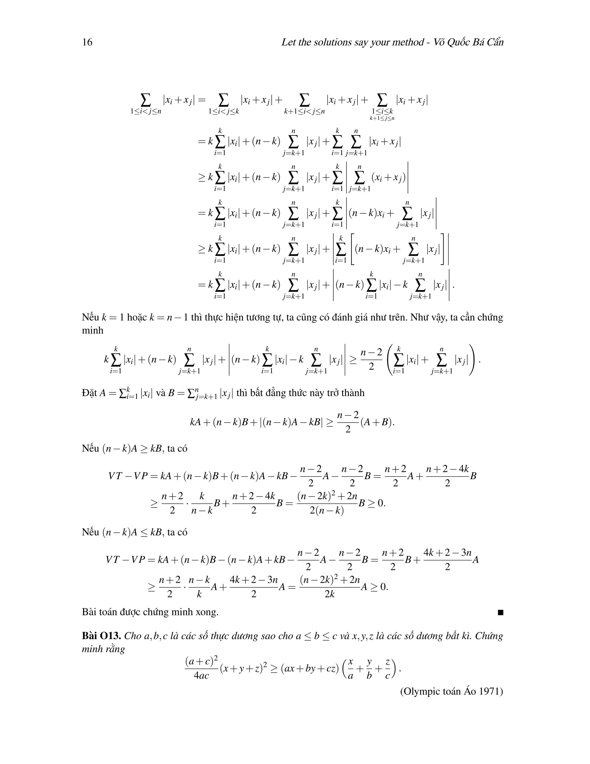 16                                                            Let the solutions say your method - Võ Quốc Bá Cẩn




              ∑        |xi + x j | =     ∑        |xi + x j | +        ∑        |xi + x j | +          ∑      |xi + x j |
            1≤i< j≤n                   1≤i< j≤k                   k+1≤i< j≤n                       1≤i≤k
                                                                                                   k+1≤ j≤n

                                         k                         n                  k       n
                                  = k ∑ |xi | + (n − k)            ∑      |x j | + ∑          ∑    |xi + x j |
                                        i=1                       j=k+1              i=1 j=k+1
                                         k                         n                  k       n
                                  ≥ k ∑ |xi | + (n − k)            ∑      |x j | + ∑          ∑    (xi + x j )
                                        i=1                       j=k+1              i=1 j=k+1
                                         k                         n                  k                           n
                                  = k ∑ |xi | + (n − k)            ∑      |x j | + ∑ (n − k)xi +                  ∑       |x j |
                                        i=1                       j=k+1              i=1                      j=k+1
                                         k                         n                      k                           n
                                  ≥ k ∑ |xi | + (n − k)            ∑      |x j | +    ∑       (n − k)xi +          ∑          |x j |
                                        i=1                       j=k+1              i=1                          j=k+1
                                         k                         n                               k                      n
                                  = k ∑ |xi | + (n − k)            ∑      |x j | + (n − k) ∑ |xi | − k                 ∑        |x j | .
                                        i=1                       j=k+1                           i=1                 j=k+1

Nếu k = 1 hoặc k = n − 1 thì thực hiện tương tự, ta cũng có đánh giá như trên. Như vậy, ta cần chứng
minh
       k                      n                          k                  n                                 k                    n
                                                                                                  n−2
     k ∑ |xi | + (n − k)     ∑     |x j | + (n − k) ∑ |xi | − k            ∑      |x j | ≥                 ∑ |xi | + ∑                  |x j | .
      i=1                  j=k+1                        i=1               j=k+1                    2       i=1                  j=k+1

Đặt A = ∑k |xi | và B = ∑n
         i=1             j=k+1 |x j | thì bất đẳng thức này trở thành

                                                                                      n−2
                               kA + (n − k)B + |(n − k)A − kB| ≥                          (A + B).
                                                                                       2
Nếu (n − k)A ≥ kB, ta có
                                               n−2       n−2       n+2    n + 2 − 4k
      V T −V P = kA + (n − k)B + (n − k)A − kB −    A−        B=       A+            B
                                                 2         2        2         2
                   n+2    k     n + 2 − 4k    (n − 2k)2 + 2n
                 ≥     ·     B+            B=                B ≥ 0.
                    2    n−k        2            2(n − k)

Nếu (n − k)A ≤ kB, ta có
                                            n−2       n−2      n+2     4k + 2 − 3n
     V T −V P = kA + (n − k)B − (n − k)A + kB −  A−        B=       B+             A
                                             2         2          2         2
                  n+2 n−k    4k + 2 − 3n    (n − 2k)2 + 2n
                ≥    ·    A+             A=                A ≥ 0.
                   2   k          2               2k
Bài toán được chứng minh xong.

Bài O13. Cho a, b, c là các số thực dương sao cho a ≤ b ≤ c và x, y, z là các số dương bất kì. Chứng
minh rằng
                         (a + c)2                               x y z
                                  (x + y + z)2 ≥ (ax + by + cz)  + +        .
                           4ac                                  a b c
                                                                                                               (Olympic toán Áo 1971)
 