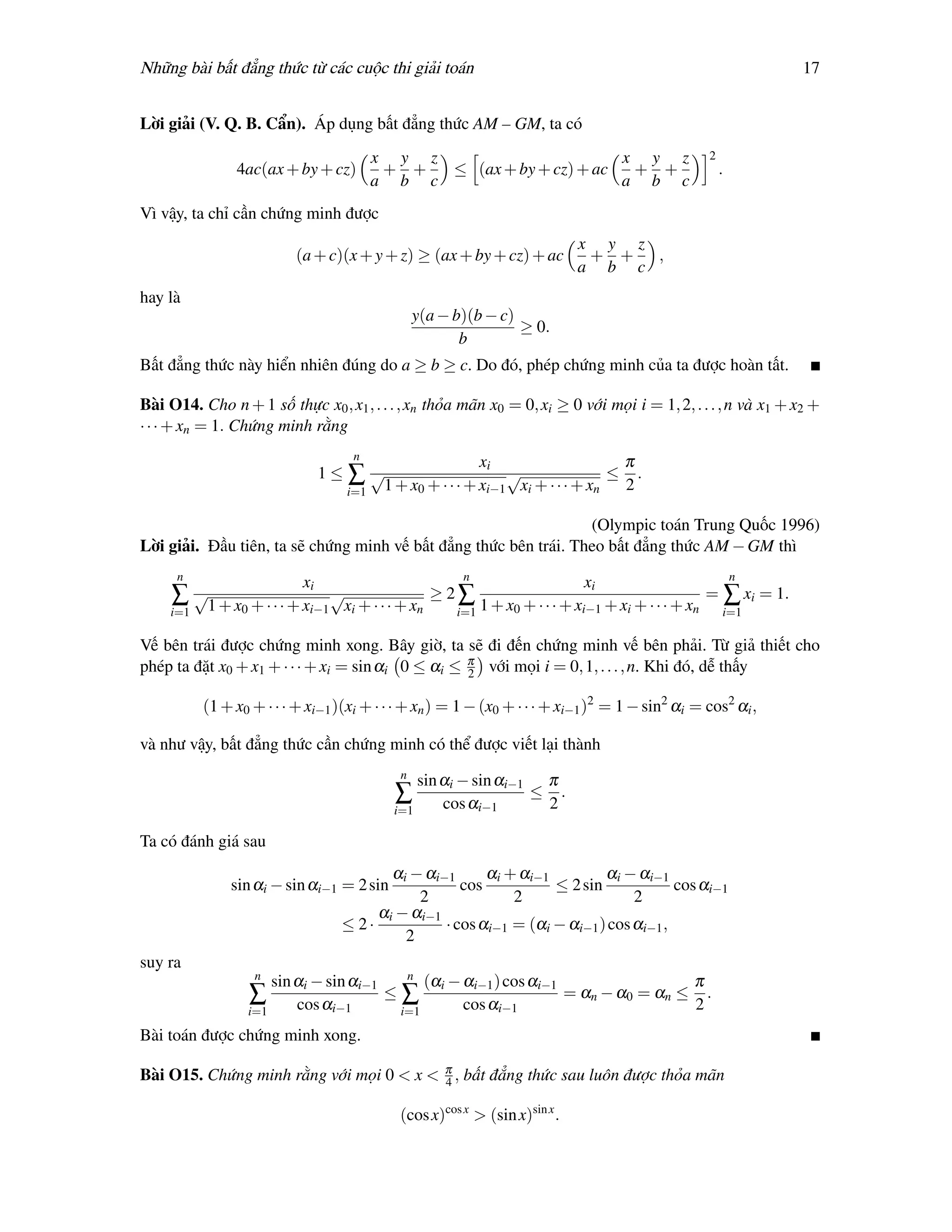 Những bài bất đẳng thức từ các cuộc thi giải toán                                                             17


Lời giải (V. Q. B. Cẩn). Áp dụng bất đẳng thức AM – GM, ta có
                                        x y z                       x y z                         2
                4ac(ax + by + cz)        + +  ≤ (ax + by + cz) + ac  + +                              .
                                        a b c                       a b c
Vì vậy, ta chỉ cần chứng minh được
                                                                             x y z
                           (a + c)(x + y + z) ≥ (ax + by + cz) + ac           + +  ,
                                                                             a b c
hay là
                                                 y(a − b)(b − c)
                                                                 ≥ 0.
                                                        b
Bất đẳng thức này hiển nhiên đúng do a ≥ b ≥ c. Do đó, phép chứng minh của ta được hoàn tất.

Bài O14. Cho n + 1 số thực x0 , x1 , . . . , xn thỏa mãn x0 = 0, xi ≥ 0 với mọi i = 1, 2, . . . , n và x1 + x2 +
· · · + xn = 1. Chứng minh rằng
                                    n
                                                        xi                    π
                                 1≤∑√                       √                ≤ .
                                   i=1 1 + x0 + · · · + xi−1 xi + · · · + xn  2

                                                                  (Olympic toán Trung Quốc 1996)
Lời giải. Đầu tiên, ta sẽ chứng minh vế bất đẳng thức bên trái. Theo bất đẳng thức AM − GM thì
      n                                                 n                                                 n
                            xi                                               xi
     ∑ √1 + x0 + · · · + xi−1 √xi + · · · + xn ≥ 2 ∑ 1 + x0 + · · · + xi−1 + xi + · · · + xn = ∑ xi = 1.
     i=1                                               i=1                                            i=1

Vế bên trái được chứng minh xong. Bây giờ, ta sẽ đi đến chứng minh vế bên phải. Từ giả thiết cho
phép ta đặt x0 + x1 + · · · + xi = sin αi 0 ≤ αi ≤ π với mọi i = 0, 1, . . . , n. Khi đó, dễ thấy
                                                   2

           (1 + x0 + · · · + xi−1 )(xi + · · · + xn ) = 1 − (x0 + · · · + xi−1 )2 = 1 − sin2 αi = cos2 αi ,

và như vậy, bất đẳng thức cần chứng minh có thể được viết lại thành
                                             n
                                                sin αi − sin αi−1 π
                                            ∑                    ≤ .
                                            i=1     cos αi−1      2

Ta có đánh giá sau
                                           αi − αi−1      αi + αi−1         αi − αi−1
               sin αi − sin αi−1 = 2 sin              cos           ≤ 2 sin             cos αi−1
                                               2              2                  2
                                         αi − αi−1
                                    ≤ 2·           · cos αi−1 = (αi − αi−1 ) cos αi−1 ,
                                             2
suy ra
                   n                      n
                      sin αi − sin αi−1      (αi − αi−1 ) cos αi−1                 π
                  ∑                     ≤∑                         = αn − α0 = αn ≤ .
                  i=1     cos αi−1       i=1       cos αi−1                        2
Bài toán được chứng minh xong.

Bài O15. Chứng minh rằng với mọi 0 < x < π , bất đẳng thức sau luôn được thỏa mãn
                                         4

                                             (cos x)cos x > (sin x)sin x .
 