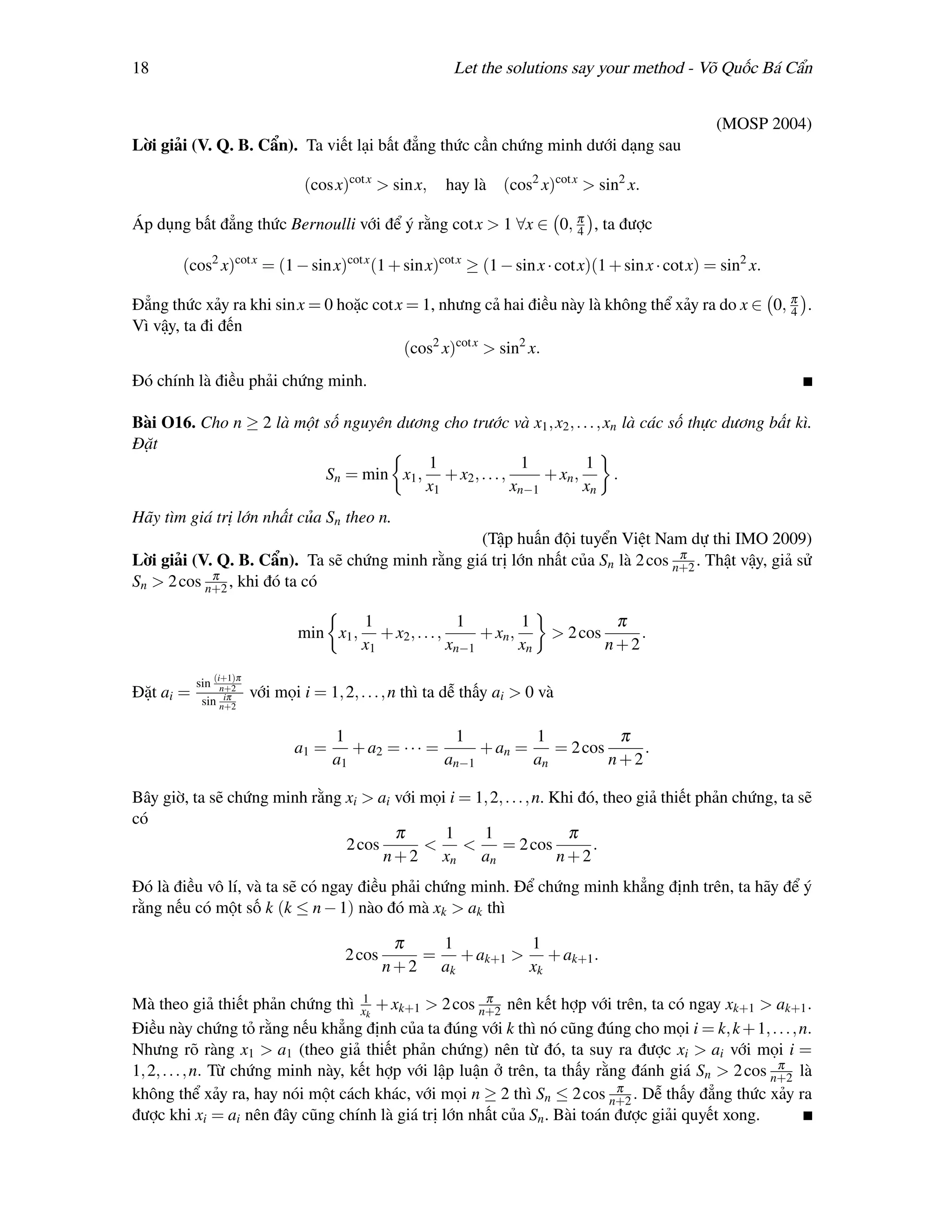 18                                                          Let the solutions say your method - Võ Quốc Bá Cẩn


                                                                                                    (MOSP 2004)
Lời giải (V. Q. B. Cẩn). Ta viết lại bất đẳng thức cần chứng minh dưới dạng sau

                                 (cos x)cot x > sin x,    hay là (cos2 x)cot x > sin2 x.

Áp dụng bất đẳng thức Bernoulli với để ý rằng cot x > 1 ∀x ∈ 0, π , ta được
                                                                4

        (cos2 x)cot x = (1 − sin x)cot x (1 + sin x)cot x ≥ (1 − sin x · cot x)(1 + sin x · cot x) = sin2 x.

Đẳng thức xảy ra khi sin x = 0 hoặc cot x = 1, nhưng cả hai điều này là không thể xảy ra do x ∈ 0, π .
                                                                                                   4
Vì vậy, ta đi đến
                                         (cos2 x)cot x > sin2 x.
Đó chính là điều phải chứng minh.

Bài O16. Cho n ≥ 2 là một số nguyên dương cho trước và x1 , x2 , . . . , xn là các số thực dương bất kì.
Đặt
                                        1                1          1
                          Sn = min x1 , + x2 , . . . ,      + xn ,         .
                                       x1              xn−1        xn
Hãy tìm giá trị lớn nhất của Sn theo n.
                                                 (Tập huấn đội tuyển Việt Nam dự thi IMO 2009)
                                                                                 π
Lời giải (V. Q. B. Cẩn). Ta sẽ chứng minh rằng giá trị lớn nhất của Sn là 2 cos n+2 . Thật vậy, giả sử
            π
Sn > 2 cos n+2 , khi đó ta có

                                           1                   1         1               π
                                min x1 ,      + x2 , . . . ,      + xn ,      > 2 cos       .
                                           x1                xn−1        xn             n+2

           sin (i+1)π
                 n+2
Đặt ai =          iπ
            sin n+2
                        với mọi i = 1, 2, . . . , n thì ta dễ thấy ai > 0 và

                                      1                  1          1           π
                               a1 =      + a2 = · · · =      + an =    = 2 cos     .
                                      a1                an−1        an         n+2

Bây giờ, ta sẽ chứng minh rằng xi > ai với mọi i = 1, 2, . . . , n. Khi đó, theo giả thiết phản chứng, ta sẽ
có
                                       π      1     1                 π
                               2 cos       <     <      = 2 cos           .
                                     n + 2 xn an                     n+2
Đó là điều vô lí, và ta sẽ có ngay điều phải chứng minh. Để chứng minh khẳng định trên, ta hãy để ý
rằng nếu có một số k (k ≤ n − 1) nào đó mà xk > ak thì

                                                  π   1        1
                                        2 cos        = + ak+1 > + ak+1 .
                                                n + 2 ak       xk

Mà theo giả thiết phản chứng thì x1k + xk+1 > 2 cos n+2 nên kết hợp với trên, ta có ngay xk+1 > ak+1 .
                                                        π

Điều này chứng tỏ rằng nếu khẳng định của ta đúng với k thì nó cũng đúng cho mọi i = k, k + 1, . . . , n.
Nhưng rõ ràng x1 > a1 (theo giả thiết phản chứng) nên từ đó, ta suy ra được xi > ai với mọi i =
                                                                                                   π
1, 2, . . . , n. Từ chứng minh này, kết hợp với lập luận ở trên, ta thấy rằng đánh giá Sn > 2 cos n+2 là
                                                                            π
không thể xảy ra, hay nói một cách khác, với mọi n ≥ 2 thì Sn ≤ 2 cos n+2 . Dễ thấy đẳng thức xảy ra
được khi xi = ai nên đây cũng chính là giá trị lớn nhất của Sn . Bài toán được giải quyết xong.
 