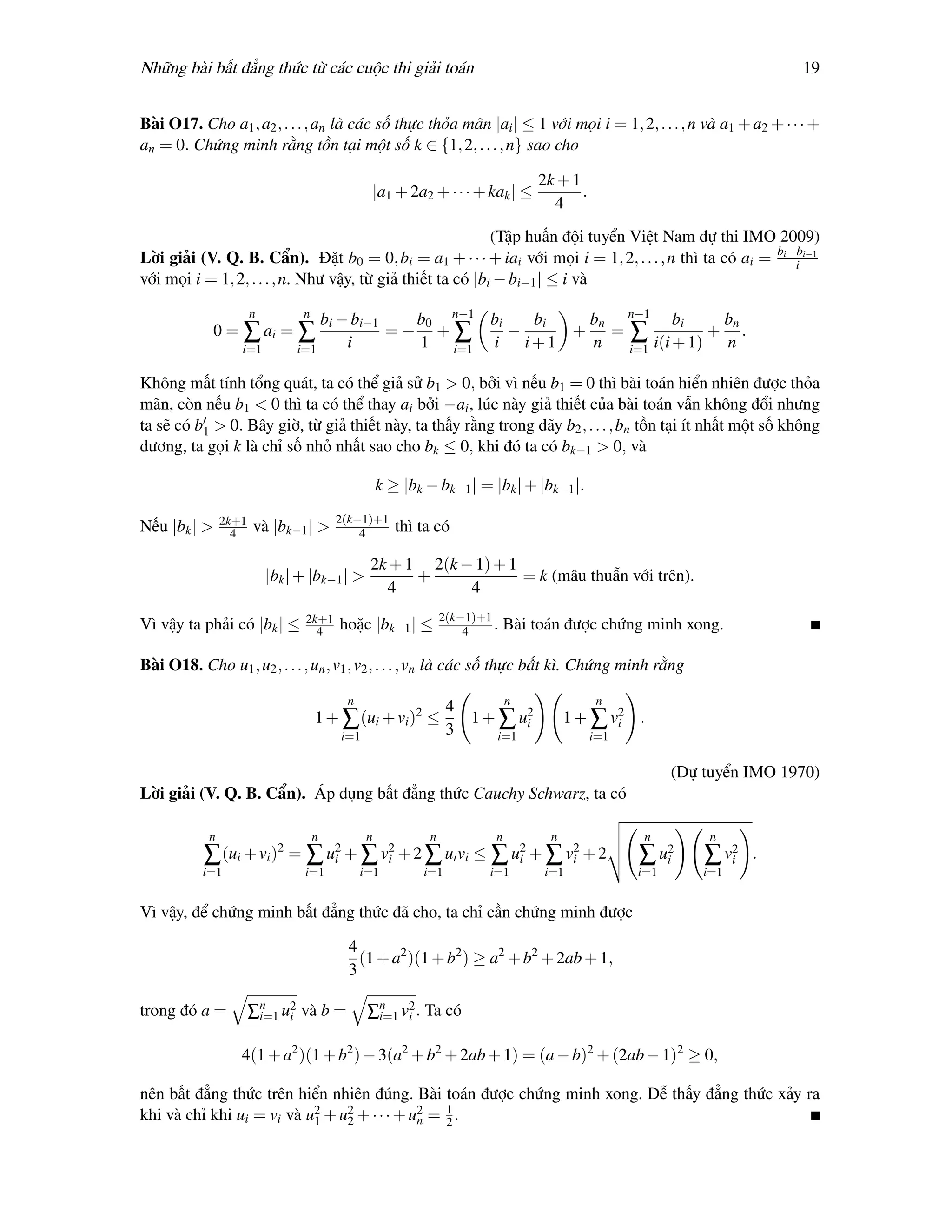 Những bài bất đẳng thức từ các cuộc thi giải toán                                                                       19


Bài O17. Cho a1 , a2 , . . . , an là các số thực thỏa mãn |ai | ≤ 1 với mọi i = 1, 2, . . . , n và a1 + a2 + · · · +
an = 0. Chứng minh rằng tồn tại một số k ∈ {1, 2, . . . , n} sao cho

                                                                                 2k + 1
                                               |a1 + 2a2 + · · · + kak | ≤              .
                                                                                   4
                                                            (Tập huấn đội tuyển Việt Nam dự thi IMO 2009)
Lời giải (V. Q. B. Cẩn). Đặt b0 = 0, bi = a1 + · · · + iai với mọi i = 1, 2, . . . , n thì ta có ai = bi −bi−1
                                                                                                          i
với mọi i = 1, 2, . . . , n. Như vậy, từ giả thiết ta có |bi − bi−1 | ≤ i và
                       n         n
                                    bi − bi−1   b0 n−1 bi    bi  bn n−1 bi       bn
            0 = ∑ ai = ∑                      =− +∑       −     + =∑            + .
                   i=1          i=1     i       1 i=1 i     i+1  n  i=1 i(i + 1) n

Không mất tính tổng quát, ta có thể giả sử b1 > 0, bởi vì nếu b1 = 0 thì bài toán hiển nhiên được thỏa
mãn, còn nếu b1 < 0 thì ta có thể thay ai bởi −ai , lúc này giả thiết của bài toán vẫn không đổi nhưng
ta sẽ có b1 > 0. Bây giờ, từ giả thiết này, ta thấy rằng trong dãy b2 , . . . , bn tồn tại ít nhất một số không
dương, ta gọi k là chỉ số nhỏ nhất sao cho bk ≤ 0, khi đó ta có bk−1 > 0, và

                                                   k ≥ |bk − bk−1 | = |bk | + |bk−1 |.

                2k+1                     2(k−1)+1
Nếu |bk | >       4    và |bk−1 | >          4        thì ta có

                                               2k + 1 2(k − 1) + 1
                           |bk | + |bk−1 | >         +             = k (mâu thuẫn với trên).
                                                 4         4
                                 2k+1                           2(k−1)+1
Vì vậy ta phải có |bk | ≤          4     hoặc |bk−1 | ≤             4    .   Bài toán được chứng minh xong.

Bài O18. Cho u1 , u2 , . . . , un , v1 , v2 , . . . , vn là các số thực bất kì. Chứng minh rằng

                                          n                                  n               n
                                                                 4
                                     1 + ∑ (ui + vi )2 ≤             1 + ∑ u2
                                                                            i          1 + ∑ v2 .
                                                                                              i
                                         i=1                     3       i=1                i=1

                                                                                                        (Dự tuyển IMO 1970)
Lời giải (V. Q. B. Cẩn). Áp dụng bất đẳng thức Cauchy Schwarz, ta có

            n                        n         n            n            n         n               n         n
           ∑ (ui + vi )2 = ∑ u2 + ∑ v2 + 2 ∑ ui vi ≤ ∑ u2 + ∑ v2 + 2
                              i      i                  i      i                                  ∑ u2
                                                                                                     i      ∑ v2
                                                                                                               i   .
          i=1                    i=1          i=1          i=1          i=1       i=1             i=1       i=1


Vì vậy, để chứng minh bất đẳng thức đã cho, ta chỉ cần chứng minh được

                                          4
                                            (1 + a2 )(1 + b2 ) ≥ a2 + b2 + 2ab + 1,
                                          3

trong đó a =           ∑n u2 và b =
                        i=1 i                  ∑n v2 . Ta có
                                                i=1 i


                   4(1 + a2 )(1 + b2 ) − 3(a2 + b2 + 2ab + 1) = (a − b)2 + (2ab − 1)2 ≥ 0,

nên bất đẳng thức trên hiển nhiên đúng. Bài toán được chứng minh xong. Dễ thấy đẳng thức xảy ra
khi và chỉ khi ui = vi và u2 + u2 + · · · + u2 = 1 .
                           1    2            n   2
 