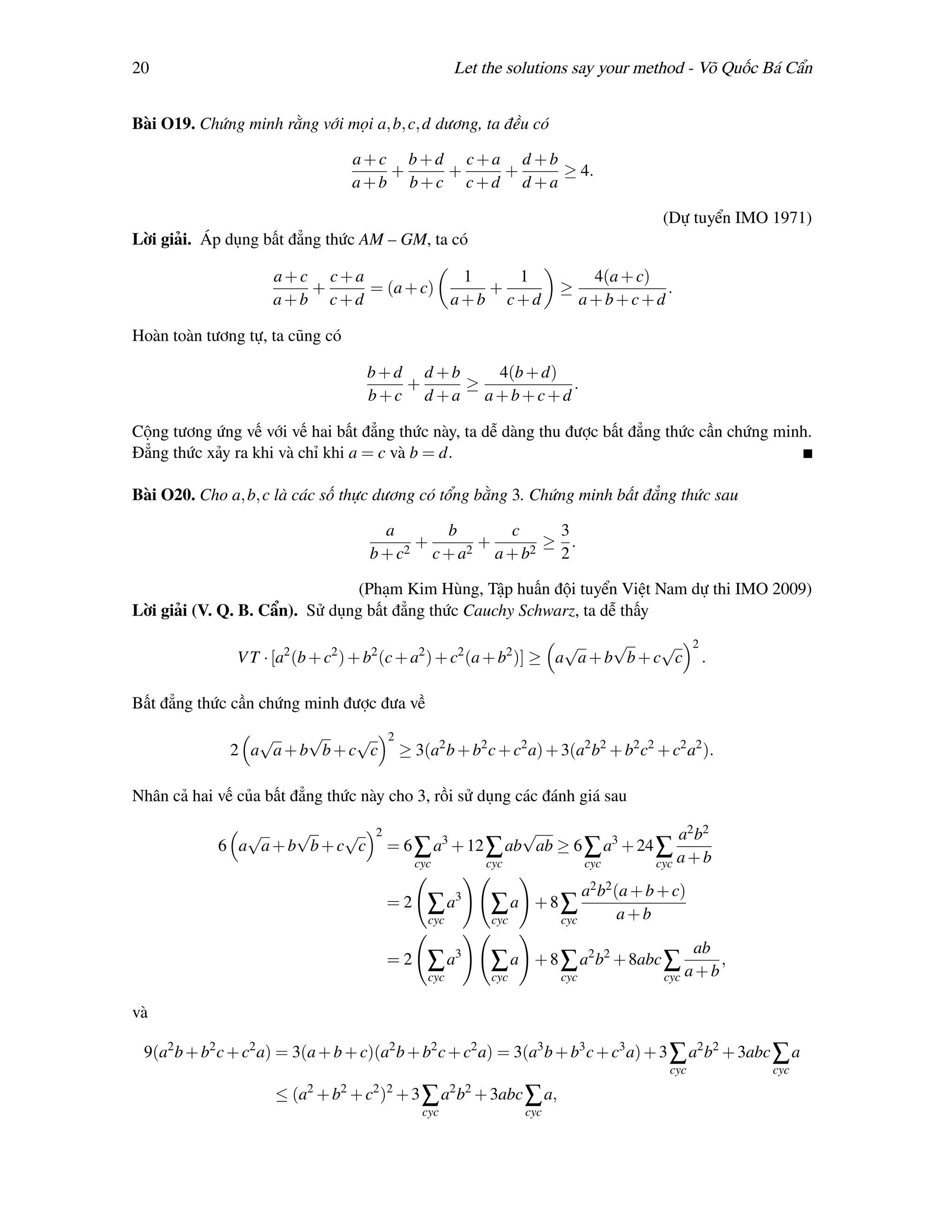 20                                                     Let the solutions say your method - Võ Quốc Bá Cẩn


Bài O19. Chứng minh rằng với mọi a, b, c, d dương, ta đều có

                                   a+c b+d c+a d +b
                                      +   +   +     ≥ 4.
                                   a+b b+c c+d d +a

                                                                                          (Dự tuyển IMO 1971)
Lời giải. Áp dụng bất đẳng thức AM – GM, ta có

                     a+c c+a            1   1                                   4(a + c)
                        +    = (a + c)    +                              ≥               .
                     a+b c+d           a+b c+d                                 a+b+c+d

Hoàn toàn tương tự, ta cũng có

                                    b+d d +b   4(b + d)
                                       +     ≥          .
                                    b+c d +a a+b+c+d

Cộng tương ứng vế với vế hai bất đẳng thức này, ta dễ dàng thu được bất đẳng thức cần chứng minh.
Đẳng thức xảy ra khi và chỉ khi a = c và b = d.

Bài O20. Cho a, b, c là các số thực dương có tổng bằng 3. Chứng minh bất đẳng thức sau

                                      a      b      c    3
                                          +      +      ≥ .
                                    b + c2 c + a2 a + b2 2

                                (Phạm Kim Hùng, Tập huấn đội tuyển Việt Nam dự thi IMO 2009)
Lời giải (V. Q. B. Cẩn). Sử dụng bất đẳng thức Cauchy Schwarz, ta dễ thấy
                                                                     √     √     √               2
               V T · [a2 (b + c2 ) + b2 (c + a2 ) + c2 (a + b2 )] ≥ a a + b b + c c                  .

Bất đẳng thức cần chứng minh được đưa về
                 √   √   √               2
              2 a a+b b+c c                  ≥ 3(a2 b + b2 c + c2 a) + 3(a2 b2 + b2 c2 + c2 a2 ).

Nhân cả hai vế của bất đẳng thức này cho 3, rồi sử dụng các đánh giá sau

               √   √   √             2                     √                     a2 b2
            6 a a+b b+c c                = 6 ∑ a3 + 12 ∑ ab ab ≥ 6 ∑ a3 + 24 ∑
                                             cyc       cyc         cyc       cyc a + b

                                                                             a2 b2 (a + b + c)
                                         =2      ∑ a3        ∑a +8∑                 a+b
                                                 cyc         cyc         cyc

                                                                                               ab
                                         =2      ∑ a3        ∑a     + 8 ∑ a2 b2 + 8abc ∑
                                                                                              a+b
                                                                                                  ,
                                                 cyc         cyc         cyc              cyc

và

 9(a2 b + b2 c + c2 a) = 3(a + b + c)(a2 b + b2 c + c2 a) = 3(a3 b + b3 c + c3 a) + 3 ∑ a2 b2 + 3abc ∑ a
                                                                                           cyc           cyc
                          2    2    2 2                2 2
                     ≤ (a + b + c ) + 3 ∑ a b + 3abc ∑ a,
                                                cyc                cyc
 