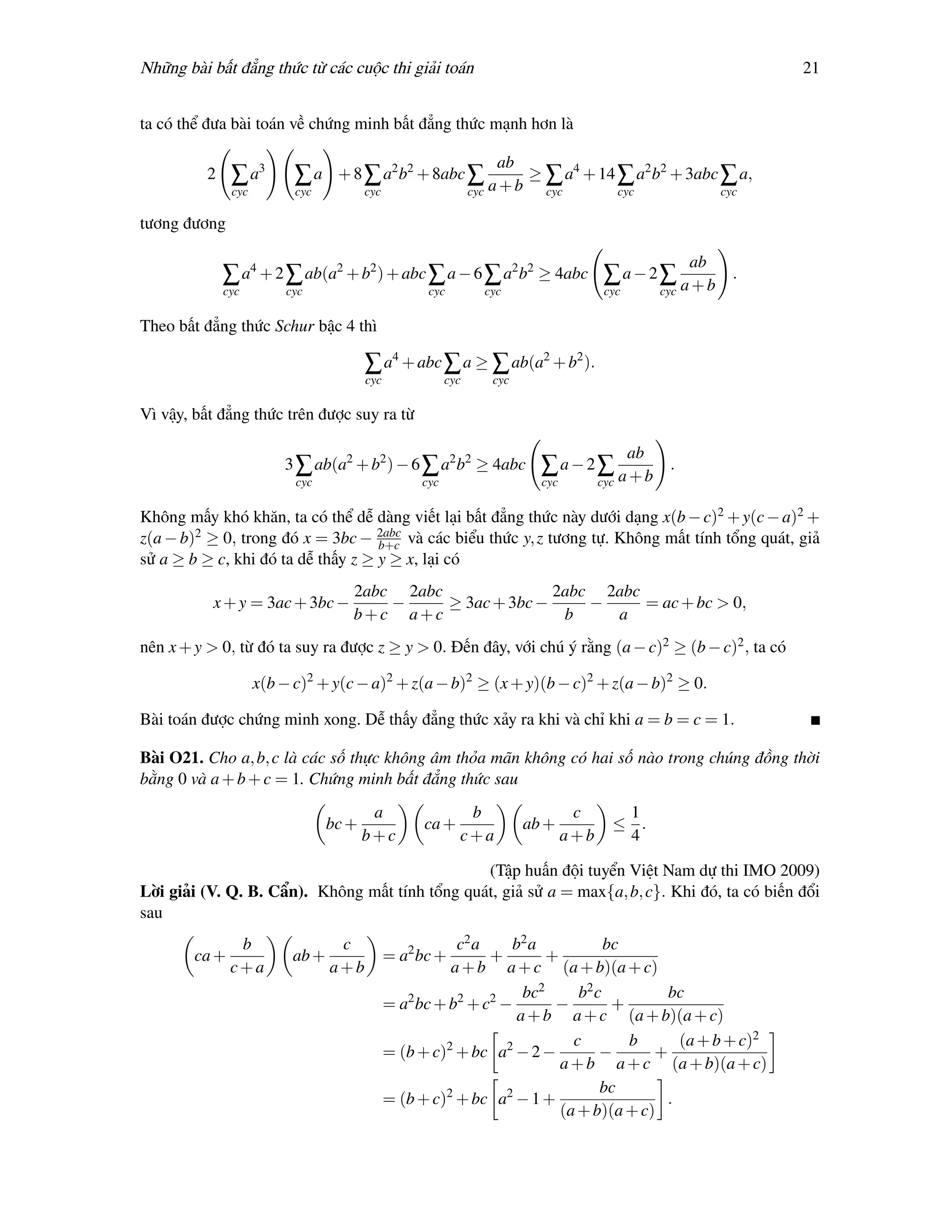 Những bài bất đẳng thức từ các cuộc thi giải toán                                                                 21


ta có thể đưa bài toán về chứng minh bất đẳng thức mạnh hơn là

                                                                     ab
          2    ∑ a3        ∑a      + 8 ∑ a2 b2 + 8abc ∑                 ≥ a4 + 14 ∑ a2 b2 + 3abc ∑ a,
                                                                    a+b ∑
               cyc         cyc           cyc                    cyc      cyc      cyc            cyc

tương đương

                                                                                                         ab
              ∑ a4 + 2 ∑ ab(a2 + b2 ) + abc ∑ a − 6 ∑ a2 b2 ≥ 4abc ∑ a − 2 ∑ a + b                            .
              cyc         cyc                        cyc          cyc                   cyc        cyc

Theo bất đẳng thức Schur bậc 4 thì

                                         ∑ a4 + abc ∑ a ≥ ∑ ab(a2 + b2 ).
                                         cyc              cyc      cyc

Vì vậy, bất đẳng thức trên được suy ra từ

                                                                                              ab
                         3 ∑ ab(a2 + b2 ) − 6 ∑ a2 b2 ≥ 4abc               ∑a−2∑ a+b                .
                           cyc                      cyc                    cyc         cyc

Không mấy khó khăn, ta có thể dễ dàng viết lại bất đẳng thức này dưới dạng x(b − c)2 + y(c − a)2 +
z(a − b)2 ≥ 0, trong đó x = 3bc − 2abc và các biểu thức y, z tương tự. Không mất tính tổng quát, giả
                                    b+c
sử a ≥ b ≥ c, khi đó ta dễ thấy z ≥ y ≥ x, lại có
                                     2abc 2abc               2abc 2abc
           x + y = 3ac + 3bc −           −     ≥ 3ac + 3bc −     −     = ac + bc > 0,
                                     b+c a+c                  b    a
nên x + y > 0, từ đó ta suy ra được z ≥ y > 0. Đến đây, với chú ý rằng (a − c)2 ≥ (b − c)2 , ta có

                     x(b − c)2 + y(c − a)2 + z(a − b)2 ≥ (x + y)(b − c)2 + z(a − b)2 ≥ 0.

Bài toán được chứng minh xong. Dễ thấy đẳng thức xảy ra khi và chỉ khi a = b = c = 1.

Bài O21. Cho a, b, c là các số thực không âm thỏa mãn không có hai số nào trong chúng đồng thời
bằng 0 và a + b + c = 1. Chứng minh bất đẳng thức sau
                                          a                  b                    c       1
                                  bc +               ca +                ab +            ≤ .
                                         b+c                c+a                  a+b      4

                                                (Tập huấn đội tuyển Việt Nam dự thi IMO 2009)
Lời giải (V. Q. B. Cẩn). Không mất tính tổng quát, giả sử a = max{a, b, c}. Khi đó, ta có biến đổi
sau
                b                  c                      c2 a    b2 a            bc
        ca +               ab +                = a2 bc +       +        +
               c+a                a+b                    a + b a + c (a + b)(a + c)
                                                                    bc2      b2 c         bc
                                               = a2 bc + b2 + c2 −       −         +
                                                                   a + b a + c (a + b)(a + c)
                                                                            c        b     (a + b + c)2
                                               = (b + c)2 + bc a2 − 2 −          −      +
                                                                          a + b a + c (a + b)(a + c)
                                                                                 bc
                                               = (b + c)2 + bc a2 − 1 +                  .
                                                                          (a + b)(a + c)
 