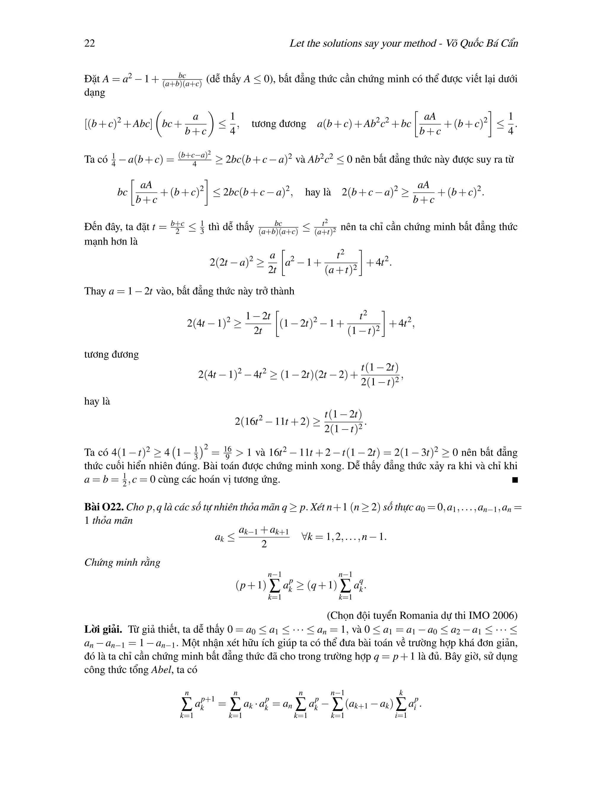 22                                                         Let the solutions say your method - Võ Quốc Bá Cẩn

                     bc
Đặt A = a2 − 1 + (a+b)(a+c) (dễ thấy A ≤ 0), bất đẳng thức cần chứng minh có thể được viết lại dưới
dạng

                             a          1                                                            aA             1
[(b + c)2 + Abc] bc +                  ≤ ,      tương đương           a(b + c) + Ab2 c2 + bc            + (b + c)2 ≤ .
                            b+c         4                                                           b+c             4

                       (b+c−a)2
Ta có 1 − a(b + c) =
      4                   4           ≥ 2bc(b + c − a)2 và Ab2 c2 ≤ 0 nên bất đẳng thức này được suy ra từ

               aA                                                                                   aA
         bc       + (b + c)2 ≤ 2bc(b + c − a)2 ,                    hay là     2(b + c − a)2 ≥         + (b + c)2 .
              b+c                                                                                  b+c

                      b+c       1                      bc               t2
Đến đây, ta đặt t =    2    ≤   3    thì dễ thấy   (a+b)(a+c)   ≤     (a+t)2
                                                                               nên ta chỉ cần chứng minh bất đẳng thức
mạnh hơn là
                                                     a 2         t2
                                     2(2t − a)2 ≥       a −1+          + 4t 2 .
                                                     2t       (a + t)2
Thay a = 1 − 2t vào, bất đẳng thức này trở thành

                                               1 − 2t                    t2
                            2(4t − 1)2 ≥              (1 − 2t)2 − 1 +          + 4t 2 ,
                                                 2t                   (1 − t)2

tương đương
                                                                                     t(1 − 2t)
                                2(4t − 1)2 − 4t 2 ≥ (1 − 2t)(2t − 2) +                         ,
                                                                                     2(1 − t)2
hay là
                                                                        t(1 − 2t)
                                           2(16t 2 − 11t + 2) ≥                   .
                                                                        2(1 − t)2
                                 2
Ta có 4(1 − t)2 ≥ 4 1 − 3 = 16 > 1 và 16t 2 − 11t + 2 − t(1 − 2t) = 2(1 − 3t)2 ≥ 0 nên bất đẳng
                          1
                                 9
thức cuối hiển nhiên đúng. Bài toán được chứng minh xong. Dễ thấy đẳng thức xảy ra khi và chỉ khi
        1
a = b = 2 , c = 0 cùng các hoán vị tương ứng.

Bài O22. Cho p, q là các số tự nhiên thỏa mãn q ≥ p. Xét n+1 (n ≥ 2) số thực a0 = 0, a1 , . . . , an−1 , an =
1 thỏa mãn
                                    ak−1 + ak+1
                               ak ≤               ∀k = 1, 2, . . . , n − 1.
                                          2
Chứng minh rằng
                                                     n−1                       n−1
                                           (p + 1) ∑ ak ≥ (q + 1) ∑ aq .
                                                      p
                                                                     k
                                                     k=1                       k=1

                                                           (Chọn đội tuyển Romania dự thi IMO 2006)
Lời giải. Từ giả thiết, ta dễ thấy 0 = a0 ≤ a1 ≤ · · · ≤ an = 1, và 0 ≤ a1 = a1 − a0 ≤ a2 − a1 ≤ · · · ≤
an − an−1 = 1 − an−1 . Một nhận xét hữu ích giúp ta có thể đưa bài toán về trường hợp khá đơn giản,
đó là ta chỉ cần chứng minh bất đẳng thức đã cho trong trường hợp q = p + 1 là đủ. Bây giờ, sử dụng
công thức tổng Abel, ta có

                            n              n                    n         n−1                 k
                        ∑ akp+1 = ∑ ak · akp = an ∑ akp − ∑ (ak+1 − ak ) ∑ aip .
                        k=1              k=1                k=1           k=1                i=1
 