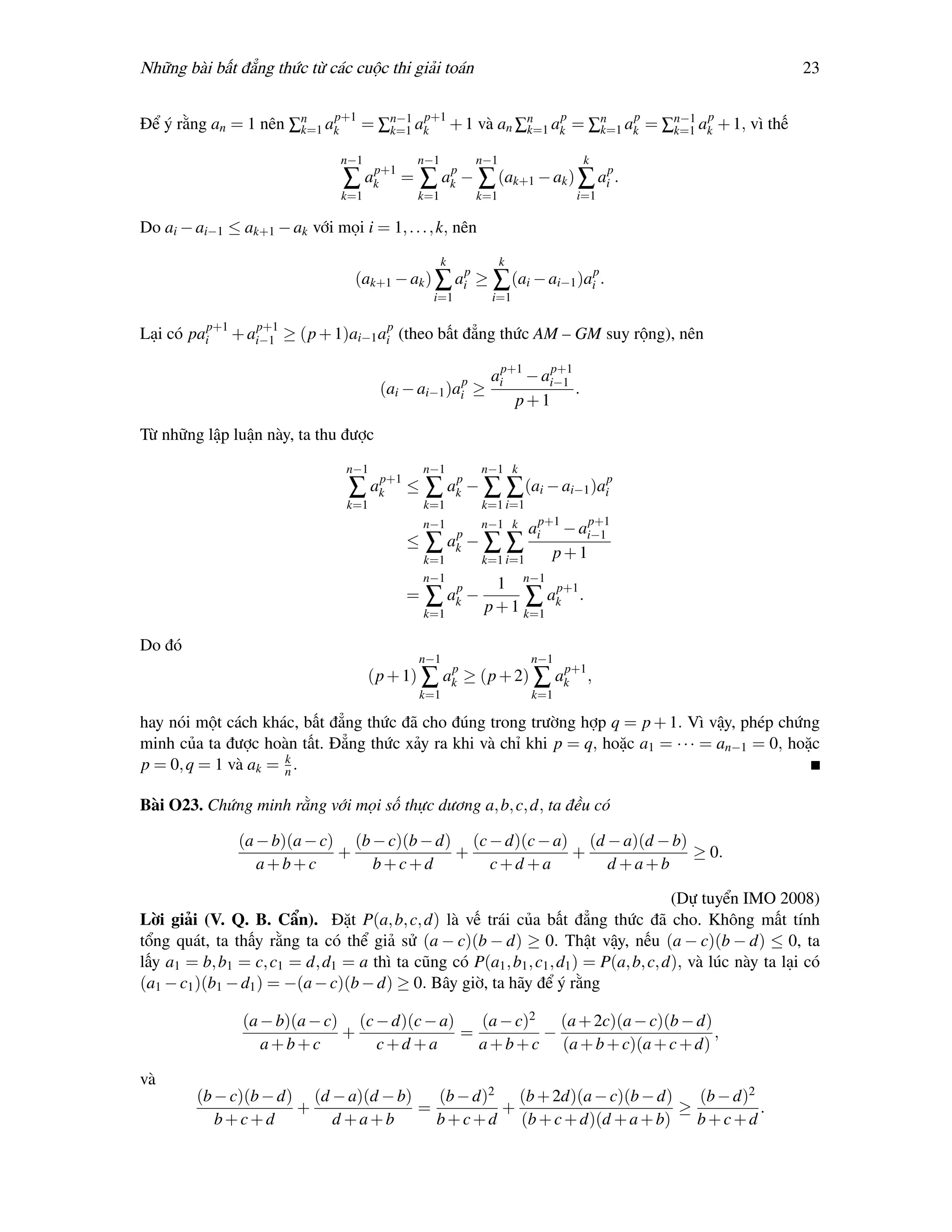 Những bài bất đẳng thức từ các cuộc thi giải toán                                                         23

                          p+1      p+1              p       p        p
Để ý rằng an = 1 nên ∑n ak = ∑n−1 ak + 1 và an ∑n ak = ∑n ak = ∑n−1 ak + 1, vì thế
                      k=1     k=1               k=1     k=1     k=1

                                n−1          n−1         n−1                k
                                ∑ akp+1 = ∑ akp − ∑ (ak+1 − ak ) ∑ aip .
                                k=1          k=1         k=1              i=1

Do ai − ai−1 ≤ ak+1 − ak với mọi i = 1, . . . , k, nên
                                                   k           k
                                  (ak+1 − ak ) ∑ aip ≥ ∑ (ai − ai−1 )aip .
                                                i=1        i=1


Lại có paip+1 + ai−1 ≥ (p + 1)ai−1 aip (theo bất đẳng thức AM – GM suy rộng), nên
                 p+1



                                                           aip+1 − ai−1
                                                                    p+1
                                       (ai − ai−1 )aip   ≥              .
                                                               p+1

Từ những lập luận này, ta thu được
                                 n−1           n−1        n−1 k
                                 ∑ akp+1 ≤ ∑ akp − ∑ ∑ (ai − ai−1 )aip
                                 k=1           k=1        k=1 i=1
                                               n−1        n−1 k   aip+1 − ai−1
                                                                           p+1
                                           ≤   ∑ akp − ∑      ∑ p+1
                                               k=1        k=1 i=1
                                               n−1
                                                            1 n−1 p+1
                                           =   ∑ akp −          ∑a .
                                                          p + 1 k=1 k
                                               k=1

Do đó
                                             n−1                    n−1
                                                 p              p+1
                                      (p + 1) ∑ ak ≥ (p + 2) ∑ ak ,
                                             k=1                    k=1

hay nói một cách khác, bất đẳng thức đã cho đúng trong trường hợp q = p + 1. Vì vậy, phép chứng
minh của ta được hoàn tất. Đẳng thức xảy ra khi và chỉ khi p = q, hoặc a1 = · · · = an−1 = 0, hoặc
                     k
p = 0, q = 1 và ak = n .

Bài O23. Chứng minh rằng với mọi số thực dương a, b, c, d, ta đều có

               (a − b)(a − c) (b − c)(b − d) (c − d)(c − a) (d − a)(d − b)
                             +              +              +               ≥ 0.
                  a+b+c          b+c+d          c+d +a         d +a+b

                                                                                      (Dự tuyển IMO 2008)
Lời giải (V. Q. B. Cẩn). Đặt P(a, b, c, d) là vế trái của bất đẳng thức đã cho. Không mất tính
tổng quát, ta thấy rằng ta có thể giả sử (a − c)(b − d) ≥ 0. Thật vậy, nếu (a − c)(b − d) ≤ 0, ta
lấy a1 = b, b1 = c, c1 = d, d1 = a thì ta cũng có P(a1 , b1 , c1 , d1 ) = P(a, b, c, d), và lúc này ta lại có
(a1 − c1 )(b1 − d1 ) = −(a − c)(b − d) ≥ 0. Bây giờ, ta hãy để ý rằng

                (a − b)(a − c) (c − d)(c − a)   (a − c)2   (a + 2c)(a − c)(b − d)
                              +               =          −                        ,
                   a+b+c          c+d +a        a + b + c (a + b + c)(a + c + d)

và
         (b − c)(b − d) (d − a)(d − b)   (b − d)2 (b + 2d)(a − c)(b − d)    (b − d)2
                       +               =          +                       ≥          .
            b+c+d          d +a+b        b + c + d (b + c + d)(d + a + b)   b+c+d
 