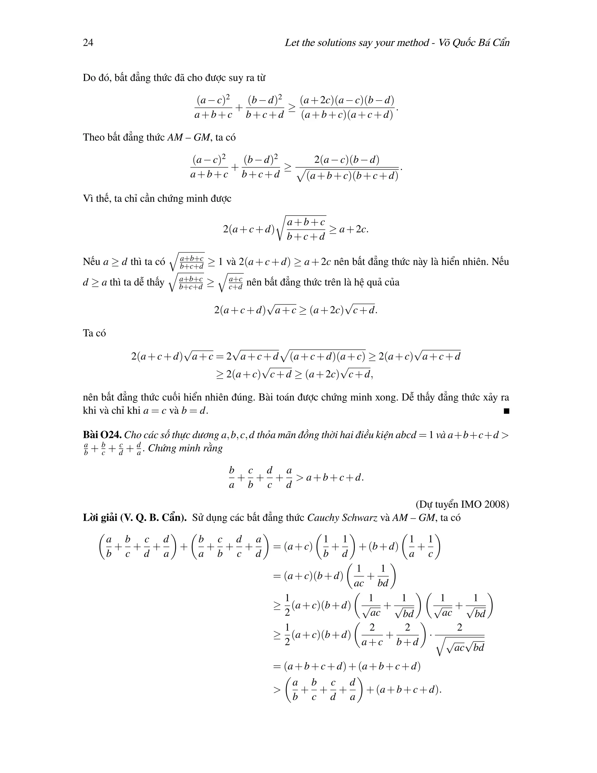 24                                                  Let the solutions say your method - Võ Quốc Bá Cẩn


Do đó, bất đẳng thức đã cho được suy ra từ

                           (a − c)2   (b − d)2   (a + 2c)(a − c)(b − d)
                                    +          ≥                        .
                           a+b+c b+c+d           (a + b + c)(a + c + d)

Theo bất đẳng thức AM – GM, ta có

                           (a − c)2   (b − d)2            2(a − c)(b − d)
                                    +          ≥                               .
                           a+b+c b+c+d                  (a + b + c)(b + c + d)

Vì thế, ta chỉ cần chứng minh được

                                                    a+b+c
                                   2(a + c + d)           ≥ a + 2c.
                                                    b+c+d
                       a+b+c
Nếu a ≥ d thì ta có    b+c+d   ≥ 1 và 2(a + c + d) ≥ a + 2c nên bất đẳng thức này là hiển nhiên. Nếu
                       a+b+c        a+c
d ≥ a thì ta dễ thấy   b+c+d   ≥    c+d   nên bất đẳng thức trên là hệ quả của
                                            √                √
                                2(a + c + d) a + c ≥ (a + 2c) c + d.

Ta có
                       √         √                                       √
           2(a + c + d) a + c = 2 a + c + d (a + c + d)(a + c) ≥ 2(a + c) a + c + d
                                        √                √
                              ≥ 2(a + c) c + d ≥ (a + 2c) c + d,

nên bất đẳng thức cuối hiển nhiên đúng. Bài toán được chứng minh xong. Dễ thấy đẳng thức xảy ra
khi và chỉ khi a = c và b = d.

Bài O24. Cho các số thực dương a, b, c, d thỏa mãn đồng thời hai điều kiện abcd = 1 và a+b+c+d >
a   b   c   d
b + c + d + a . Chứng minh rằng

                                    b c d a
                                     + + + > a + b + c + d.
                                    a b c d
                                                                         (Dự tuyển IMO 2008)
Lời giải (V. Q. B. Cẩn). Sử dụng các bất đẳng thức Cauchy Schwarz và AM – GM, ta có

        a b c d             b c d a                         1 1                    1 1
         + + +         +     + + +              = (a + c)    +      + (b + d)       +
        b c d a             a b c d                         b d                    a c
                                                                 1   1
                                                = (a + c)(b + d)   +
                                                                 ac bd
                                                 1                 1    1               1     1
                                                ≥ (a + c)(b + d) √ + √                 √ +√
                                                 2                 ac   bd              ac    bd
                                                 1                 2     2                 2
                                                ≥ (a + c)(b + d)      +               · √ √
                                                 2                a+c b+d
                                                                                           ac bd
                                                = (a + b + c + d) + (a + b + c + d)
                                                     a b c d
                                                >     + + +           + (a + b + c + d).
                                                     b c d a
 