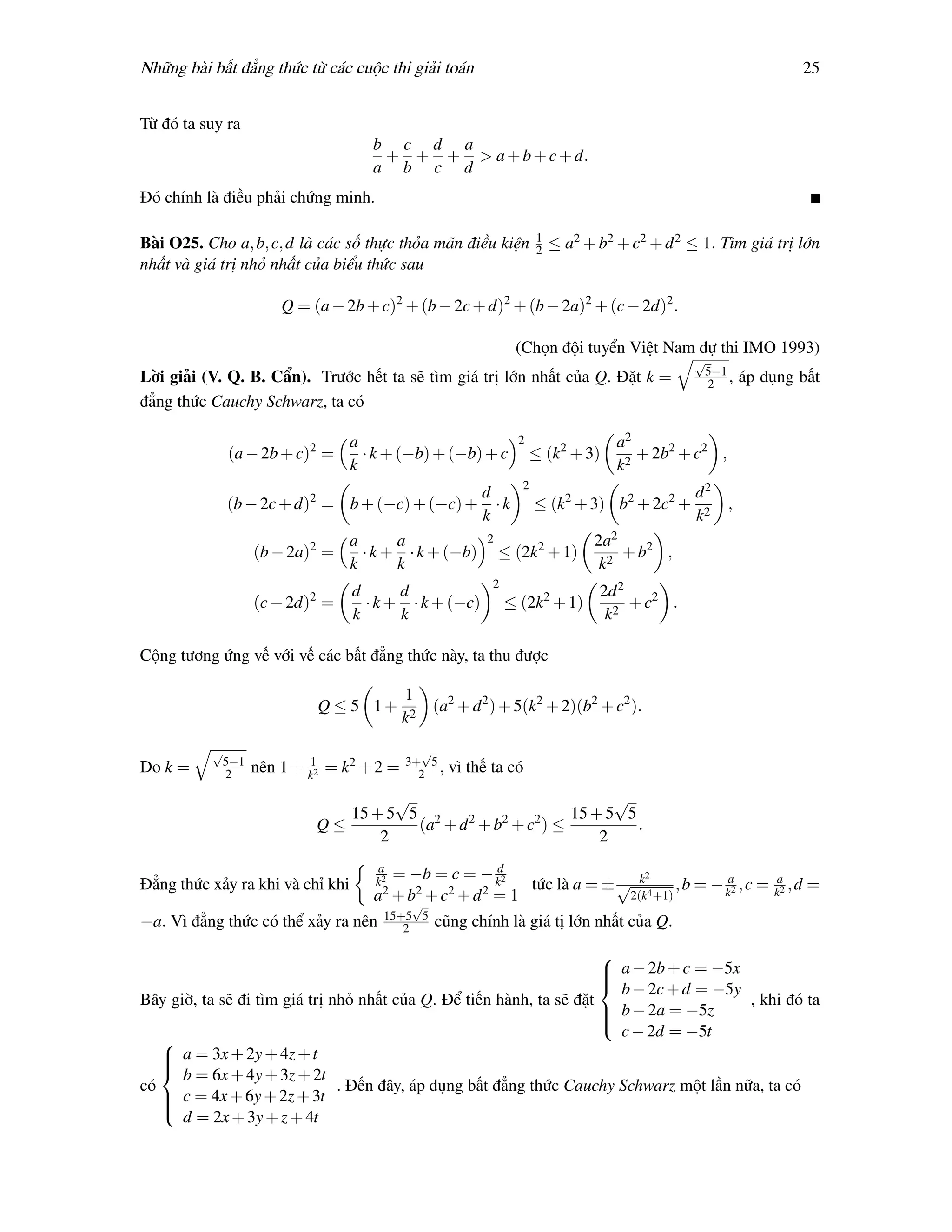 Những bài bất đẳng thức từ các cuộc thi giải toán                                                                        25


Từ đó ta suy ra
                                     b c d a
                                      + + + > a + b + c + d.
                                     a b c d
Đó chính là điều phải chứng minh.

                                                                    1
Bài O25. Cho a, b, c, d là các số thực thỏa mãn điều kiện           2   ≤ a2 + b2 + c2 + d 2 ≤ 1. Tìm giá trị lớn
nhất và giá trị nhỏ nhất của biểu thức sau

                      Q = (a − 2b + c)2 + (b − 2c + d)2 + (b − 2a)2 + (c − 2d)2 .

                                                               (Chọn đội tuyển Việt Nam dự thi IMO 1993)
                                                                                                √
                                                                                                 5−1
Lời giải (V. Q. B. Cẩn). Trước hết ta sẽ tìm giá trị lớn nhất của Q. Đặt k =                      2 ,      áp dụng bất
đẳng thức Cauchy Schwarz, ta có

                                  a                             2                 a2
             (a − 2b + c)2 =        · k + (−b) + (−b) + c           ≤ (k2 + 3)       + 2b2 + c2 ,
                                  k                                               k2
                                                                2
                                                        d                                       d2
             (b − 2c + d)2 = b + (−c) + (−c) +            ·k        ≤ (k2 + 3) b2 + 2c2 +              ,
                                                        k                                       k2
                                  a      a               2                    2a2
                  (b − 2a)2 =       · k + · k + (−b)         ≤ (2k2 + 1)          + b2 ,
                                  k      k                                     k2
                                                          2
                                  d      d                                     2d 2
                  (c − 2d)2 =       · k + · k + (−c)          ≤ (2k2 + 1)           + c2 .
                                  k      k                                      k2

Cộng tương ứng vế với vế các bất đẳng thức này, ta thu được

                                           1
                           Q ≤ 5 1+             (a2 + d 2 ) + 5(k2 + 2)(b2 + c2 ).
                                           k2
          √                                  √
           5−1                             3+ 5
Do k =      2     nên 1 + k12 = k2 + 2 =     2 ,   vì thế ta có
                                    √                          √
                              15 + 5 5 2    2   2   2    15 + 5 5
                           Q≤         (a + d + b + c ) ≤          .
                                  2                          2
                                      a
                                         = −b = c = − kd2                             k2
Đẳng thức xảy ra khi và chỉ khi      k2
                                       2 + b2 + c2 + d 2 = 1        tức là a = ± √           , b = − ka2 , c = ka2 , d   =
                                     a                                              2(k4 +1)
                                            √
−a. Vì đẳng thức có thể xảy ra    nên 15+5 5 cũng chính là
                                          2                         giá tị lớn nhất của Q.
                                                                      
                                                                       a − 2b + c = −5x
                                                                      
                                                                        b − 2c + d = −5y
                                                                      
Bây giờ, ta sẽ đi tìm giá trị nhỏ nhất của Q. Để tiến hành, ta sẽ đặt                    , khi đó ta
                                                                       b − 2a = −5z
                                                                      
                                                                        c − 2d = −5t
                                                                      
   
    a = 3x + 2y + 4z + t
   
      b = 6x + 4y + 3z + 2t
   
có                             . Đến đây, áp dụng bất đẳng thức Cauchy Schwarz một lần nữa, ta có
    c = 4x + 6y + 2z + 3t
   
      d = 2x + 3y + z + 4t
   
 
