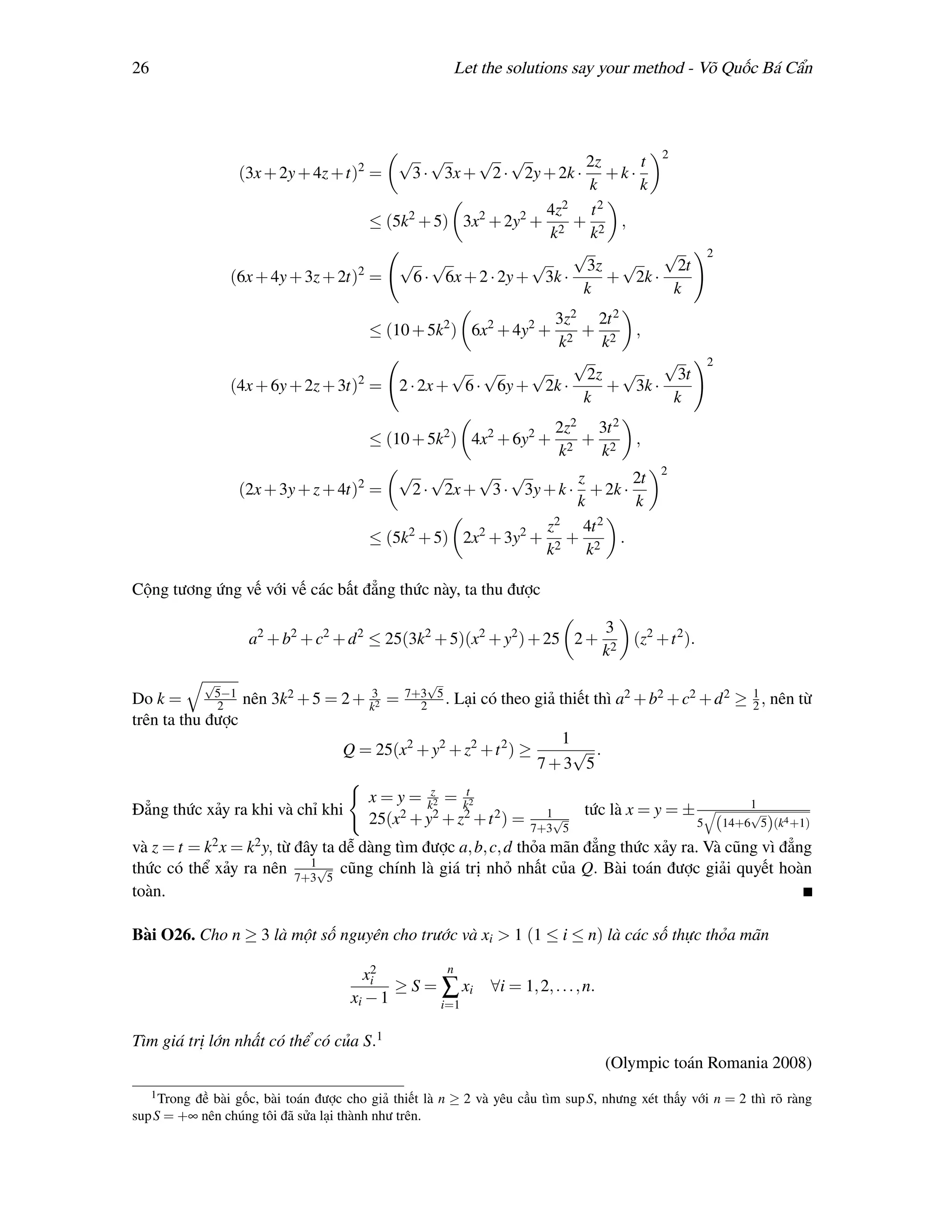 26                                                     Let the solutions say your method - Võ Quốc Bá Cẩn




                                            √ √        √ √             2z       t 2
                    (3x + 2y + 4z + t)2 =     3 · 3x + 2 · 2y + 2k · + k ·
                                                                        k      k
                                                                 4z 2    t 2
                                        ≤ (5k2 + 5) 3x2 + 2y2 + 2 + 2 ,
                                                                 k      k
                                                                      √             √                        2
                                      2
                                            √ √                √        3z √          2t
                   (6x + 4y + 3z + 2t) =      6 · 6x + 2 · 2y + 3k ·         + 2k ·
                                                                       k             k
                                                                 3z2 2t 2
                                          ≤ (10 + 5k2 ) 6x2 + 4y2 +   + 2 ,
                                                                  k2     k
                                                                     √           √                           2
                                      2
                                                      √ √      √       2z √        3t
                   (4x + 6y + 2z + 3t) =      2 · 2x + 6 · 6y + 2k ·      + 3k ·
                                                                      k           k
                                                                         2z2 3t 2
                                          ≤ (10 + 5k2 ) 4x2 + 6y2 +         + 2           ,
                                                                         k2  k
                                              √ √       √ √                                    2
                                                                     z       2t
                    (2x + 3y + z + 4t)2 =       2 · 2x + 3 · 3y + k · + 2k ·
                                                                     k       k
                                                                 z 2  4t 2
                                          ≤ (5k2 + 5) 2x2 + 3y2 + 2 + 2 .
                                                                 k     k

Cộng tương ứng vế với vế các bất đẳng thức này, ta thu được

                                                                                     3
                     a2 + b2 + c2 + d 2 ≤ 25(3k2 + 5)(x2 + y2 ) + 25 2 +                  (z2 + t 2 ).
                                                                                     k2
               √                                  √
             5−1                               7+3 5
Do k =       2   nên 3k2 + 5 = 2 + k32 =         2 .   Lại có theo giả thiết thì a2 + b2 + c2 + d 2 ≥ 1 , nên từ
                                                                                                      2
trên ta thu được
                                                                        1
                                    Q = 25(x2 + y2 + z2 + t 2 ) ≥         √ .
                                                                      7+3 5
                                          x = y = kz2 = kt2                                                           1
Đẳng thức xảy ra khi và chỉ khi                                         1√     tức là x = y = ±                       √
                                          25(x2 + y2 + z2 + t 2 ) =   7+3 5                              5       (14+6 5)(k4 +1)

và z = t = k2 x = k2 y, từ đây ta dễ dàng tìm được a, b, c, d thỏa mãn đẳng thức xảy ra. Và cũng vì đẳng
                             1
thức có thể xảy ra nên 7+3√5 cũng chính là giá trị nhỏ nhất của Q. Bài toán được giải quyết hoàn
toàn.

Bài O26. Cho n ≥ 3 là một số nguyên cho trước và xi > 1 (1 ≤ i ≤ n) là các số thực thỏa mãn
                                        2          n
                                       xi
                                            ≥ S = ∑ xi       ∀i = 1, 2, . . . , n.
                                     xi − 1       i=1


Tìm giá trị lớn nhất có thể có của S.1
                                                                                     (Olympic toán Romania 2008)
     1 Trong
          đề bài gốc, bài toán được cho giả thiết là n ≥ 2 và yêu cầu tìm sup S, nhưng xét thấy với n = 2 thì rõ ràng
sup S = +∞ nên chúng tôi đã sửa lại thành như trên.
 