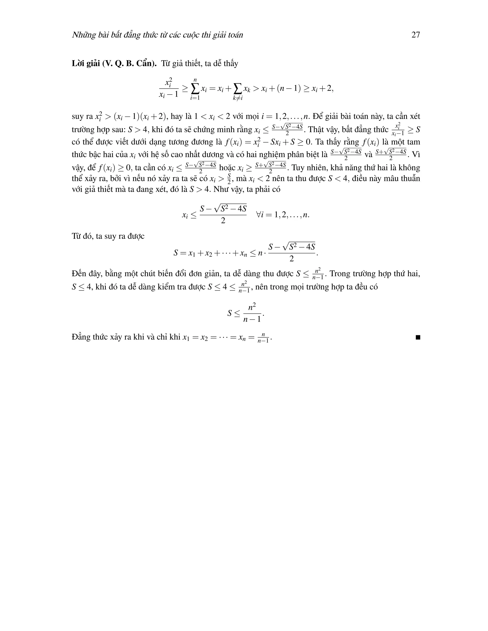 Những bài bất đẳng thức từ các cuộc thi giải toán                                                          27


Lời giải (V. Q. B. Cẩn). Từ giả thiết, ta dễ thấy
                              2    n
                             xi
                                 ≥ ∑ xi = xi + ∑ xk > xi + (n − 1) ≥ xi + 2,
                           xi − 1 i=1          k=i

        2
suy ra xi > (xi − 1)(xi + 2), hay là 1 < xi < 2 với mọi i = 1, 2, . . . , n. Để giải bài toán này, ta cần xét
                                                                    √
                                                                        2                             x2
trường hợp sau: S > 4, khi đó ta sẽ chứng minh rằng xi ≤ S− S −4S . Thật vậy, bất đẳng thức xi −1 ≥ S
                                                              2
                                                                                                 i

                                                      2
có thể được viết dưới dạng tương đương là f (xi ) = xi − Sxi + S ≥ 0. Ta thấy rằng f (xi ) là một tam
                                                                             √              √
                                                                                2              2
thức bậc hai của xi với hệ số cao nhất dương và có hai nghiệm phân biệt là S− S −4S và S+ S −4S . Vì
                                    √                   √                      2              2
                                        2                       2
vậy, để f (xi ) ≥ 0, ta cần có xi ≤ S− S −4S hoặc xi ≥ S+ S −4S . Tuy nhiên, khả năng thứ hai là không
                                        2                    2
thể xảy ra, bởi vì nếu nó xảy ra ta sẽ có xi > S , mà xi < 2 nên ta thu được S < 4, điều này mâu thuẫn
                                               2
với giả thiết mà ta đang xét, đó là S > 4. Như vậy, ta phải có
                                           √
                                        S − S2 − 4S
                                   xi ≤                  ∀i = 1, 2, . . . , n.
                                             2
Từ đó, ta suy ra được                                            √
                                                              S − S2 − 4S
                               S = x1 + x2 + · · · + xn ≤ n ·             .
                                                                   2
                                                                             n2
Đến đây, bằng một chút biến đổi đơn giản, ta dễ dàng thu được S ≤           n−1 .   Trong trường hợp thứ hai,
                                                     n2
S ≤ 4, khi đó ta dễ dàng kiểm tra được S ≤ 4 ≤      n−1 ,   nên trong mọi trường hợp ta đều có

                                                      n2
                                                S≤       .
                                                     n−1
                                                             n
Đẳng thức xảy ra khi và chỉ khi x1 = x2 = · · · = xn =      n−1 .
 