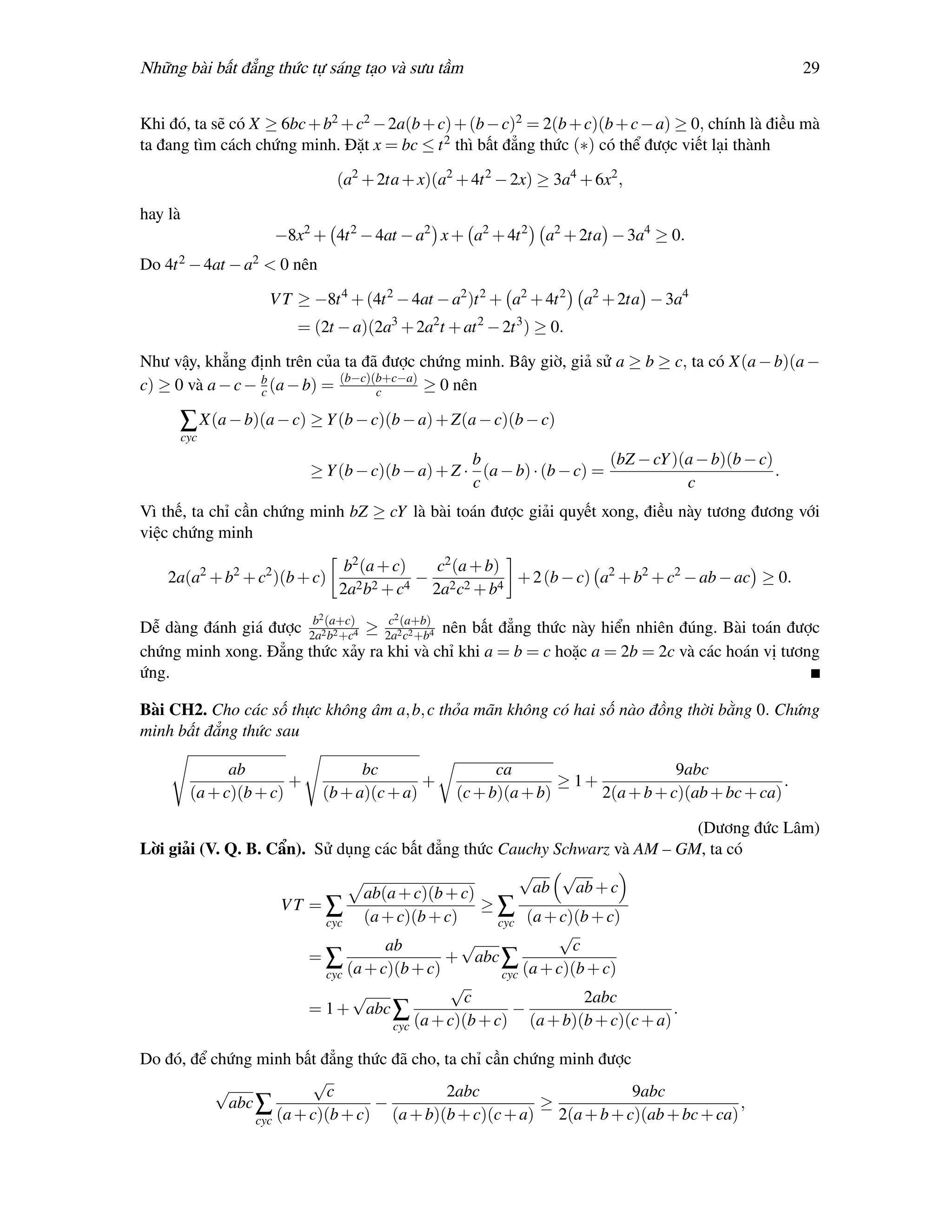 Những bài bất đẳng thức tự sáng tạo và sưu tầm                                                         29


Khi đó, ta sẽ có X ≥ 6bc + b2 + c2 − 2a(b + c) + (b − c)2 = 2(b + c)(b + c − a) ≥ 0, chính là điều mà
ta đang tìm cách chứng minh. Đặt x = bc ≤ t 2 thì bất đẳng thức (∗) có thể được viết lại thành

                                  (a2 + 2ta + x)(a2 + 4t 2 − 2x) ≥ 3a4 + 6x2 ,

hay là
                      −8x2 + 4t 2 − 4at − a2 x + a2 + 4t 2        a2 + 2ta − 3a4 ≥ 0.
Do 4t 2 − 4at − a2 < 0 nên

                     V T ≥ −8t 4 + (4t 2 − 4at − a2 )t 2 + a2 + 4t 2   a2 + 2ta − 3a4
                         = (2t − a)(2a3 + 2a2t + at 2 − 2t 3 ) ≥ 0.

Như vậy, khẳng định trên của ta đã được chứng minh. Bây giờ, giả sử a ≥ b ≥ c, ta có X(a − b)(a −
c) ≥ 0 và a − c − b (a − b) = (b−c)(b+c−a) ≥ 0 nên
                  c                 c

     ∑ X(a − b)(a − c) ≥ Y (b − c)(b − a) + Z(a − c)(b − c)
         cyc
                                                     b                    (bZ − cY )(a − b)(b − c)
                             ≥ Y (b − c)(b − a) + Z · (a − b) · (b − c) =                          .
                                                     c                               c
Vì thế, ta chỉ cần chứng minh bZ ≥ cY là bài toán được giải quyết xong, điều này tương đương với
việc chứng minh
                                   b2 (a + c)  c2 (a + b)
    2a(a2 + b2 + c2 )(b + c)                  − 2 2       + 2 (b − c) a2 + b2 + c2 − ab − ac ≥ 0.
                                  2a2 b2 + c4 2a c + b4
                              2           2
Dễ dàng đánh giá được 2a2(a+c)4 ≥ 2a2(a+b)4 nên bất đẳng thức này hiển nhiên đúng. Bài toán được
                       b
                          b2 +c
                                   c
                                      c2 +b
chứng minh xong. Đẳng thức xảy ra khi và chỉ khi a = b = c hoặc a = 2b = 2c và các hoán vị tương
ứng.

Bài CH2. Cho các số thực không âm a, b, c thỏa mãn không có hai số nào đồng thời bằng 0. Chứng
minh bất đẳng thức sau

                ab                  bc                    ca                       9abc
                         +                   +                     ≥ 1+                            .
          (a + c)(b + c)      (b + a)(c + a)        (c + b)(a + b)      2(a + b + c)(ab + bc + ca)

                                                                                (Dương đức Lâm)
Lời giải (V. Q. B. Cẩn). Sử dụng các bất đẳng thức Cauchy Schwarz và AM – GM, ta có
                                                          √      √
                                 ab(a + c)(b + c)           ab     ab + c
                    VT = ∑                         ≥∑
                          cyc    (a + c)(b + c)       cyc (a + c)(b + c)
                                                                √
                                    ab          √                  c
                        =∑                   + abc ∑
                          cyc (a + c)(b + c)           cyc (a + c)(b + c)
                                              √
                               √                 c                   2abc
                        = 1 + abc ∑                      −                    .
                                     cyc (a + c)(b + c) (a + b)(b + c)(c + a)

Do đó, để chứng minh bất đẳng thức đã cho, ta chỉ cần chứng minh được
                         √
           √                c              2abc                       9abc
            abc ∑                 −                      ≥                          ,
                cyc (a + c)(b + c) (a + b)(b + c)(c + a) 2(a + b + c)(ab + bc + ca)
 