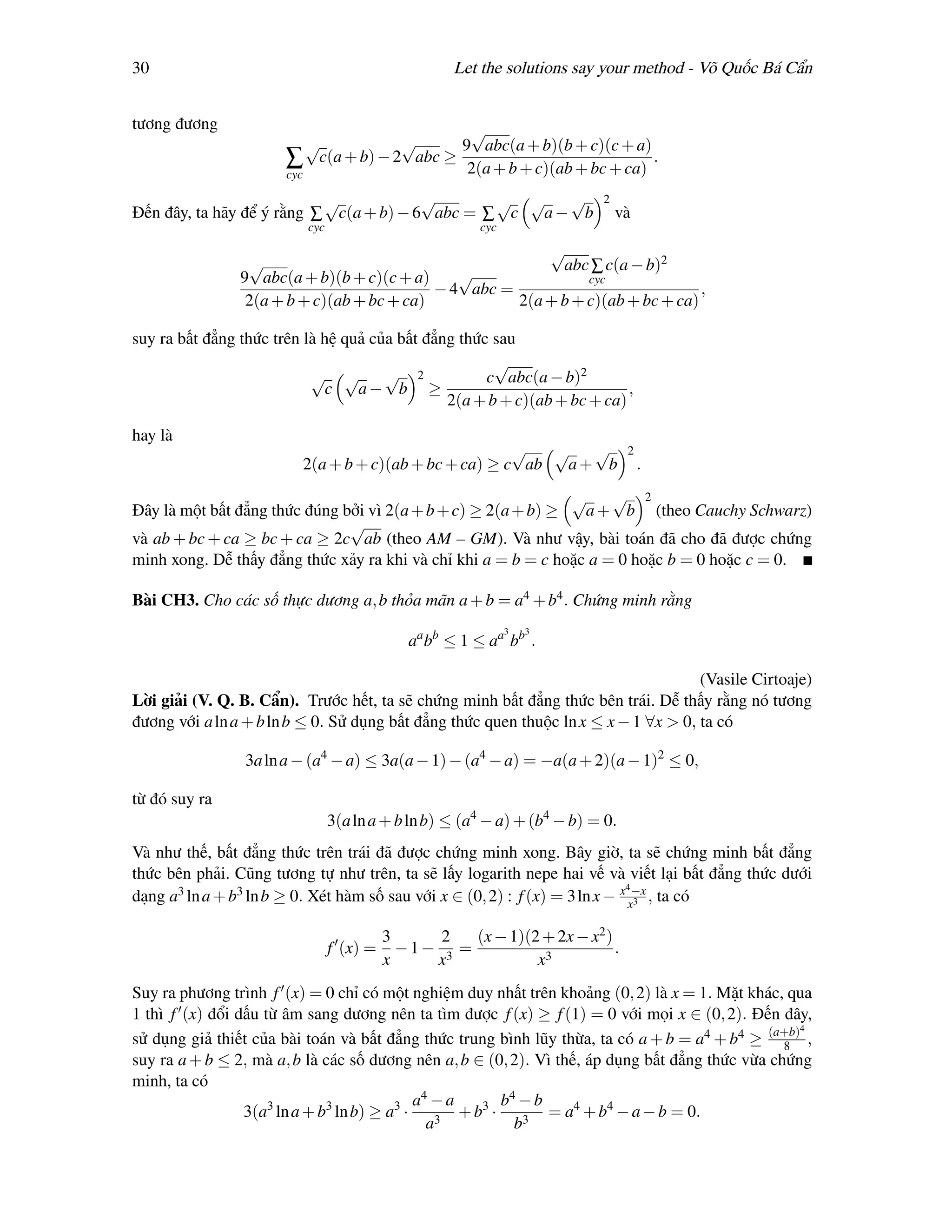 30                                                 Let the solutions say your method - Võ Quốc Bá Cẩn


tương đương                                  √
                           √         √      9 abc(a + b)(b + c)(c + a)
                       ∑ c(a + b) − 2 abc ≥ 2(a + b + c)(ab + bc + ca) .
                       cyc

                           √            √       √ √  √                    2
Đến đây, ta hãy để ý rằng ∑ c(a + b) − 6 abc = ∑ c a− b                       và
                          cyc                          cyc
                                                          √
                 √                                          abc ∑ c(a − b)2
                9 abc(a + b)(b + c)(c + a)     √                cyc
                                            − 4 abc =                            ,
                 2(a + b + c)(ab + bc + ca)           2(a + b + c)(ab + bc + ca)

suy ra bất đẳng thức trên là hệ quả của bất đẳng thức sau
                                                      √
                           √ √        √ 2            c abc(a − b)2
                              c   a− b ≥                                  ,
                                               2(a + b + c)(ab + bc + ca)

hay là
                                                       √   √  √                 2
                         2(a + b + c)(ab + bc + ca) ≥ c ab  a+ b                    .

                                                               √     √ 2
Đây là một bất đẳng thức đúng bởi vì 2(a + b + c) ≥ 2(a + b) ≥   a + b (theo Cauchy Schwarz)
                               √
và ab + bc + ca ≥ bc + ca ≥ 2c ab (theo AM – GM). Và như vậy, bài toán đã cho đã được chứng
minh xong. Dễ thấy đẳng thức xảy ra khi và chỉ khi a = b = c hoặc a = 0 hoặc b = 0 hoặc c = 0.

Bài CH3. Cho các số thực dương a, b thỏa mãn a + b = a4 + b4 . Chứng minh rằng
                                                             3   3
                                             aa bb ≤ 1 ≤ aa bb .

                                                                                     (Vasile Cirtoaje)
Lời giải (V. Q. B. Cẩn). Trước hết, ta sẽ chứng minh bất đẳng thức bên trái. Dễ thấy rằng nó tương
đương với a ln a + b ln b ≤ 0. Sử dụng bất đẳng thức quen thuộc ln x ≤ x − 1 ∀x > 0, ta có

                3a ln a − (a4 − a) ≤ 3a(a − 1) − (a4 − a) = −a(a + 2)(a − 1)2 ≤ 0,

từ đó suy ra
                                3(a ln a + b ln b) ≤ (a4 − a) + (b4 − b) = 0.
Và như thế, bất đẳng thức trên trái đã được chứng minh xong. Bây giờ, ta sẽ chứng minh bất đẳng
thức bên phải. Cũng tương tự như trên, ta sẽ lấy logarith nepe hai vế và viết lại bất đẳng thức dưới
                                                                              4
dạng a3 ln a + b3 ln b ≥ 0. Xét hàm số sau với x ∈ (0, 2) : f (x) = 3 ln x − x x−x , ta có
                                                                                3



                                          3     2   (x − 1)(2 + 2x − x2 )
                                f (x) =     −1− 3 =                       .
                                          x    x             x3
Suy ra phương trình f (x) = 0 chỉ có một nghiệm duy nhất trên khoảng (0, 2) là x = 1. Mặt khác, qua
1 thì f (x) đổi dấu từ âm sang dương nên ta tìm được f (x) ≥ f (1) = 0 với mọi x ∈ (0, 2). Đến đây,
                                                                                                   4
sử dụng giả thiết của bài toán và bất đẳng thức trung bình lũy thừa, ta có a + b = a4 + b4 ≥ (a+b) ,
                                                                                                 8
suy ra a + b ≤ 2, mà a, b là các số dương nên a, b ∈ (0, 2). Vì thế, áp dụng bất đẳng thức vừa chứng
minh, ta có
                                             a4 − a        b4 − b
                 3(a3 ln a + b3 ln b) ≥ a3 ·        + b3 ·        = a4 + b4 − a − b = 0.
                                               a3            b3
 