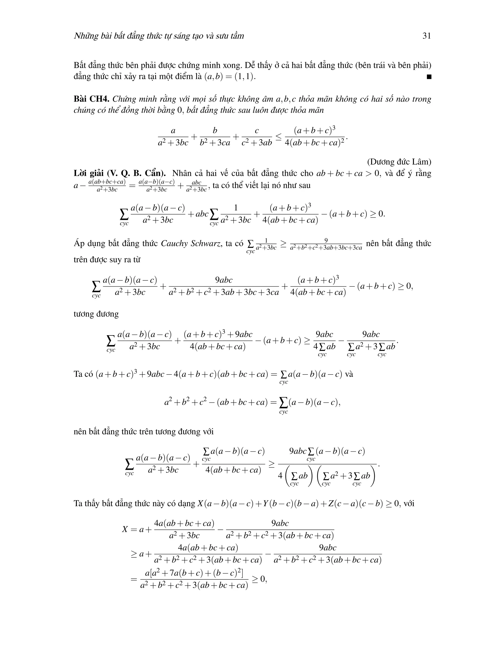 Những bài bất đẳng thức tự sáng tạo và sưu tầm                                                             31


Bất đẳng thức bên phải được chứng minh xong. Dễ thấy ở cả hai bất đẳng thức (bên trái và bên phải)
đẳng thức chỉ xảy ra tại một điểm là (a, b) = (1, 1).

Bài CH4. Chứng minh rằng với mọi số thực không âm a, b, c thỏa mãn không có hai số nào trong
chúng có thể đồng thời bằng 0, bất đẳng thức sau luôn được thỏa mãn

                             a       b       c      (a + b + c)3
                                 + 2     + 2     ≤                 .
                         a2 + 3bc b + 3ca c + 3ab 4(ab + bc + ca)2

                                                                           (Dương đức Lâm)
Lời giải (V. Q. B. Cẩn). Nhân cả hai vế của bất đẳng thức cho ab + bc + ca > 0, và để ý rằng
a − a(ab+bc+ca) = a(a−b)(a−c) + a2abc , ta có thể viết lại nó như sau
       a2 +3bc       a2 +3bc      +3bc

                  a(a − b)(a − c)              1        (a + b + c)3
              ∑                   + abc ∑ 2         +                 − (a + b + c) ≥ 0.
              cyc    a2 + 3bc           cyc a + 3bc   4(ab + bc + ca)

                                                  1                           9
Áp dụng bất đẳng thức Cauchy Schwarz, ta có ∑ a2 +3bc ≥           a2 +b2 +c2 +3ab+3bc+3ca
                                                                                             nên bất đẳng thức
                                                   cyc
trên được suy ra từ

         a(a − b)(a − c)              9abc                (a + b + c)3
     ∑                   + 2                           +                − (a + b + c) ≥ 0,
     cyc    a2 + 3bc      a + b2 + c2 + 3ab + 3bc + 3ca 4(ab + bc + ca)

tương đương

             a(a − b)(a − c) (a + b + c)3 + 9abc       9abc        9abc
         ∑ a2 + 3bc + 4(ab + bc + ca) − (a + b + c) ≥ 4 ∑ ab − ∑ a2 + 3 ∑ ab .
         cyc
                                                                              cyc    cyc        cyc


Ta có (a + b + c)3 + 9abc − 4(a + b + c)(ab + bc + ca) = ∑ a(a − b)(a − c) và
                                                            cyc


                           a2 + b2 + c2 − (ab + bc + ca) = ∑(a − b)(a − c),
                                                            cyc


nên bất đẳng thức trên tương đương với

                                   ∑ a(a − b)(a − c)              9abc ∑ (a − b)(a − c)
                   a(a − b)(a − c) cyc                                  cyc
               ∑ a2 + 3bc + 4(ab + bc + ca) ≥                                                   .
               cyc
                                                            4 ∑ ab             ∑ a2 + 3 ∑ ab
                                                                  cyc          cyc     cyc


Ta thấy bất đẳng thức này có dạng X(a − b)(a − c) +Y (b − c)(b − a) + Z(c − a)(c − b) ≥ 0, với

                       4a(ab + bc + ca)                    9abc
              X = a+           2 + 3bc
                                            − 2     2 + c2 + 3(ab + bc + ca)
                             a                a +b
                                 4a(ab + bc + ca)                        9abc
                  ≥ a+ 2        2 + c2 + 3(ab + bc + ca)
                                                         − 2      2 + c2 + 3(ab + bc + ca)
                       a +b                                 a +b
                     a[a 2 + 7a(b + c) + (b − c)2 ]
                  = 2                                ≥ 0,
                    a + b2 + c2 + 3(ab + bc + ca)
 