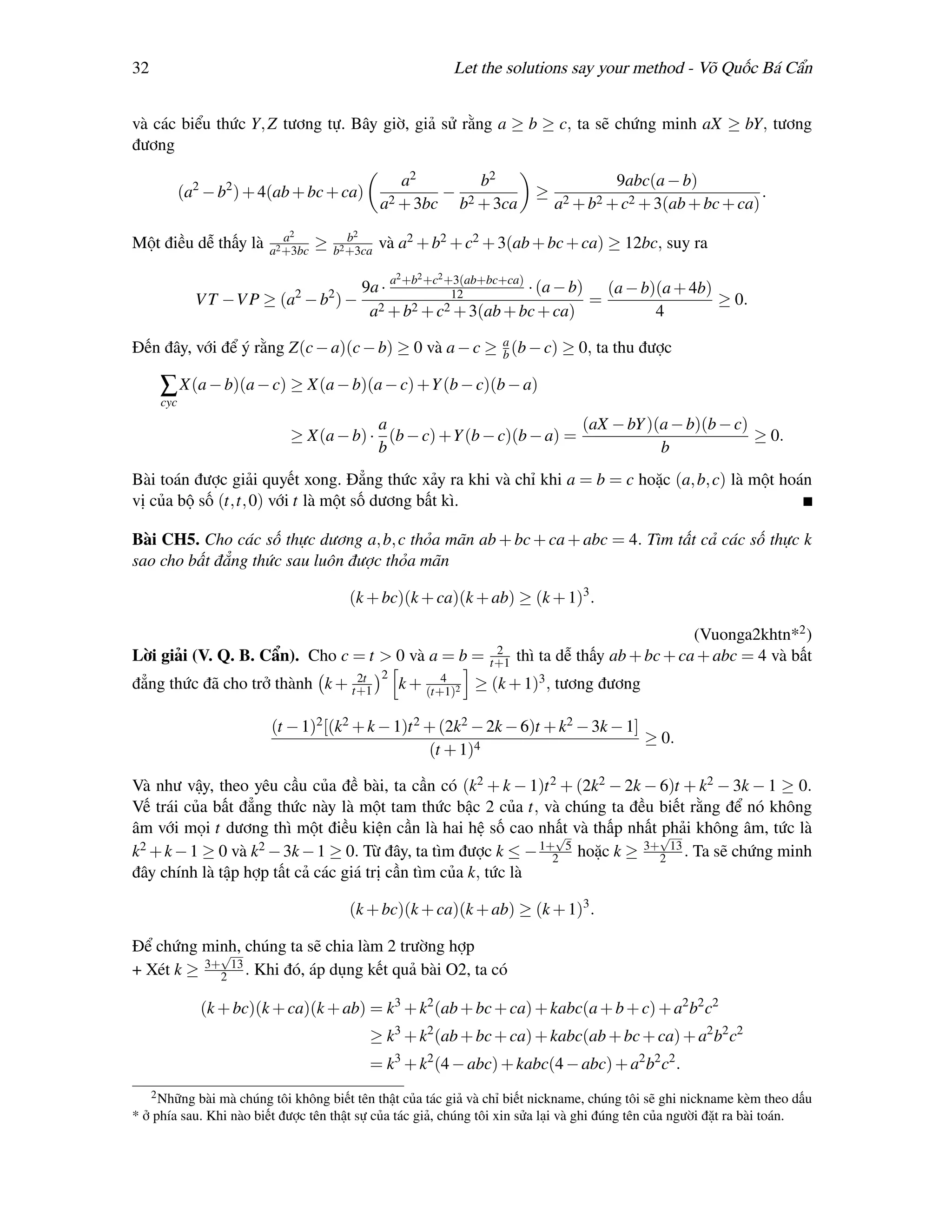 32                                                               Let the solutions say your method - Võ Quốc Bá Cẩn


và các biểu thức Y, Z tương tự. Bây giờ, giả sử rằng a ≥ b ≥ c, ta sẽ chứng minh aX ≥ bY, tương
đương

                                                    a2       b2                            9abc(a − b)
            (a2 − b2 ) + 4(ab + bc + ca)                 − 2                  ≥                                    .
                                                 a2 + 3bc b + 3ca                 a2 + b2 + c2 + 3(ab + bc + ca)
                            a2            b2
Một điều dễ thấy là      a2 +3bc
                                   ≥   b2 +3ca
                                                 và a2 + b2 + c2 + 3(ab + bc + ca) ≥ 12bc, suy ra
                                                     2   2   2
                             2     9a · a +b +c +3(ab+bc+ca) · (a − b) (a − b)(a + 4b)
                                       2         12
              V T −V P ≥ (a − b ) − 2                                 =                ≥ 0.
                                    a + b2 + c2 + 3(ab + bc + ca)             4

Đến đây, với để ý rằng Z(c − a)(c − b) ≥ 0 và a − c ≥ a (b − c) ≥ 0, ta thu được
                                                      b

      ∑ X(a − b)(a − c) ≥ X(a − b)(a − c) +Y (b − c)(b − a)
      cyc
                                        a                            (aX − bY )(a − b)(b − c)
                            ≥ X(a − b) · (b − c) +Y (b − c)(b − a) =                          ≥ 0.
                                        b                                       b
Bài toán được giải quyết xong. Đẳng thức xảy ra khi và chỉ khi a = b = c hoặc (a, b, c) là một hoán
vị của bộ số (t,t, 0) với t là một số dương bất kì.

Bài CH5. Cho các số thực dương a, b, c thỏa mãn ab + bc + ca + abc = 4. Tìm tất cả các số thực k
sao cho bất đẳng thức sau luôn được thỏa mãn

                                           (k + bc)(k + ca)(k + ab) ≥ (k + 1)3 .

                                                                                                       (Vuonga2khtn*2 )
                                                                       2
Lời giải (V. Q. B. Cẩn). Cho c = t > 0 và a = b =                     t+1   thì ta dễ thấy ab + bc + ca + abc = 4 và bất
                                2t               2          4
đẳng thức đã cho trở thành k + t+1                   k + (t+1)2 ≥ (k + 1)3 , tương đương

                          (t − 1)2 [(k2 + k − 1)t 2 + (2k2 − 2k − 6)t + k2 − 3k − 1]
                                                                                     ≥ 0.
                                                    (t + 1)4

Và như vậy, theo yêu cầu của đề bài, ta cần có (k2 + k − 1)t 2 + (2k2 − 2k − 6)t + k2 − 3k − 1 ≥ 0.
Vế trái của bất đẳng thức này là một tam thức bậc 2 của t, và chúng ta đều biết rằng để nó không
âm với mọi t dương thì một điều kiện cần là hai hệ số cao nhất và thấp nhất √
                                                                √             phải không âm, tức là
k 2 + k − 1 ≥ 0 và k2 − 3k − 1 ≥ 0. Từ đây, ta tìm được k ≤ − 1+ 5 hoặc k ≥ 3+ 13 . Ta sẽ chứng minh
                                                                2             2
đây chính là tập hợp tất cả các giá trị cần tìm của k, tức là

                                           (k + bc)(k + ca)(k + ab) ≥ (k + 1)3 .

Để chứng minh, chúng ta sẽ chia làm 2 trường hợp
            √
+ Xét k ≥ 3+2 13 . Khi đó, áp dụng kết quả bài O2, ta có

               (k + bc)(k + ca)(k + ab) = k3 + k2 (ab + bc + ca) + kabc(a + b + c) + a2 b2 c2
                                              ≥ k3 + k2 (ab + bc + ca) + kabc(ab + bc + ca) + a2 b2 c2
                                              = k3 + k2 (4 − abc) + kabc(4 − abc) + a2 b2 c2 .
     2 Nhữngbài mà chúng tôi không biết tên thật của tác giả và chỉ biết nickname, chúng tôi sẽ ghi nickname kèm theo dấu
* ở phía sau. Khi nào biết được tên thật sự của tác giả, chúng tôi xin sửa lại và ghi đúng tên của người đặt ra bài toán.
 