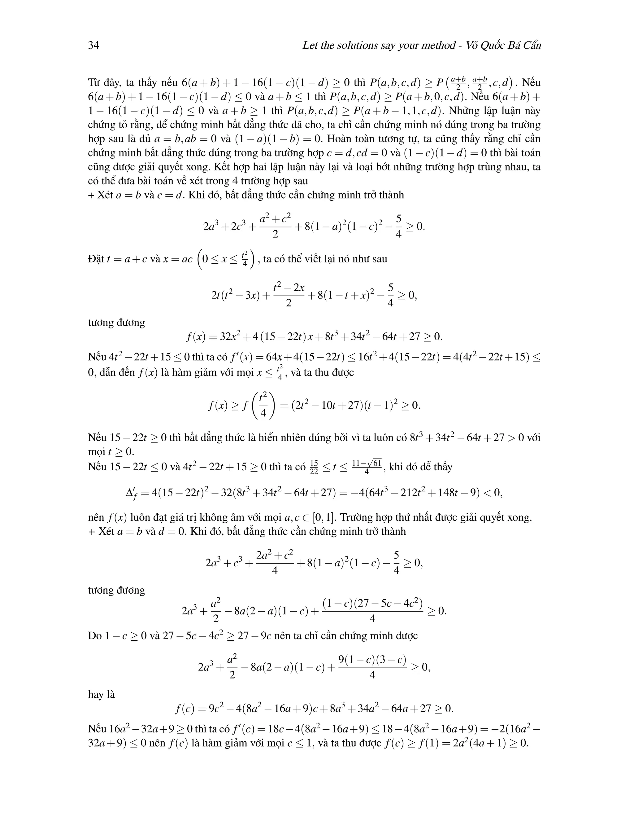 34                                                  Let the solutions say your method - Võ Quốc Bá Cẩn


Từ đây, ta thấy nếu 6(a + b) + 1 − 16(1 − c)(1 − d) ≥ 0 thì P(a, b, c, d) ≥ P a+b , a+b , c, d . Nếu
                                                                                    2    2
6(a + b) + 1 − 16(1 − c)(1 − d) ≤ 0 và a + b ≤ 1 thì P(a, b, c, d) ≥ P(a + b, 0, c, d). Nếu 6(a + b) +
1 − 16(1 − c)(1 − d) ≤ 0 và a + b ≥ 1 thì P(a, b, c, d) ≥ P(a + b − 1, 1, c, d). Những lập luận này
chứng tỏ rằng, để chứng minh bất đẳng thức đã cho, ta chỉ cần chứng minh nó đúng trong ba trường
hợp sau là đủ a = b, ab = 0 và (1 − a)(1 − b) = 0. Hoàn toàn tương tự, ta cũng thấy rằng chỉ cần
chứng minh bất đẳng thức đúng trong ba trường hợp c = d, cd = 0 và (1 − c)(1 − d) = 0 thì bài toán
cũng được giải quyết xong. Kết hợp hai lập luận này lại và loại bớt những trường hợp trùng nhau, ta
có thể đưa bài toán về xét trong 4 trường hợp sau
+ Xét a = b và c = d. Khi đó, bất đẳng thức cần chứng minh trở thành

                                         a2 + c2                       5
                          2a3 + 2c3 +            + 8(1 − a)2 (1 − c)2 − ≥ 0.
                                            2                          4
                                    t2
Đặt t = a + c và x = ac 0 ≤ x ≤     4    , ta có thể viết lại nó như sau

                                              t 2 − 2x                  5
                             2t(t 2 − 3x) +            + 8(1 − t + x)2 − ≥ 0,
                                                  2                     4
tương đương
                      f (x) = 32x2 + 4 (15 − 22t) x + 8t 3 + 34t 2 − 64t + 27 ≥ 0.
Nếu 4t 2 −22t +15 ≤ 0 thì ta có f (x) = 64x +4(15 −22t) ≤ 16t 2 +4(15 −22t) = 4(4t 2 −22t +15) ≤
                                          2
0, dẫn đến f (x) là hàm giảm với mọi x ≤ t4 , và ta thu được

                                         t2
                             f (x) ≥ f         = (2t 2 − 10t + 27)(t − 1)2 ≥ 0.
                                         4

Nếu 15 − 22t ≥ 0 thì bất đẳng thức là hiển nhiên đúng bởi vì ta luôn có 8t 3 + 34t 2 − 64t + 27 > 0 với
mọi t ≥ 0.                                                    √
Nếu 15 − 22t ≤ 0 và 4t 2 − 22t + 15 ≥ 0 thì ta có 22 ≤ t ≤ 11−4 61 , khi đó dễ thấy
                                                  15


         ∆ f = 4(15 − 22t)2 − 32(8t 3 + 34t 2 − 64t + 27) = −4(64t 3 − 212t 2 + 148t − 9) < 0,

nên f (x) luôn đạt giá trị không âm với mọi a, c ∈ [0, 1]. Trường hợp thứ nhất được giải quyết xong.
+ Xét a = b và d = 0. Khi đó, bất đẳng thức cần chứng minh trở thành

                                         2a2 + c2                      5
                          2a3 + c3 +              + 8(1 − a)2 (1 − c) − ≥ 0,
                                            4                          4
tương đương
                             a2                      (1 − c)(27 − 5c − 4c2 )
                     2a3 +      − 8a(2 − a)(1 − c) +                         ≥ 0.
                             2                                 4
Do 1 − c ≥ 0 và 27 − 5c − 4c2 ≥ 27 − 9c nên ta chỉ cần chứng minh được

                                 a2                      9(1 − c)(3 − c)
                         2a3 +      − 8a(2 − a)(1 − c) +                 ≥ 0,
                                 2                              4
hay là
                    f (c) = 9c2 − 4(8a2 − 16a + 9)c + 8a3 + 34a2 − 64a + 27 ≥ 0.
Nếu 16a2 −32a+9 ≥ 0 thì ta có f (c) = 18c−4(8a2 −16a+9) ≤ 18−4(8a2 −16a+9) = −2(16a2 −
32a + 9) ≤ 0 nên f (c) là hàm giảm với mọi c ≤ 1, và ta thu được f (c) ≥ f (1) = 2a2 (4a + 1) ≥ 0.
 