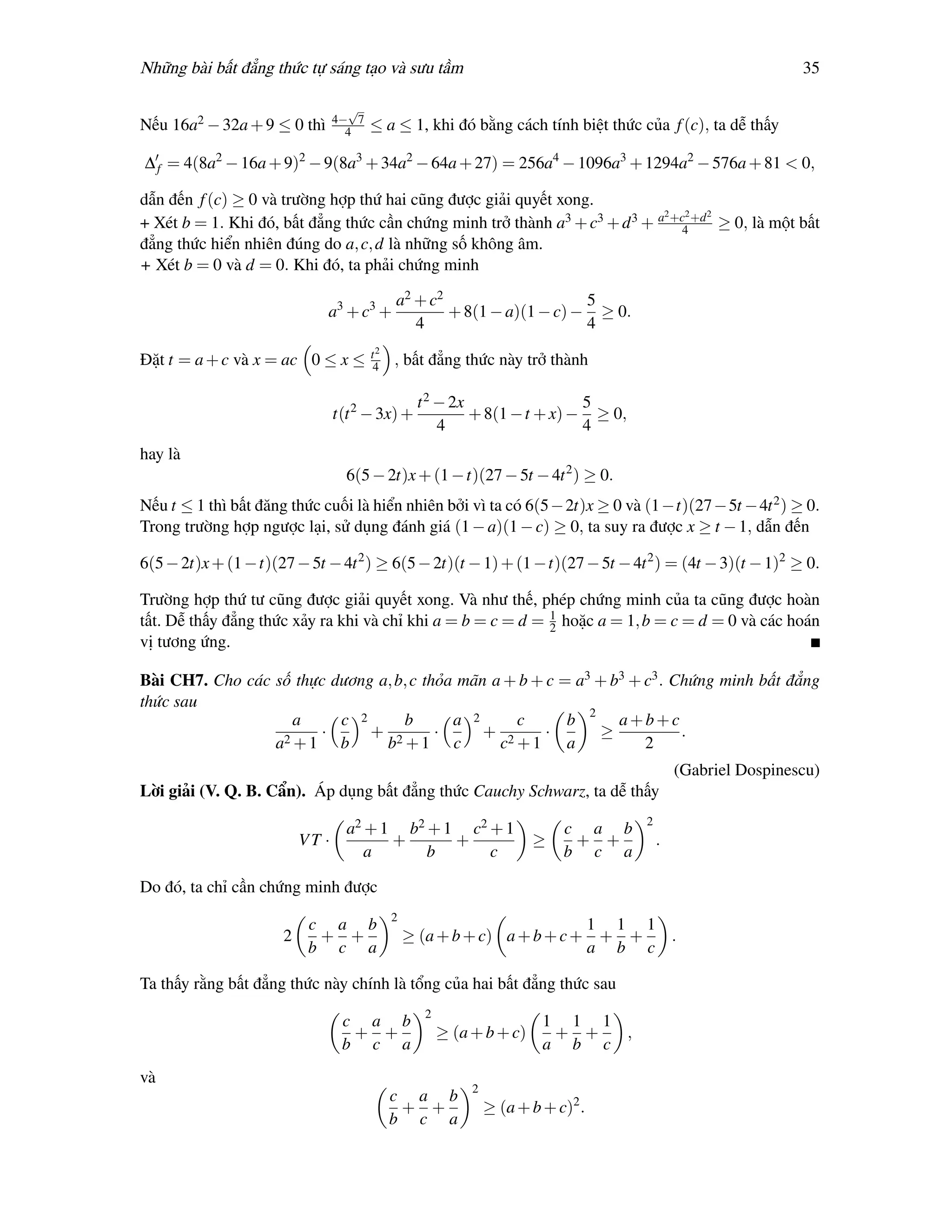 Những bài bất đẳng thức tự sáng tạo và sưu tầm                                                               35

                                   √
                                 4− 7
Nếu 16a2 − 32a + 9 ≤ 0 thì         4    ≤ a ≤ 1, khi đó bằng cách tính biệt thức của f (c), ta dễ thấy

∆ f = 4(8a2 − 16a + 9)2 − 9(8a3 + 34a2 − 64a + 27) = 256a4 − 1096a3 + 1294a2 − 576a + 81 < 0,

dẫn đến f (c) ≥ 0 và trường hợp thứ hai cũng được giải quyết xong.
                                                                             2  2   2
+ Xét b = 1. Khi đó, bất đẳng thức cần chứng minh trở thành a3 + c3 + d 3 + a +c4 +d ≥ 0, là một bất
đẳng thức hiển nhiên đúng do a, c, d là những số không âm.
+ Xét b = 0 và d = 0. Khi đó, ta phải chứng minh

                                             a2 + c2                    5
                             a3 + c3 +               + 8(1 − a)(1 − c) − ≥ 0.
                                                4                       4
                                        t2
Đặt t = a + c và x = ac 0 ≤ x ≤         4    , bất đẳng thức này trở thành

                                                  t 2 − 2x                 5
                                 t(t 2 − 3x) +             + 8(1 − t + x) − ≥ 0,
                                                      4                    4
hay là
                                   6(5 − 2t)x + (1 − t)(27 − 5t − 4t 2 ) ≥ 0.
Nếu t ≤ 1 thì bất đăng thức cuối là hiển nhiên bởi vì ta có 6(5 − 2t)x ≥ 0 và (1 −t)(27 − 5t − 4t 2 ) ≥ 0.
Trong trường hợp ngược lại, sử dụng đánh giá (1 − a)(1 − c) ≥ 0, ta suy ra được x ≥ t − 1, dẫn đến

6(5 − 2t)x + (1 − t)(27 − 5t − 4t 2 ) ≥ 6(5 − 2t)(t − 1) + (1 − t)(27 − 5t − 4t 2 ) = (4t − 3)(t − 1)2 ≥ 0.

Trường hợp thứ tư cũng được giải quyết xong. Và như thế, phép chứng minh của ta cũng được hoàn
                                                             1
tất. Dễ thấy đẳng thức xảy ra khi và chỉ khi a = b = c = d = 2 hoặc a = 1, b = c = d = 0 và các hoán
vị tương ứng.

Bài CH7. Cho các số thực dương a, b, c thỏa mãn a + b + c = a3 + b3 + c3 . Chứng minh bất đẳng
thức sau
                    a     c 2      b       a 2     c       b 2 a+b+c
                       ·      + 2        ·     + 2      ·      ≥            .
                 a2 + 1 b       b +1 c           c +1      a          2
                                                                                            (Gabriel Dospinescu)
Lời giải (V. Q. B. Cẩn). Áp dụng bất đẳng thức Cauchy Schwarz, ta dễ thấy
                                                                                    2
                                   a2 + 1 b2 + 1 c2 + 1                     c a b
                          VT ·           +      +                      ≥     + +        .
                                      a      b      c                       b c a

Do đó, ta chỉ cần chứng minh được
                                             2
                           c a b                                          1 1 1
                      2     + +                  ≥ (a + b + c) a + b + c + + +  .
                           b c a                                          a b c

Ta thấy rằng bất đẳng thức này chính là tổng của hai bất đẳng thức sau
                                                   2
                                  c a b                                  1 1 1
                                   + +                 ≥ (a + b + c)      + +  ,
                                  b c a                                  a b c
và
                                                            2
                                             c a b
                                              + +               ≥ (a + b + c)2 .
                                             b c a
 