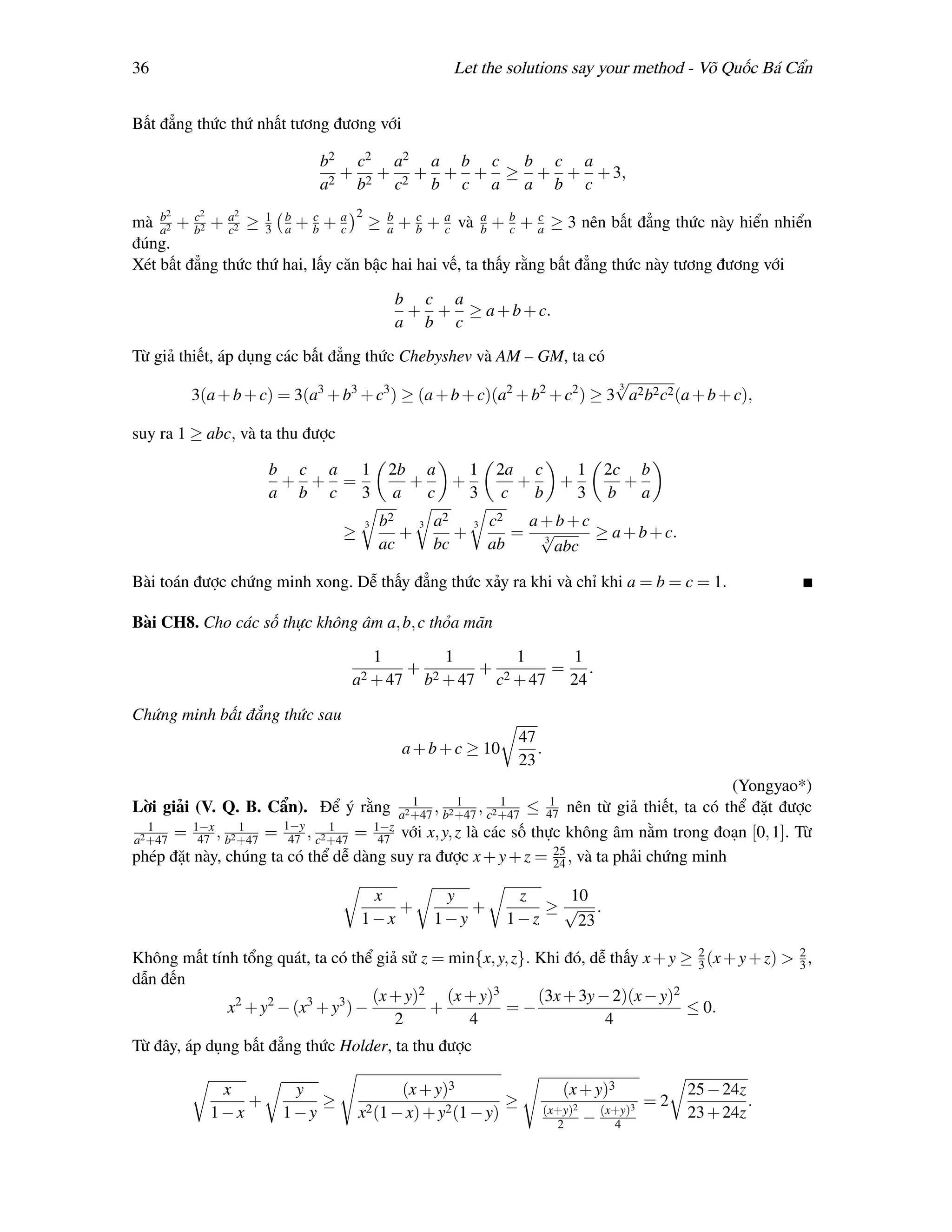 36                                                          Let the solutions say your method - Võ Quốc Bá Cẩn


Bất đẳng thức thứ nhất tương đương với

                            b2 c2 a2 a b c b c a
                              + + + + + ≥ + + + 3,
                            a2 b2 c2 b c a a b c
     2    2     2                    2
mà a2 + b2 + a2 ≥ 1 b + b + a ≥ b + b + a và a + b + a ≥ 3 nên bất đẳng thức này hiển nhiển
    b    c
              c     3 a
                           c
                                c     a
                                           c
                                               c      b   c
                                                              c

đúng.
Xét bất đẳng thức thứ hai, lấy căn bậc hai hai vế, ta thấy rằng bất đẳng thức này tương đương với

                                                 b c a
                                                  + + ≥ a + b + c.
                                                 a b c

Từ giả thiết, áp dụng các bất đẳng thức Chebyshev và AM – GM, ta có
                                                                         √
                                                                         3
         3(a + b + c) = 3(a3 + b3 + c3 ) ≥ (a + b + c)(a2 + b2 + c2 ) ≥ 3 a2 b2 c2 (a + b + c),

suy ra 1 ≥ abc, và ta thu được

                      b c a 1                    2b a     1             2a c     1               2c b
                       + + =                        +   +                  +   +                   +
                      a b c 3                     a   c   3              c   b   3               b a
                                         3   b2     3    a2     3   c2  a+b+c
                                 ≥              +           +          = √
                                                                         3
                                                                               ≥ a + b + c.
                                             ac          bc         ab     abc

Bài toán được chứng minh xong. Dễ thấy đẳng thức xảy ra khi và chỉ khi a = b = c = 1.

Bài CH8. Cho các số thực không âm a, b, c thỏa mãn

                                             1            1               1               1
                                                   +                +                =       .
                                 a2 + 47                b2 + 47         c2 + 47           24

Chứng minh bất đẳng thức sau
                                                                             47
                                                  a + b + c ≥ 10                .
                                                                             23
                                                                                           (Yongyao*)
                                            1        1      1       1
Lời giải (V. Q. B. Cẩn). Để ý rằng a2 +47 , b2 +47 , c2 +47 ≤ 47 nên từ giả thiết, ta có thể đặt được
   1
a2 +47
       = 1−x , b2 +47 = 1−y , c2 +47 = 1−z với x, y, z là các số thực không âm nằm trong đoạn [0, 1]. Từ
          47
                  1
                         47
                                 1
                                        47
phép đặt này, chúng ta có thể dễ dàng suy ra được x + y + z = 25 , và ta phải chứng minh
                                                                     24

                                      x                   y               z   10
                                         +                   +               ≥√ .
                                     1−x                 1−y             1−z   23

Không mất tính tổng quát, ta có thể giả sử z = min{x, y, z}. Khi đó, dễ thấy x + y ≥ 3 (x + y + z) > 2 ,
                                                                                     2
                                                                                                     3
dẫn đến
                                    (x + y)2 (x + y)3        (3x + 3y − 2)(x − y)2
             x2 + y2 − (x3 + y3 ) −          +         =−                           ≤ 0.
                                       2         4                     4
Từ đây, áp dụng bất đẳng thức Holder, ta thu được

               x        y                         (x + y)3                             (x + y)3                25 − 24z
                  +        ≥                                             ≥          (x+y)2       (x+y)3
                                                                                                          =2            .
              1−x      1−y           x2 (1 − x) + y2 (1 − y)                                 −                 23 + 24z
                                                                                      2            4
 