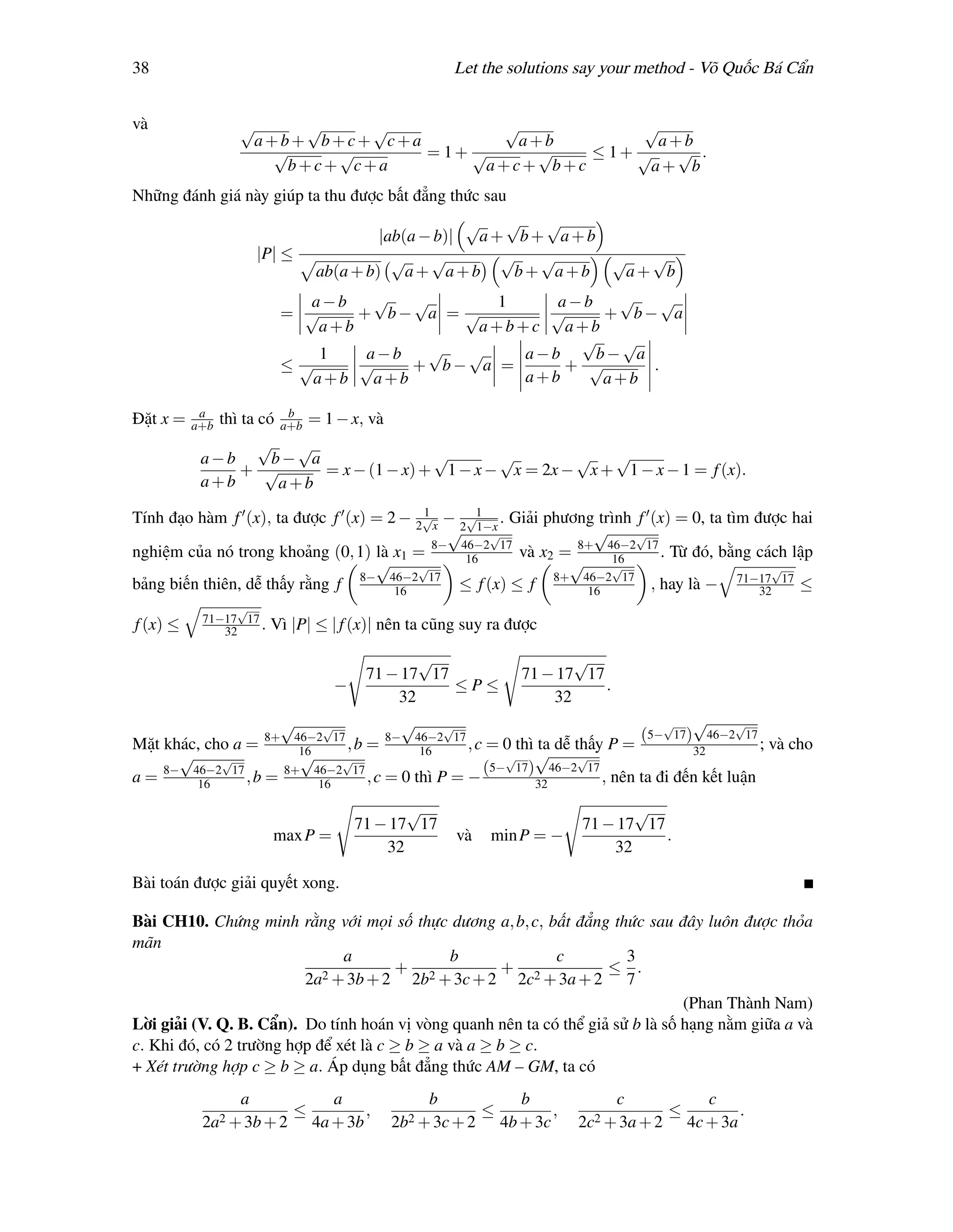 38                                                   Let the solutions say your method - Võ Quốc Bá Cẩn


và              √     √    √          √             √
                 a+b+ b+c+ c+a          a+b          a+b
                   √    √      = 1+ √     √   ≤ 1+ √   √ .
                    b+c+ c+a         a+c+ b+c       a+ b
Những đánh giá này giúp ta thu được bất đẳng thức sau
                                                     √   √   √
                                         |ab(a − b)|   a+ b+ a+b
                     |P| ≤                 √    √        √   √    √  √
                                ab(a + b) a + a + b        b+ a+b  a+ b
                             a−b     √  √       1    a−b   √    √
                           = √     + b− a = √       √     + b− a
                               a+b            a+b+c a+b
                                                       √    √
                               1    a−b  √  √     a−b    b− a
                           ≤√      √    + b− a =      + √     .
                              a+b a+b             a+b     a+b
           a            b
Đặt x =   a+bthì ta có a+b = 1 − x, và
                    √     √
           a−b        b− a                  √       √        √   √
                 + √         = x − (1 − x) + 1 − x − x = 2x − x + 1 − x − 1 = f (x).
           a+b         a+b
                                         1
Tính đạo hàm f (x), ta được f (x) = 2 − 2√x − 2√1 . Giải phương trình f (x) = 0, ta tìm được hai
                                             √ 1−x √             √     √
                                           8− 46−2 17
nghiệm của nó trong khoảng (0, 1) là x1 =      16      và x2 = 8+ 46−2 17 . Từ đó, bằng cách lập
                                                                   16
                                  √     √                     √    √                       √
                                8− 46−2 17                  8+ 46−2 17
bảng biến thiên, dễ thấy rằng f      16       ≤ f (x) ≤ f       16       , hay là − 71−17 17 ≤
                                                                                         32
                √
           71−17 17
f (x) ≤       32    .   Vì |P| ≤ | f (x)| nên ta cũng suy ra được

                                               √                         √
                                        71 − 17 17                71 − 17 17
                                   −               ≤P≤                       .
                                            32                        32
                         √       √           √      √                                  √   √      √
                      8+    46−2 17        8− 46−2 17                              (5− 17) 46−2 17
Mặt khác, cho a =                   ,b =               , c = 0 thì ta dễ thấy P =                     ;   và cho
      √     √
                             16
                             √     √
                                                16           √    √      √                 32
                                                          (5− 17) 46−2 17
a = 8− 46−2 17 , b =
        16
                           8+ 46−2 17
                                16     , c = 0 thì P = −          32         , nên ta đi đến kết luận
                                              √                                   √
                                       71 − 17 17                          71 − 17 17
                        max P =                       và   min P = −                  .
                                           32                                  32

Bài toán được giải quyết xong.

Bài CH10. Chứng minh rằng với mọi số thực dương a, b, c, bất đẳng thức sau đây luôn được thỏa
mãn
                               a               b             c          3
                            2 + 3b + 2
                                       + 2             + 2           ≤ .
                         2a               2b + 3c + 2 2c + 3a + 2 7
                                                                                 (Phan Thành Nam)
Lời giải (V. Q. B. Cẩn). Do tính hoán vị vòng quanh nên ta có thể giả sử b là số hạng nằm giữa a và
c. Khi đó, có 2 trường hợp để xét là c ≥ b ≥ a và a ≥ b ≥ c.
+ Xét trường hợp c ≥ b ≥ a. Áp dụng bất đẳng thức AM – GM, ta có
                 a                 a             b                b              c               c
                            ≤           ,                  ≤           ,                  ≤           .
           2a2 + 3b + 2         4a + 3b     2b2 + 3c + 2       4b + 3c     2c2 + 3a + 2       4c + 3a
 