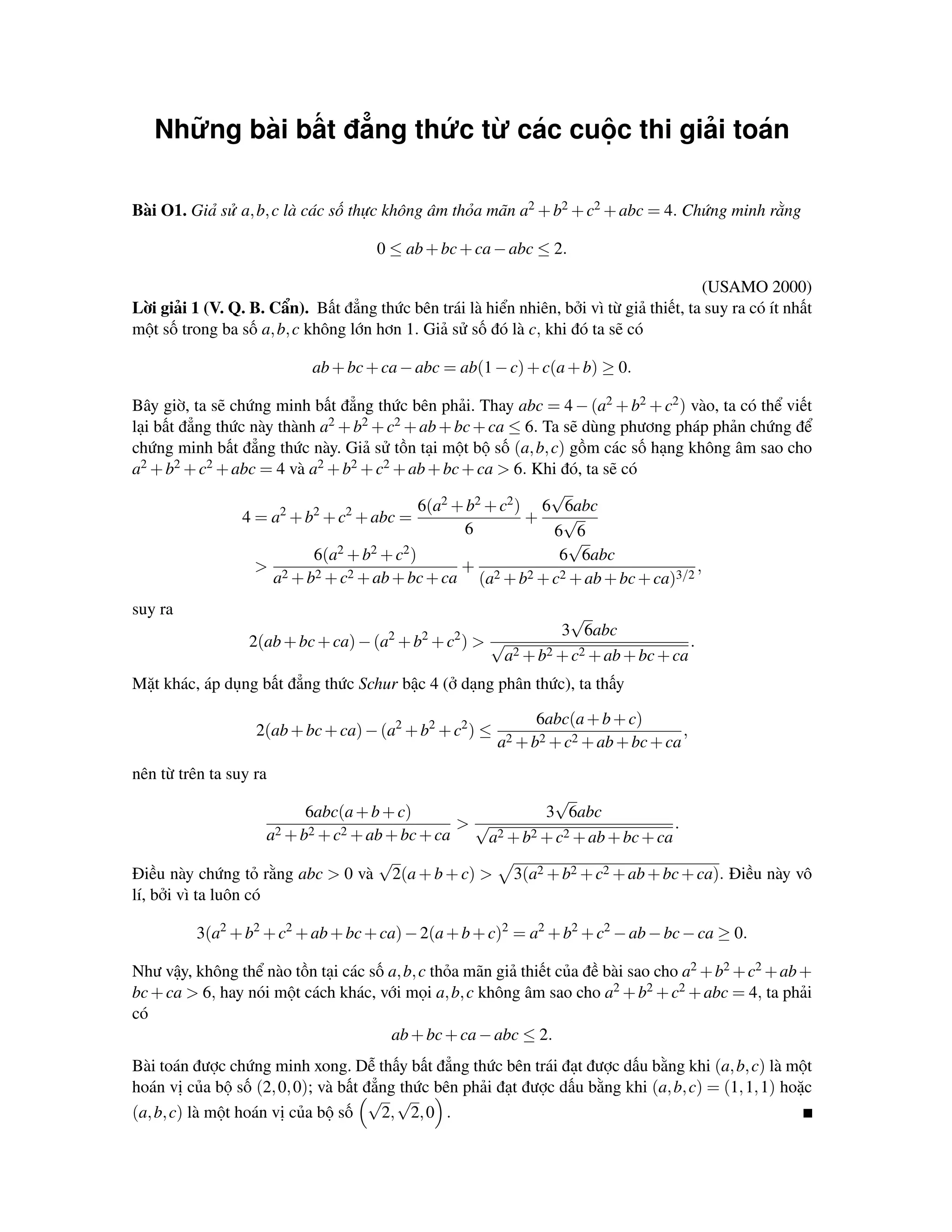 Những bài bất đẳng thức từ các cuộc thi giải toán

Bài O1. Giả sử a, b, c là các số thực không âm thỏa mãn a2 + b2 + c2 + abc = 4. Chứng minh rằng

                                      0 ≤ ab + bc + ca − abc ≤ 2.

                                                                                        (USAMO 2000)
Lời giải 1 (V. Q. B. Cẩn). Bất đẳng thức bên trái là hiển nhiên, bởi vì từ giả thiết, ta suy ra có ít nhất
một số trong ba số a, b, c không lớn hơn 1. Giả sử số đó là c, khi đó ta sẽ có

                            ab + bc + ca − abc = ab(1 − c) + c(a + b) ≥ 0.

Bây giờ, ta sẽ chứng minh bất đẳng thức bên phải. Thay abc = 4 − (a2 + b2 + c2 ) vào, ta có thể viết
lại bất đẳng thức này thành a2 + b2 + c2 + ab + bc + ca ≤ 6. Ta sẽ dùng phương pháp phản chứng để
chứng minh bất đẳng thức này. Giả sử tồn tại một bộ số (a, b, c) gồm các số hạng không âm sao cho
a2 + b2 + c2 + abc = 4 và a2 + b2 + c2 + ab + bc + ca > 6. Khi đó, ta sẽ có
                                                              √
                      2    2    2           6(a2 + b2 + c2 ) 6 6abc
                 4 = a + b + c + abc =                      + √
                                                  6           6 6
                                                                 √
                           6(a2 + b2 + c2 )                    6 6abc
                   > 2                            +                               ,
                     a + b2 + c2 + ab + bc + ca (a2 + b2 + c2 + ab + bc + ca)3/2
suy ra                                                        √
                                       2     2    2         3 6abc
                  2(ab + bc + ca) − (a + b + c ) > √                            .
                                                    a2 + b2 + c2 + ab + bc + ca
Mặt khác, áp dụng bất đẳng thức Schur bậc 4 (ở dạng phân thức), ta thấy

                                                               6abc(a + b + c)
                   2(ab + bc + ca) − (a2 + b2 + c2 ) ≤                                 ,
                                                         a2 + b2 + c2 + ab + bc + ca
nên từ trên ta suy ra
                                                              √
                            6abc(a + b + c)                 3 6abc
                                                  >√                            .
                      a2 + b2 + c2 + ab + bc + ca   a2 + b2 + c2 + ab + bc + ca
                                      √
Điều này chứng tỏ rằng abc > 0 và 2(a + b + c) > 3(a2 + b2 + c2 + ab + bc + ca). Điều này vô
lí, bởi vì ta luôn có

          3(a2 + b2 + c2 + ab + bc + ca) − 2(a + b + c)2 = a2 + b2 + c2 − ab − bc − ca ≥ 0.

Như vậy, không thể nào tồn tại các số a, b, c thỏa mãn giả thiết của đề bài sao cho a2 + b2 + c2 + ab +
bc + ca > 6, hay nói một cách khác, với mọi a, b, c không âm sao cho a2 + b2 + c2 + abc = 4, ta phải
có
                                      ab + bc + ca − abc ≤ 2.
Bài toán được chứng minh xong. Dễ thấy bất đẳng thức bên trái đạt được dấu bằng khi (a, b, c) là một
hoán vị của bộ số (2, 0, 0); và bất đẳng thức bên phải đạt được dấu bằng khi (a, b, c) = (1, 1, 1) hoặc
                                     √ √
(a, b, c) là một hoán vị của bộ số    2, 2, 0 .
 