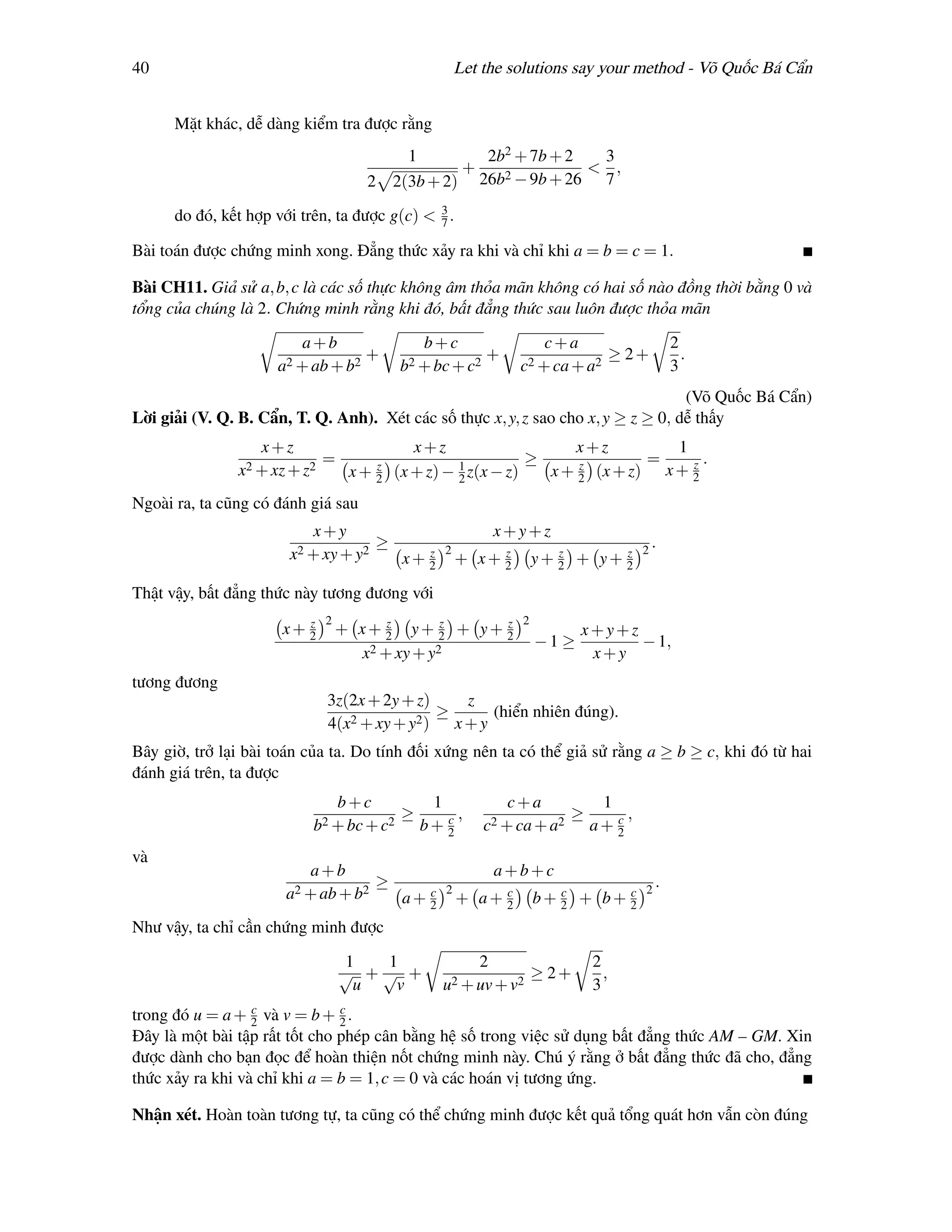 40                                                     Let the solutions say your method - Võ Quốc Bá Cẩn


      Mặt khác, dễ dàng kiểm tra được rằng
                                         1        2b2 + 7b + 2   3
                                                +   2 − 9b + 26
                                                                < ,
                                     2 2(3b + 2) 26b             7

      do đó, kết hợp với trên, ta được g(c) < 3 .
                                              7

Bài toán được chứng minh xong. Đẳng thức xảy ra khi và chỉ khi a = b = c = 1.

Bài CH11. Giả sử a, b, c là các số thực không âm thỏa mãn không có hai số nào đồng thời bằng 0 và
tổng của chúng là 2. Chứng minh rằng khi đó, bất đẳng thức sau luôn được thỏa mãn

                         a+b                    b+c                   c+a                      2
                                     +                     +                        ≥ 2+         .
                     a2 + ab + b2           b2 + bc + c2         c2 + ca + a2                  3
                                                                                   (Võ Quốc Bá Cẩn)
Lời giải (V. Q. B. Cẩn, T. Q. Anh). Xét các số thực x, y, z sao cho x, y ≥ z ≥ 0, dễ thấy
                   x+z                         x+z                    x+z          1
                              =         z             1
                                                                 ≥     z        =    z.
               x2 + xz + z2        x+   2   (x + z) − 2 z(x − z)   x + 2 (x + z) x + 2
Ngoài ra, ta cũng có đánh giá sau
                          x+y                                 x+y+z
                                    ≥              2                                   2
                                                                                           .
                       x2 + xy + y2      z
                                      x+ 2                  z
                                                       + x+ 2           z      z
                                                                     y+ 2 + y+ 2

Thật vậy, bất đẳng thức này tương đương với
                         z    2         z       z  z             2
                      x+ 2        + x+ 2 y+ 2 + y+ 2                        x+y+z
                                                                     −1 ≥         − 1,
                                    x2 + xy + y2                             x+y
tương đương
                              3z(2x + 2y + z)      z
                                  2 + xy + y2 )
                                                ≥     (hiển nhiên đúng).
                              4(x                 x+y
Bây giờ, trở lại bài toán của ta. Do tính đối xứng nên ta có thể giả sử rằng a ≥ b ≥ c, khi đó từ hai
đánh giá trên, ta được
                                  b+c            1             c+a             1
                                            ≥      c,                     ≥      c,
                           b2 + bc + c2         b+ 2       c2 + ca + a2       a+ 2
và
                          a+b                                 a+b+c
                                        ≥                                                  .
                       a2 + ab + b2               c 2        c          c      c       2
                                             a+   2   +   a+ 2       b+ 2 + b+ 2
Như vậy, ta chỉ cần chứng minh được

                                  1  1                    2                   2
                                  √ +√ +                             ≥ 2+       ,
                                   u  v            u2 + uv + v2               3
                  c            c
trong đó u = a + 2 và v = b + 2 .
Đây là một bài tập rất tốt cho phép cân bằng hệ số trong việc sử dụng bất đẳng thức AM – GM. Xin
được dành cho bạn đọc để hoàn thiện nốt chứng minh này. Chú ý rằng ở bất đẳng thức đã cho, đẳng
thức xảy ra khi và chỉ khi a = b = 1, c = 0 và các hoán vị tương ứng.

Nhận xét. Hoàn toàn tương tự, ta cũng có thể chứng minh được kết quả tổng quát hơn vẫn còn đúng
 