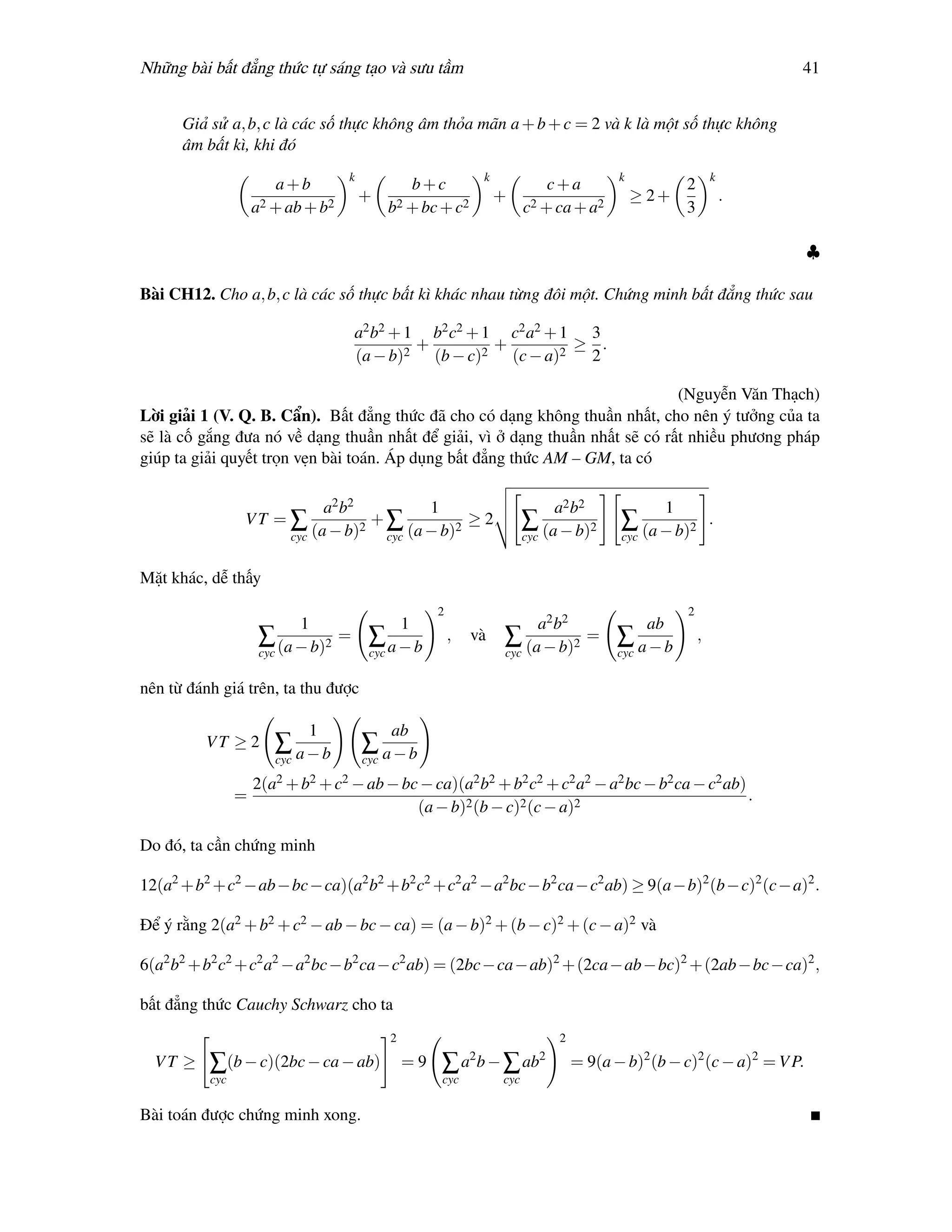 Những bài bất đẳng thức tự sáng tạo và sưu tầm                                                                                   41


      Giả sử a, b, c là các số thực không âm thỏa mãn a + b + c = 2 và k là một số thực không
      âm bất kì, khi đó
                                    k                              k                              k                  k
                        a+b                      b+c                              c+a                        2
                      2 + ab + b2
                                        +      2 + bc + c2
                                                                       +       2 + ca + a2
                                                                                                      ≥ 2+               .
                    a                         b                              c                               3

                                                                                                                                  ♣

Bài CH12. Cho a, b, c là các số thực bất kì khác nhau từng đôi một. Chứng minh bất đẳng thức sau

                                    a2 b2 + 1 b2 c2 + 1 c2 a2 + 1 3
                                             +         +         ≥ .
                                    (a − b)2 (b − c)2 (c − a)2    2

                                                                              (Nguyễn Văn Thạch)
Lời giải 1 (V. Q. B. Cẩn). Bất đẳng thức đã cho có dạng không thuần nhất, cho nên ý tưởng của ta
sẽ là cố gắng đưa nó về dạng thuần nhất để giải, vì ở dạng thuần nhất sẽ có rất nhiều phương pháp
giúp ta giải quyết trọn vẹn bài toán. Áp dụng bất đẳng thức AM – GM, ta có

                                a2 b2           1                                      a2 b2             1
                VT = ∑                2
                                        +∑          2
                                                      ≥2                     ∑ (a − b)2 ∑ (a − b)2                   .
                          cyc (a − b)    cyc (a − b)                         cyc                  cyc


Mặt khác, dễ thấy
                                                       2                                                     2
                          1                  1                             a2 b2                      ab
                     ∑ (a − b)2 =        ∑a−b              ,   và      ∑ (a − b)2 =               ∑ a−b          ,
                     cyc                 cyc                           cyc                        cyc

nên từ đánh giá trên, ta thu được

                             1                ab
         VT ≥ 2        ∑ a−b            ∑ a−b
                       cyc              cyc

                    2(a2 + b2 + c2 − ab − bc − ca)(a2 b2 + b2 c2 + c2 a2 − a2 bc − b2 ca − c2 ab)
                =                                                                                                            .
                                                   (a − b)2 (b − c)2 (c − a)2

Do đó, ta cần chứng minh

12(a2 +b2 +c2 −ab−bc−ca)(a2 b2 +b2 c2 +c2 a2 −a2 bc−b2 ca−c2 ab) ≥ 9(a−b)2 (b−c)2 (c−a)2 .

Để ý rằng 2(a2 + b2 + c2 − ab − bc − ca) = (a − b)2 + (b − c)2 + (c − a)2 và

6(a2 b2 +b2 c2 +c2 a2 −a2 bc −b2 ca −c2 ab) = (2bc −ca −ab)2 +(2ca −ab −bc)2 +(2ab −bc −ca)2 ,

bất đẳng thức Cauchy Schwarz cho ta
                                              2                                        2
                                                               2                   2
  VT ≥    ∑(b − c)(2bc − ca − ab)                 =9   ∑ a b − ∑ ab                        = 9(a − b)2 (b − c)2 (c − a)2 = V P.
          cyc                                          cyc             cyc

Bài toán được chứng minh xong.
 