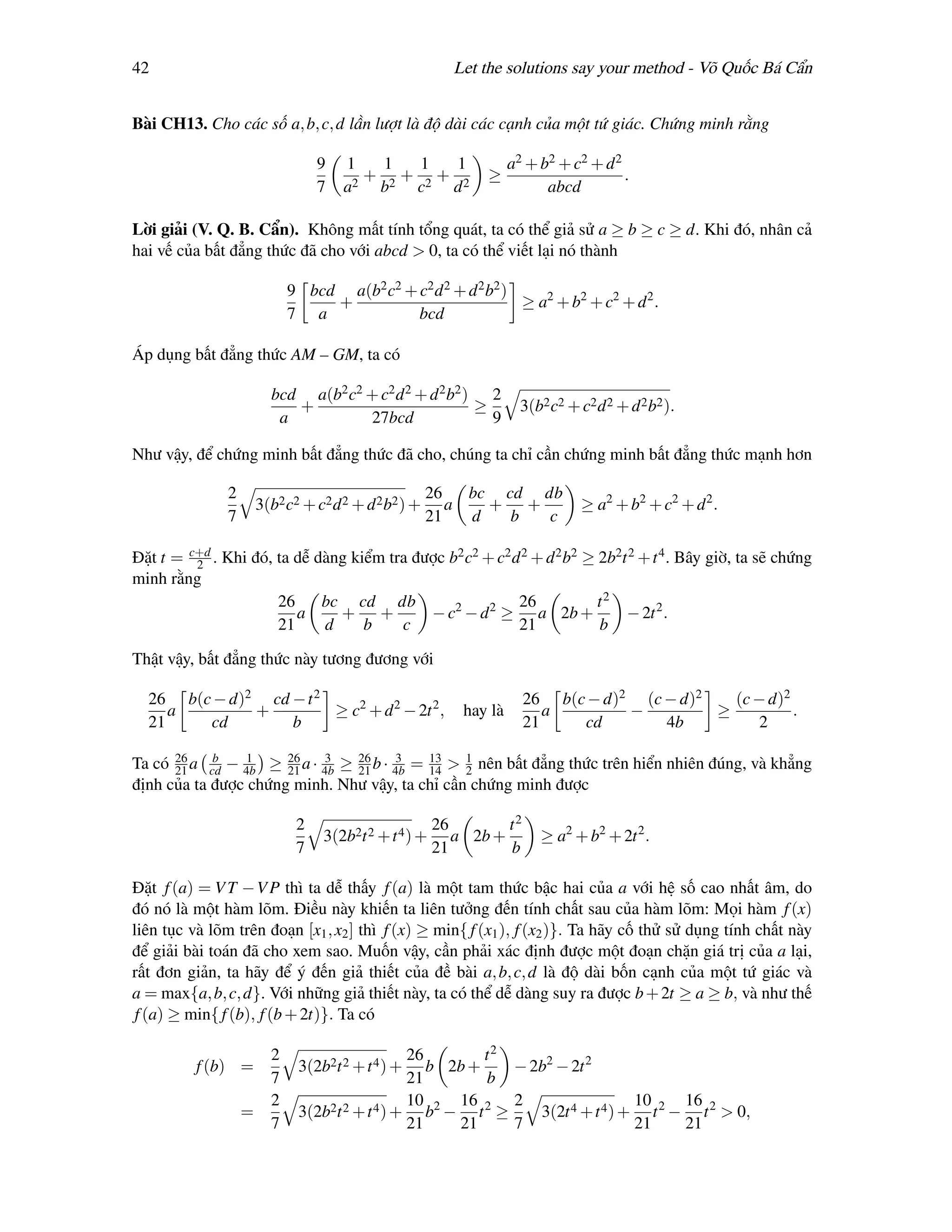42                                                       Let the solutions say your method - Võ Quốc Bá Cẩn


Bài CH13. Cho các số a, b, c, d lần lượt là độ dài các cạnh của một tứ giác. Chứng minh rằng

                                  9   1  1  1  1                    a2 + b2 + c2 + d 2
                                        + + +                 ≥                        .
                                  7   a2 b2 c2 d 2                        abcd

Lời giải (V. Q. B. Cẩn). Không mất tính tổng quát, ta có thể giả sử a ≥ b ≥ c ≥ d. Khi đó, nhân cả
hai vế của bất đẳng thức đã cho với abcd > 0, ta có thể viết lại nó thành

                             9 bcd a(b2 c2 + c2 d 2 + d 2 b2 )
                                  +                            ≥ a2 + b2 + c2 + d 2 .
                             7 a             bcd

Áp dụng bất đẳng thức AM – GM, ta có

                         bcd a(b2 c2 + c2 d 2 + d 2 b2 ) 2
                            +                           ≥             3(b2 c2 + c2 d 2 + d 2 b2 ).
                          a          27bcd                9

Như vậy, để chứng minh bất đẳng thức đã cho, chúng ta chỉ cần chứng minh bất đẳng thức mạnh hơn

               2                                       26   bc cd db
                       3(b2 c2 + c2 d 2 + d 2 b2 ) +      a   + +                ≥ a2 + b2 + c2 + d 2 .
               7                                       21   d   b  c

Đặt t = c+d . Khi đó, ta dễ dàng kiểm tra được b2 c2 + c2 d 2 + d 2 b2 ≥ 2b2t 2 + t 4 . Bây giờ, ta sẽ chứng
         2
minh rằng
                      26     bc cd db                      26            t2
                         a     + +          − c2 − d 2 ≥ a 2b +              − 2t 2 .
                      21     d     b    c                  21            b

Thật vậy, bất đẳng thức này tương đương với

  26 b(c − d)2 cd − t 2                                               26 b(c − d)2 (c − d)2   (c − d)2
     a        +         ≥ c2 + d 2 − 2t 2 ,                hay là        a        −         ≥          .
  21    cd        b                                                   21    cd        4b          2

Ta có 21 a cd − 4b ≥ 21 a · 4b ≥ 26 b · 4b = 13 > 1 nên bất đẳng thức trên hiển nhiên đúng, và khẳng
      26    b    1    26     3
                                 21
                                        3
                                             14   2
định của ta được chứng minh. Như vậy, ta chỉ cần chứng minh được

                              2                        26        t2
                                  3(2b2t 2 + t 4 ) +      a 2b +         ≥ a2 + b2 + 2t 2 .
                              7                        21        b

Đặt f (a) = V T − V P thì ta dễ thấy f (a) là một tam thức bậc hai của a với hệ số cao nhất âm, do
đó nó là một hàm lõm. Điều này khiến ta liên tưởng đến tính chất sau của hàm lõm: Mọi hàm f (x)
liên tục và lõm trên đoạn [x1 , x2 ] thì f (x) ≥ min{ f (x1 ), f (x2 )}. Ta hãy cố thử sử dụng tính chất này
để giải bài toán đã cho xem sao. Muốn vậy, cần phải xác định được một đoạn chặn giá trị của a lại,
rất đơn giản, ta hãy để ý đến giả thiết của đề bài a, b, c, d là độ dài bốn cạnh của một tứ giác và
a = max{a, b, c, d}. Với những giả thiết này, ta có thể dễ dàng suy ra được b + 2t ≥ a ≥ b, và như thế
 f (a) ≥ min{ f (b), f (b + 2t)}. Ta có

                         2                      26        t2
          f (b) =             3(2b2t 2 + t 4 ) +   b 2b +    − 2b2 − 2t 2
                         7                      21        b
                         2                      10    16     2                  10    16
                   =          3(2b2t 2 + t 4 ) + b2 − t 2 ≥     3(2t 4 + t 4 ) + t 2 − t 2 > 0,
                         7                      21    21     7                  21    21
 