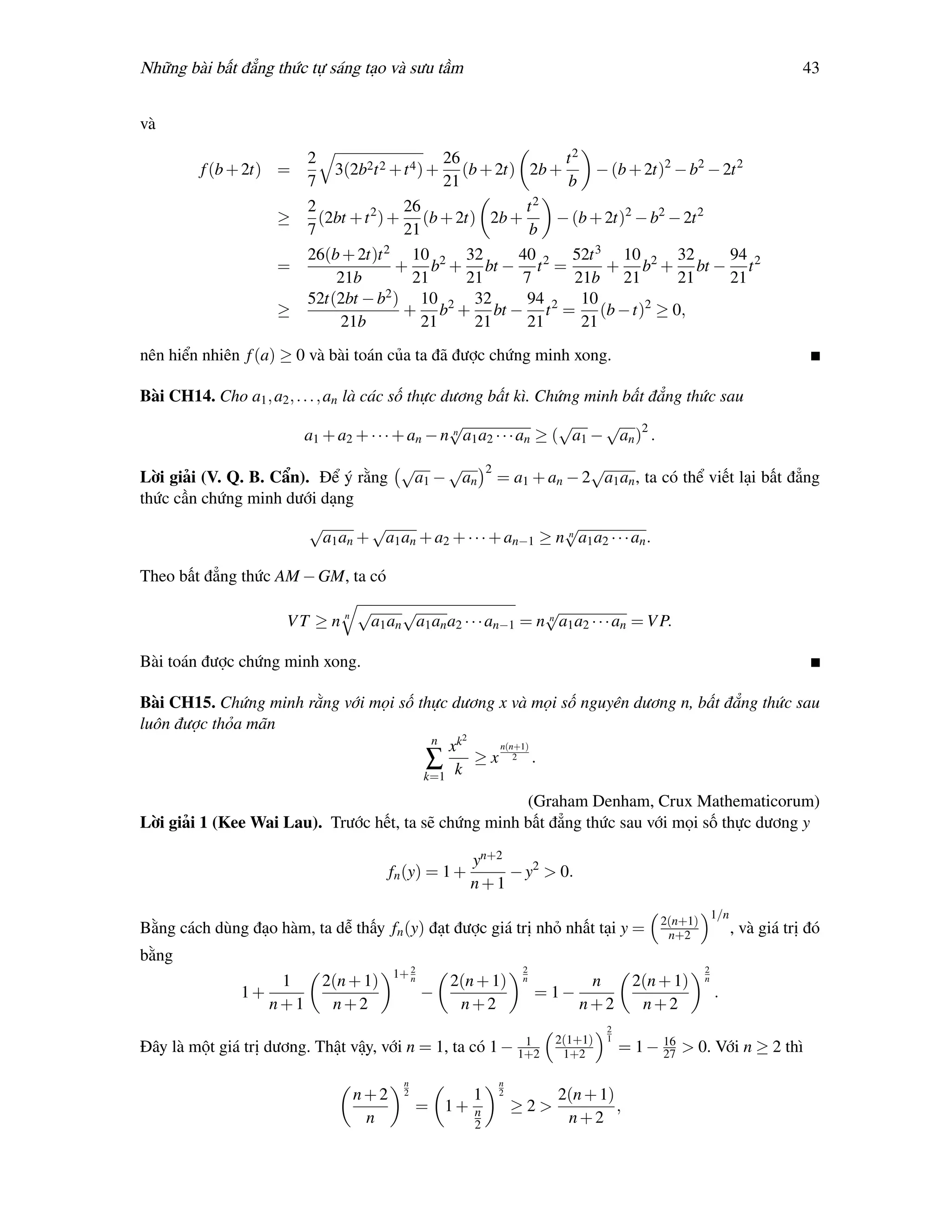 Những bài bất đẳng thức tự sáng tạo và sưu tầm                                                                            43


và

                         2                      26            t2
         f (b + 2t) =        3(2b2t 2 + t 4 ) + (b + 2t) 2b +      − (b + 2t)2 − b2 − 2t 2
                         7                      21            b
                         2                26             t2
                    ≥      (2bt + t 2 ) + (b + 2t) 2b +      − (b + 2t)2 − b2 − 2t 2
                         7                21              b
                         26(b + 2t)t 2 10 2 32          40     52t 3 10 2 32           94
                    =                    + b + bt − t 2 =           + b + bt − t 2
                             21b           21      21    7     21b 21          21      21
                         52t(2bt − b2 ) 10 2 32          94 2 10
                    ≥                     + b + bt − t = (b − t)2 ≥ 0,
                              21b            21     21   21      21
nên hiển nhiên f (a) ≥ 0 và bài toán của ta đã được chứng minh xong.

Bài CH14. Cho a1 , a2 , . . . , an là các số thực dương bất kì. Chứng minh bất đẳng thức sau
                                                 √                    √    √
                         a1 + a2 + · · · + an − n n a1 a2 · · · an ≥ ( a1 − an )2 .
                                        √    √            2                √
Lời giải (V. Q. B. Cẩn). Để ý rằng       a1 − an              = a1 + an − 2 a1 an , ta có thể viết lại bất đẳng
thức cần chứng minh dưới dạng
                         √       √                             √
                          a1 an + a1 an + a2 + · · · + an−1 ≥ n n a1 a2 · · · an .

Theo bất đẳng thức AM − GM, ta có
                                 √     √                       √
                      VT ≥ n n    a1 an a1 an a2 · · · an−1 = n n a1 a2 · · · an = V P.

Bài toán được chứng minh xong.

Bài CH15. Chứng minh rằng với mọi số thực dương x và mọi số nguyên dương n, bất đẳng thức sau
luôn được thỏa mãn
                                       n     2
                                          xk    n(n+1)
                                      ∑ k ≥x 2 .
                                      k=1

                                                      (Graham Denham, Crux Mathematicorum)
Lời giải 1 (Kee Wai Lau). Trước hết, ta sẽ chứng minh bất đẳng thức sau với mọi số thực dương y

                                                      yn+2
                                       fn (y) = 1 +        − y2 > 0.
                                                      n+1
                                                                                                        1/n
                                                                                           2(n+1)
Bằng cách dùng đạo hàm, ta dễ thấy fn (y) đạt được giá trị nhỏ nhất tại y =                 n+2               , và giá trị đó
bằng
                                       1+ 2                       2                                 2
                   1       2(n + 1)       n     2(n + 1)          n         n          2(n + 1)     n
               1+                             −                       = 1−                              .
                  n+1       n+2                  n+2                       n+2          n+2
                                                                                 2
                                                                   1    2(1+1)   1         16
Đây là một giá trị dương. Thật vậy, với n = 1, ta có 1 −          1+2    1+2         = 1 − 27 > 0. Với n ≥ 2 thì

                                         n                    n
                                 n+2     2            1       2         2(n + 1)
                                             = 1+     n           ≥2>            ,
                                  n                   2                  n+2
 