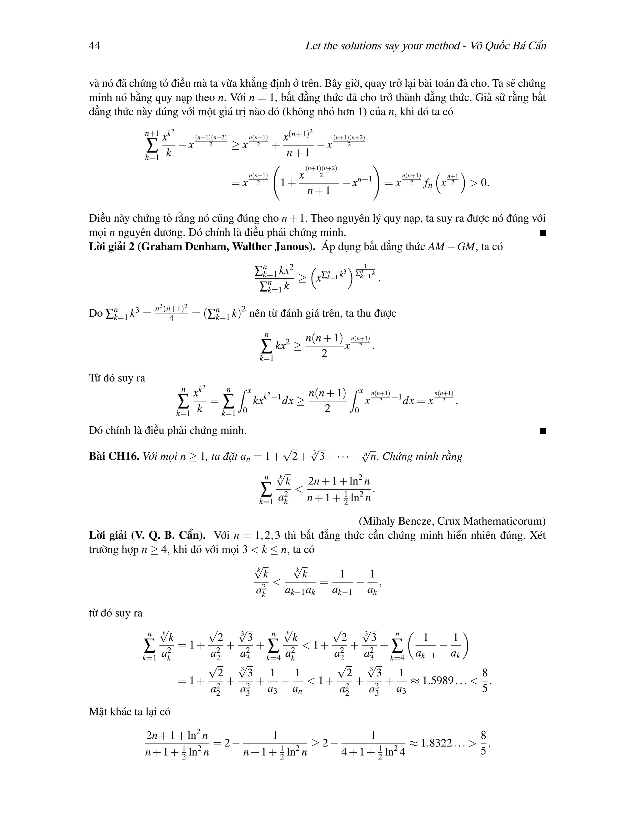 44                                                                       Let the solutions say your method - Võ Quốc Bá Cẩn


và nó đã chứng tỏ điều mà ta vừa khẳng định ở trên. Bây giờ, quay trở lại bài toán đã cho. Ta sẽ chứng
minh nó bằng quy nạp theo n. Với n = 1, bất đẳng thức đã cho trở thành đẳng thức. Giả sử rằng bất
đẳng thức này đúng với một giá trị nào đó (không nhỏ hơn 1) của n, khi đó ta có
               n+1 k2                                                     2
                  x            (n+1)(n+2)        n(n+1)       x(n+1)   (n+1)(n+2)
               ∑          −x       2        ≥x      2       +        −x 2
               k=1    k                                        n+1
                                                                         (n+1)(n+2)
                                                 n(n+1)             x        2                                n(n+1)          n+1
                                            =x      2         1+                      − xn+1             =x      2     fn x    2     > 0.
                                                                         n+1

Điều này chứng tỏ rằng nó cũng đúng cho n + 1. Theo nguyên lý quy nạp, ta suy ra được nó đúng với
mọi n nguyên dương. Đó chính là điều phải chứng minh.
Lời giải 2 (Graham Denham, Walther Janous). Áp dụng bất đẳng thức AM − GM, ta có

                                                     ∑n kx2
                                                                                          1
                                                                 n     3                ∑n k
                                                      k=1
                                                       n     ≥ x∑k=1 k                   k=1
                                                                                                     .
                                                      ∑k=1 k
                   n2 (n+1)2
Do ∑n k3 =
    k=1                 4      = (∑n k)2 nên từ đánh giá trên, ta thu được
                                   k=1

                                                       n
                                                                         n(n + 1) n(n+1)
                                                      ∑ kx2 ≥               2
                                                                                 x 2 .
                                                      k=1

Từ đó suy ra
                          n      2n
                             xk                  x         2 −1           n(n + 1)          x       n(n+1)              n(n+1)
                                =∑                   kxk          dx ≥                          x      2 −1   dx = x       2     .
                          ∑                                                  2
                          k=1 k  k=1         0                                          0

Đó chính là điều phải chứng minh.
                                         √   √            √
Bài CH16. Với mọi n ≥ 1, ta đặt an = 1 + 2 + 3 3 + · · · + n n. Chứng minh rằng
                                       √
                                     n k
                                         k   2n + 1 + ln2 n
                                           <
                                    ∑ 2 n + 1 + 1 ln2 n .
                                    k=1 ak            2

                                                         (Mihaly Bencze, Crux Mathematicorum)
Lời giải (V. Q. B. Cẩn). Với n = 1, 2, 3 thì bất đẳng thức cần chứng minh hiển nhiên đúng. Xét
trường hợp n ≥ 4, khi đó với mọi 3 < k ≤ n, ta có
                                   √k
                                            √k
                                      k        k     1     1
                                      2
                                        <         =     − ,
                                    ak    ak−1 ak ak−1 ak

từ đó suy ra
              √n
               k
                        √   √3
                                    √
                                  n k
                                        √    √
                                             3     n
                 k       2     3      k  2     3      1   1
           ∑ a2    = 1+ 2 + 2 + ∑ 2 < 1+ 2 + 2 + ∑      −
           k=1 k        a2  a3 k=4 ak   a2   a3 k=4 ak−1 ak
                        √   √3
                                         √    √3
                         2     3 1    1    2     3 1             8
                   = 1 + 2 + 2 + − < 1 + 2 + 2 + ≈ 1.5989 . . . < .
                        a2  a3   a3 an   a2    a3  a3            5

Mặt khác ta lại có

               2n + 1 + ln2 n            1                   1                        8
                       1 2
                              = 2−         1 2
                                                  ≥ 2−         1 2
                                                                      ≈ 1.8322 . . . > ,
               n + 1 + 2 ln n      n + 1 + 2 ln n      4 + 1 + 2 ln 4                 5
 