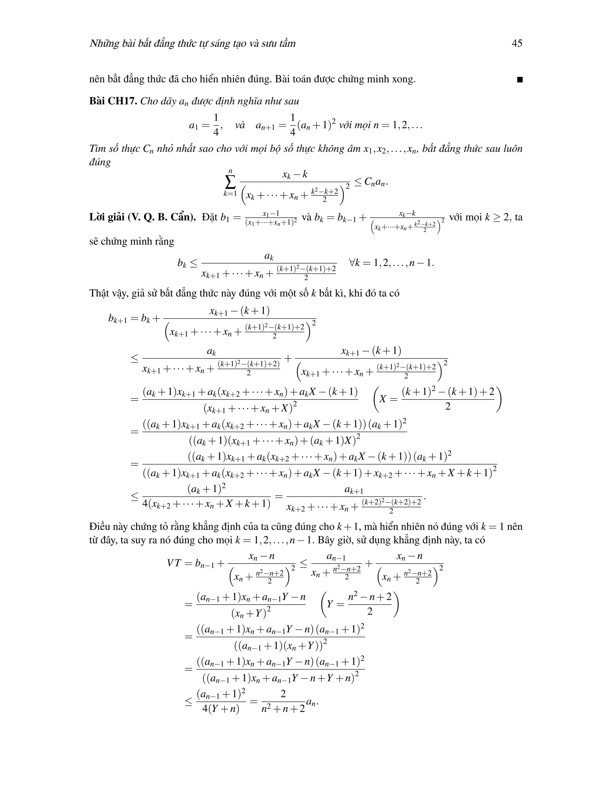 Những bài bất đẳng thức tự sáng tạo và sưu tầm                                                                             45


nên bất đẳng thức đã cho hiển nhiên đúng. Bài toán được chứng minh xong.

Bài CH17. Cho dãy an được định nghĩa như sau
                           1                 1
                     a1 = , và an+1 = (an + 1)2 với mọi n = 1, 2, . . .
                           4                 4
Tìm số thực Cn nhỏ nhất sao cho với mọi bộ số thực không âm x1 , x2 , . . . , xn , bất đẳng thức sau luôn
đúng
                              n
                                           xk − k
                              ∑                          2
                                                           ≤ Cn an .
                                                   2
                             k=1 x + · · · + xn + k −k+2
                                    k                2
                                                x1 −1                                    xk −k
Lời giải (V. Q. B. Cẩn). Đặt b1 =         (x1 +···+xn +1)2
                                                             và bk = bk−1 +                       2 −k+2 2
                                                                                                             với mọi k ≥ 2, ta
                                                                                 xk +···+xn + k      2

sẽ chứng minh rằng
                                                ak
                      bk ≤                                2 −(k+1)+2      ∀k = 1, 2, . . . , n − 1.
                             xk+1 + · · · + xn + (k+1)       2

Thật vậy, giả sử bất đẳng thức này đúng với một số k bất kì, khi đó ta có
                               xk+1 − (k + 1)
    bk+1 = bk +                                                  2
                                                2 −(k+1)+2
                    xk+1 + · · · + xn + (k+1)     2
                              ak                                       xk+1 − (k + 1)
         ≤                         (k+1)2 −(k+1)+2)
                                                      +                                                  2
                                                                                         2 −(k+1)+2
             xk+1 + · · · + xn +           2                 xk+1 + · · · + xn + (k+1)    2

             (ak + 1)xk+1 + ak (xk+2 + · · · + xn ) + ak X − (k + 1)                      (k + 1)2 − (k + 1) + 2
         =                                                                        X=
                           (xk+1 + · · · + xn + X)2                                                 2
             ((ak + 1)xk+1 + ak (xk+2 + · · · + xn ) + ak X − (k + 1)) (ak + 1)2
         =
                        ((ak + 1)(xk+1 + · · · + xn ) + (ak + 1)X)2
                        ((ak + 1)xk+1 + ak (xk+2 + · · · + xn ) + ak X − (k + 1)) (ak + 1)2
         =
           ((ak + 1)xk+1 + ak (xk+2 + · · · + xn ) + ak X − (k + 1) + xk+2 + · · · + xn + X + k + 1)2
                      (ak + 1)2                                ak+1
         ≤                                   =                                      .
           4(xk+2 + · · · + xn + X + k + 1) xk+2 + · · · + xn + (k+2)2 −(k+2)+2
                                                                                     2

Điều này chứng tỏ rằng khẳng định của ta cũng đúng cho k + 1, mà hiển nhiên nó đúng với k = 1 nên
từ đây, ta suy ra nó đúng cho mọi k = 1, 2, . . . , n − 1. Bây giờ, sử dụng khẳng định này, ta có
                                     xn − n                  an−1            xn − n
                   V T = bn−1 +                     2
                                                      ≤       n2 −n+2
                                                                      +               2
                                        2
                                  xn + n −n+2            xn + 2                 2
                                                                         xn + n −n+2
                                          2                                       2

                            (an−1 + 1)xn + an−1Y − n                      n2 − n + 2
                        =                                            Y=
                                    (xn +Y )2                                 2
                            ((an−1 + 1)xn + an−1Y − n) (an−1 + 1)2
                        =
                                    ((an−1 + 1)(xn +Y ))2
                            ((an−1 + 1)xn + an−1Y − n) (an−1 + 1)2
                        =
                           ((an−1 + 1)xn + an−1Y − n +Y + n)2
                          (an−1 + 1)2        2
                        ≤             = 2         an .
                           4(Y + n)      n +n+2
 