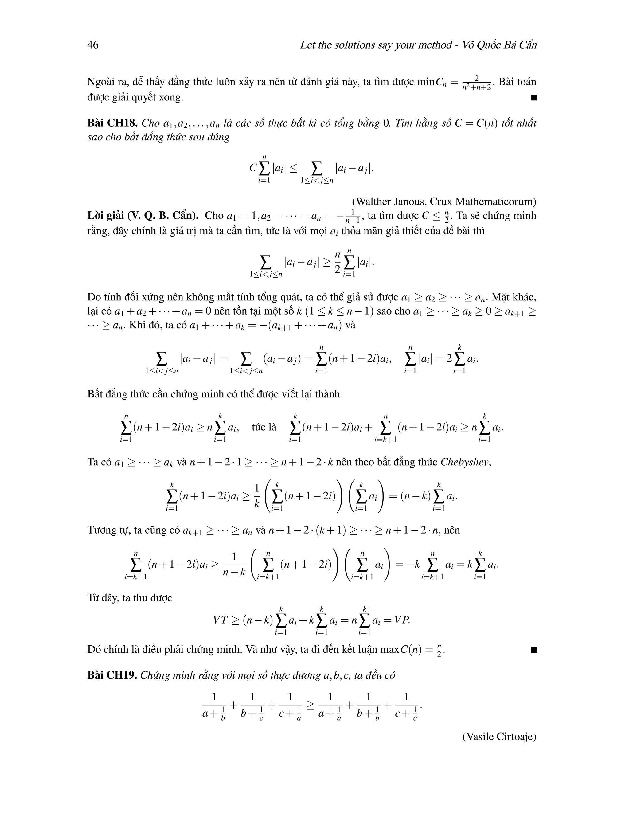 46                                                                        Let the solutions say your method - Võ Quốc Bá Cẩn

                                                                                                                                          2
Ngoài ra, dễ thấy đẳng thức luôn xảy ra nên từ đánh giá này, ta tìm được minCn =                                                      n2 +n+2
                                                                                                                                              .   Bài toán
được giải quyết xong.

Bài CH18. Cho a1 , a2 , . . . , an là các số thực bất kì có tổng bằng 0. Tìm hằng số C = C(n) tốt nhất
sao cho bất đẳng thức sau đúng
                                                      n
                                                C ∑ |ai | ≤                 ∑        |ai − a j |.
                                                  i=1                     1≤i< j≤n

                                                              (Walther Janous, Crux Mathematicorum)
                                                                                        1
Lời giải (V. Q. B. Cẩn). Cho a1 = 1, a2 = · · · = an =           ta tìm được C ≤ n . Ta sẽ chứng minh
                                                                                   2 − n−1 ,
rằng, đây chính là giá trị mà ta cần tìm, tức là với mọi ai thỏa mãn giả thiết của đề bài thì

                                                                                     n n
                                                      ∑             |ai − a j | ≥      ∑ |ai |.
                                                1≤i< j≤n                             2 i=1

Do tính đối xứng nên không mất tính tổng quát, ta có thể giả sử được a1 ≥ a2 ≥ · · · ≥ an . Mặt khác,
lại có a1 + a2 + · · · + an = 0 nên tồn tại một số k (1 ≤ k ≤ n − 1) sao cho a1 ≥ · · · ≥ ak ≥ 0 ≥ ak+1 ≥
· · · ≥ an . Khi đó, ta có a1 + · · · + ak = −(ak+1 + · · · + an ) và
                                                                              n                                  n                k
                   ∑        |ai − a j | =     ∑       (ai − a j ) = ∑ (n + 1 − 2i)ai ,                          ∑ |ai | = 2 ∑ ai .
                 1≤i< j≤n                   1≤i< j≤n                         i=1                                i=1              i=1

Bất đẳng thức cần chứng minh có thể được viết lại thành
        n                             k                               k                                  n                                    k
        ∑ (n + 1 − 2i)ai ≥ n ∑ ai ,              tức là              ∑ (n + 1 − 2i)ai +              ∑        (n + 1 − 2i)ai ≥ n ∑ ai .
       i=1                           i=1                             i=1                            i=k+1                                 i=1

Ta có a1 ≥ · · · ≥ ak và n + 1 − 2 · 1 ≥ · · · ≥ n + 1 − 2 · k nên theo bất đẳng thức Chebyshev,
                       k                                    k                               k                               k
                                                  1
                      ∑ (n + 1 − 2i)ai ≥          k        ∑ (n + 1 − 2i)                  ∑ ai              = (n − k) ∑ ai .
                     i=1                                   i=1                             i=1                          i=1

Tương tự, ta cũng có ak+1 ≥ · · · ≥ an và n + 1 − 2 · (k + 1) ≥ · · · ≥ n + 1 − 2 · n, nên
             n                                         n                                    n                           n                 k
                                           1
            ∑    (n + 1 − 2i)ai ≥                     ∑         (n + 1 − 2i)               ∑        ai        = −k     ∑        ai = k ∑ ai .
        i=k+1                             n−k     i=k+1                                  i=k+1                        i=k+1              i=1

Từ đây, ta thu được
                                                                k             k              k
                                     V T ≥ (n − k) ∑ ai + k ∑ ai = n ∑ ai = V P.
                                                           i=1               i=1            i=1

Đó chính là điều phải chứng minh. Và như vậy, ta đi đến kết luận maxC(n) = n .
                                                                           2

Bài CH19. Chứng minh rằng với mọi số thực dương a, b, c, ta đều có
                                   1     1     1      1     1     1
                                     1
                                       +   1
                                             +   1
                                                   ≥      +     +     .
                                  a+ b b+ c c+ a     a+ a b+ b c+ 1
                                                        1     1
                                                                    c

                                                                                                                                      (Vasile Cirtoaje)
 