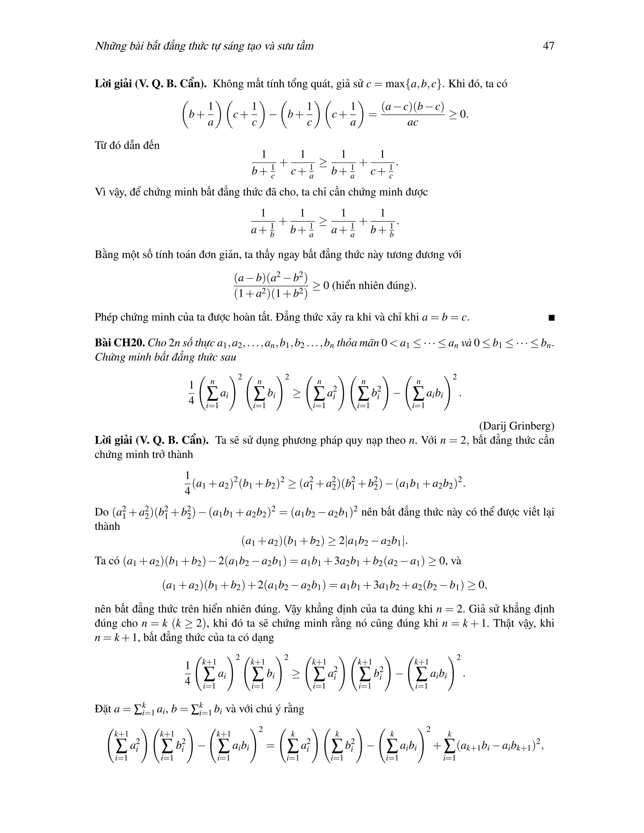 Những bài bất đẳng thức tự sáng tạo và sưu tầm                                                                                                      47


Lời giải (V. Q. B. Cẩn). Không mất tính tổng quát, giả sử c = max{a, b, c}. Khi đó, ta có
                                    1               1      1                            1            (a − c)(b − c)
                            b+                 c+     − b+                       c+              =                  ≥ 0.
                                    a               c      c                            a                  ac

Từ đó dẫn đến
                                                     1     1      1     1
                                                       1
                                                         +   1
                                                               ≥      +     .
                                                    b+ c c+ a    b+ a c+ 1
                                                                    1
                                                                          c

Vì vậy, để chứng minh bất đẳng thức đã cho, ta chỉ cần chứng minh được
                                                     1     1      1     1
                                                       1
                                                         +   1
                                                               ≥    1
                                                                      +   1
                                                                            .
                                                    a+ b b+ a    a+ a b+ b

Bằng một số tính toán đơn giản, ta thấy ngay bất đẳng thức này tương đương với

                                               (a − b)(a2 − b2 )
                                                                  ≥ 0 (hiển nhiên đúng).
                                               (1 + a2 )(1 + b2 )

Phép chứng minh của ta được hoàn tất. Đẳng thức xảy ra khi và chỉ khi a = b = c.

Bài CH20. Cho 2n số thực a1 , a2 , . . . , an , b1 , b2 . . . , bn thỏa mãn 0 < a1 ≤ · · · ≤ an và 0 ≤ b1 ≤ · · · ≤ bn .
Chứng minh bất đẳng thức sau
                                               2              2                                                                  2
                                     n               n                      n                n                   n
                            1
                                    ∑ ai            ∑ bi          ≥        ∑     a2
                                                                                  i         ∑     b2
                                                                                                   i    −       ∑ ai bi              .
                            4       i=1             i=1                    i=1              i=1                 i=1

                                                                               (Darij Grinberg)
Lời giải (V. Q. B. Cẩn). Ta sẽ sử dụng phương pháp quy nạp theo n. Với n = 2, bất đẳng thức cần
chứng minh trở thành
                        1
                          (a1 + a2 )2 (b1 + b2 )2 ≥ (a2 + a2 )(b2 + b2 ) − (a1 b1 + a2 b2 )2 .
                                                      1    2    1    2
                        4
Do (a2 + a2 )(b2 + b2 ) − (a1 b1 + a2 b2 )2 = (a1 b2 − a2 b1 )2 nên bất đẳng thức này có thể được viết lại
      1   2    1    2
thành
                                  (a1 + a2 )(b1 + b2 ) ≥ 2|a1 b2 − a2 b1 |.
Ta có (a1 + a2 )(b1 + b2 ) − 2(a1 b2 − a2 b1 ) = a1 b1 + 3a2 b1 + b2 (a2 − a1 ) ≥ 0, và

                 (a1 + a2 )(b1 + b2 ) + 2(a1 b2 − a2 b1 ) = a1 b1 + 3a1 b2 + a2 (b2 − b1 ) ≥ 0,

nên bất đẳng thức trên hiển nhiên đúng. Vậy khẳng định của ta đúng khi n = 2. Giả sử khẳng định
đúng cho n = k (k ≥ 2), khi đó ta sẽ chứng minh rằng nó cũng đúng khi n = k + 1. Thật vậy, khi
n = k + 1, bất đẳng thức của ta có dạng
                                               2              2                                                                   2
                                k+1                 k+1                    k+1              k+1                 k+1
                        1
                                ∑ ai                ∑ bi          ≥        ∑     a2
                                                                                  i         ∑     b2
                                                                                                   i        −   ∑ ai bi                  .
                        4       i=1                 i=1                    i=1              i=1                 i=1

Đặt a = ∑k ai , b = ∑k bi và với chú ý rằng
         i=1         i=1
                                                     2                                                                2
     k+1         k+1                     k+1                      k               k                     k                    k
     ∑     a2
            i    ∑     b2
                        i       −        ∑ ai bi          =   ∑       a2
                                                                       i         ∑     b2
                                                                                        i        −     ∑ ai bi            + ∑ (ak+1 bi − ai bk+1 )2 ,
     i=1         i=1                     i=1                  i=1                i=1                   i=1                  i=1
 
