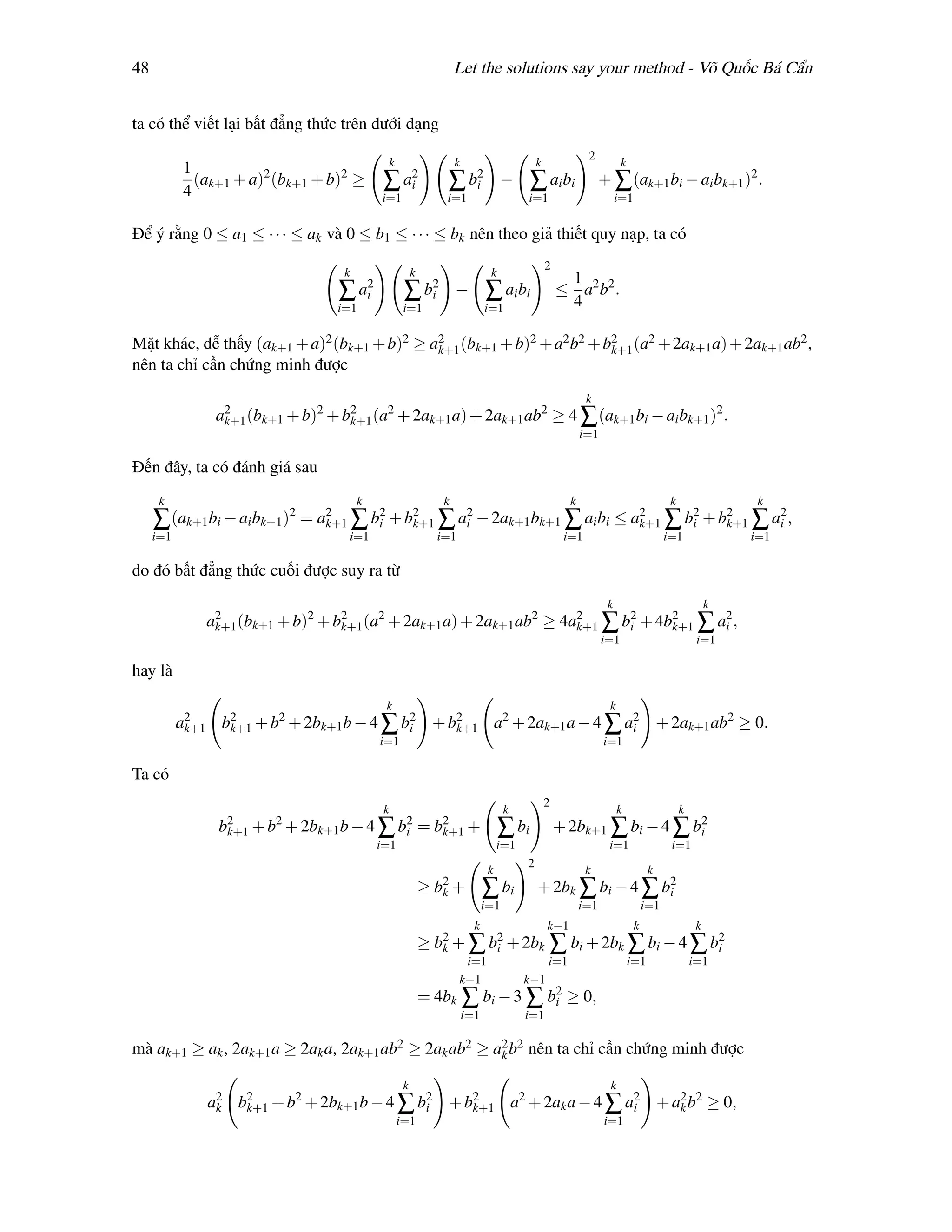 48                                                                   Let the solutions say your method - Võ Quốc Bá Cẩn


ta có thể viết lại bất đẳng thức trên dưới dạng
                                                                                                             2
                                              k                      k                        k                         k
           1
             (ak+1 + a)2 (bk+1 + b)2 ≥        ∑     a2
                                                     i           ∑        b2
                                                                           i        −      ∑ ai bi                + ∑ (ak+1 bi − ai bk+1 )2 .
           4                                 i=1                 i=1                      i=1                          i=1

Để ý rằng 0 ≤ a1 ≤ · · · ≤ ak và 0 ≤ b1 ≤ · · · ≤ bk nên theo giả thiết quy nạp, ta có
                                                                                                  2
                                   k                    k                       k
                                                                                                       1
                                  ∑     a2
                                         i          ∑       b2
                                                             i       −         ∑ ai bi                ≤ a2 b2 .
                                  i=1               i=1                        i=1                     4

Mặt khác, dễ thấy (ak+1 + a)2 (bk+1 + b)2 ≥ a2 (bk+1 + b)2 + a2 b2 + b2 (a2 + 2ak+1 a) + 2ak+1 ab2 ,
                                             k+1                      k+1
nên ta chỉ cần chứng minh được
                                                                                                             k
                a2 (bk+1 + b)2 + b2 (a2 + 2ak+1 a) + 2ak+1 ab2 ≥ 4 ∑ (ak+1 bi − ai bk+1 )2 .
                 k+1              k+1
                                                                                                            i=1

Đến đây, ta có đánh giá sau
      k                                k                         k                                      k                               k                 k
     ∑ (ak+1 bi − ai bk+1 )2 = a2 ∑ b2 + b2 ∑ a2 − 2ak+1 bk+1 ∑ ai bi ≤ a2 ∑ b2 + b2 ∑ a2 ,
                                k+1  i    k+1  i                         k+1  i    k+1  i
     i=1                           i=1                          i=1                                    i=1                             i=1               i=1

do đó bất đẳng thức cuối được suy ra từ
                                                                                                                   k                                 k
              a2 (bk+1 + b)2 + b2 (a2 + 2ak+1 a) + 2ak+1 ab2 ≥ 4a2 ∑ b2 + 4b2 ∑ a2 ,
               k+1              k+1                              k+1  i     k+1  i
                                                                                                                  i=1                            i=1

hay là
                                              k                                                                    k
           a2    2      2                 2
            k+1 bk+1 + b + 2bk+1 b − 4 ∑ bi + b2    2                 2
                                               k+1 a + 2ak+1 a − 4 ∑ ai + 2ak+1 ab2 ≥ 0.
                                             i=1                                                                  i=1

Ta có
                                                                                                  2
                                              k                                      k                                  k                   k
                b2 + b2 + 2bk+1 b − 4
                 k+1                         ∑     b2
                                                    i       =   b2 +
                                                                 k+1                ∑ bi              + 2bk+1 ∑ bi − 4 ∑ b2
                                                                                                                          i
                                             i=1                                    i=1                            i=1                  i=1
                                                                                          2
                                                                                k                            k                    k
                                                            ≥ b2 +
                                                               k               ∑ bi           + 2bk ∑ bi − 4 ∑ b2
                                                                                                                i
                                                                               i=1                          i=1                  i=1
                                                                           k                      k−1                        k                   k
                                                            ≥ b2 + ∑ b2 + 2bk ∑ bi + 2bk ∑ bi − 4 ∑ b2
                                                               k      i                              i
                                                                       i=1                        i=1                       i=1                 i=1
                                                                      k−1                 k−1
                                                            = 4bk ∑ bi − 3 ∑ b2 ≥ 0,
                                                                              i
                                                                         i=1              i=1

mà ak+1 ≥ ak , 2ak+1 a ≥ 2ak a, 2ak+1 ab2 ≥ 2ak ab2 ≥ a2 b2 nên ta chỉ cần chứng minh được
                                                       k

                                                    k                                                               k
               a2 b2 + b2 + 2bk+1 b − 4 ∑ b2 + b2
                k  k+1                     i
                                                     2               2
                                                k+1 a + 2ak a − 4 ∑ ai + a2 b2 ≥ 0,
                                                                          k
                                                   i=1                                                            i=1
 