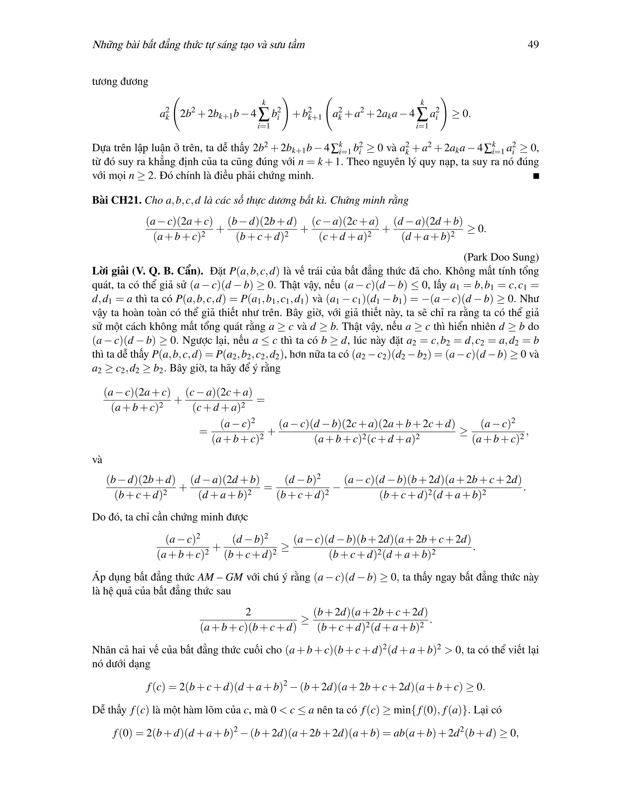 Những bài bất đẳng thức tự sáng tạo và sưu tầm                                                               49


tương đương
                                          k                                       k
                 a2 2b2 + 2bk+1 b − 4 ∑ b2 + b2
                  k                      i
                                                   2    2               2
                                              k+1 ak + a + 2ak a − 4 ∑ ai                 ≥ 0.
                                         i=1                                     i=1

Dựa trên lập luận ở trên, ta dễ thấy 2b2 + 2bk+1 b − 4 ∑k b2 ≥ 0 và a2 + a2 + 2ak a − 4 ∑k a2 ≥ 0,
                                                        i=1 i        k                   i=1 i
từ đó suy ra khẳng định của ta cũng đúng với n = k + 1. Theo nguyên lý quy nạp, ta suy ra nó đúng
với mọi n ≥ 2. Đó chính là điều phải chứng minh.

Bài CH21. Cho a, b, c, d là các số thực dương bất kì. Chứng minh rằng
              (a − c)(2a + c) (b − d)(2b + d) (c − a)(2c + a) (d − a)(2d + b)
                             +               +               +                ≥ 0.
                (a + b + c)2    (b + c + d)2    (c + d + a)2    (d + a + b)2
                                                                                               (Park Doo Sung)
Lời giải (V. Q. B. Cẩn). Đặt P(a, b, c, d) là vế trái của bất đẳng thức đã cho. Không mất tính tổng
quát, ta có thể giả sử (a − c)(d − b) ≥ 0. Thật vậy, nếu (a − c)(d − b) ≤ 0, lấy a1 = b, b1 = c, c1 =
d, d1 = a thì ta có P(a, b, c, d) = P(a1 , b1 , c1 , d1 ) và (a1 − c1 )(d1 − b1 ) = −(a − c)(d − b) ≥ 0. Như
vậy ta hoàn toàn có thể giả thiết như trên. Bây giờ, với giả thiết này, ta sẽ chỉ ra rằng ta có thể giả
sử một cách không mất tổng quát rằng a ≥ c và d ≥ b. Thật vậy, nếu a ≥ c thì hiển nhiên d ≥ b do
(a − c)(d − b) ≥ 0. Ngược lại, nếu a ≤ c thì ta có b ≥ d, lúc này đặt a2 = c, b2 = d, c2 = a, d2 = b
thì ta dễ thấy P(a, b, c, d) = P(a2 , b2 , c2 , d2 ), hơn nữa ta có (a2 − c2 )(d2 − b2 ) = (a − c)(d − b) ≥ 0 và
a2 ≥ c2 , d2 ≥ b2 . Bây giờ, ta hãy để ý rằng

     (a − c)(2a + c) (c − a)(2c + a)
                    +                  =
       (a + b + c)2    (c + d + a)2
                              (a − c)2     (a − c)(d − b)(2c + a)(2a + b + 2c + d)     (a − c)2
                         =               +                                         ≥              ,
                           (a + b + c)2            (a + b + c)2 (c + d + a)2         (a + b + c)2
và
     (b − d)(2b + d) (d − a)(2d + b)     (d − b)2     (a − c)(d − b)(b + 2d)(a + 2b + c + 2d)
                  2
                    +             2
                                     =              −                                         .
       (b + c + d)     (d + a + b)     (b + c + d)2           (b + c + d)2 (d + a + b)2
Do đó, ta chỉ cần chứng minh được
                  (a − c)2       (d − b)2     (a − c)(d − b)(b + 2d)(a + 2b + c + 2d)
                           2
                             +            2
                                            ≥                                         .
                (a + b + c)    (b + c + d)            (b + c + d)2 (d + a + b)2

Áp dụng bất đẳng thức AM – GM với chú ý rằng (a − c)(d − b) ≥ 0, ta thấy ngay bất đẳng thức này
là hệ quả của bất đẳng thức sau
                                    2              (b + 2d)(a + 2b + c + 2d)
                                                 ≥                            .
                          (a + b + c)(b + c + d)    (b + c + d)2 (d + a + b)2

Nhân cả hai vế của bất đẳng thức cuối cho (a + b + c)(b + c + d)2 (d + a + b)2 > 0, ta có thể viết lại
nó dưới dạng

              f (c) = 2(b + c + d)(d + a + b)2 − (b + 2d)(a + 2b + c + 2d)(a + b + c) ≥ 0.

Dễ thấy f (c) là một hàm lõm của c, mà 0 < c ≤ a nên ta có f (c) ≥ min{ f (0), f (a)}. Lại có

       f (0) = 2(b + d)(d + a + b)2 − (b + 2d)(a + 2b + 2d)(a + b) = ab(a + b) + 2d 2 (b + d) ≥ 0,
 