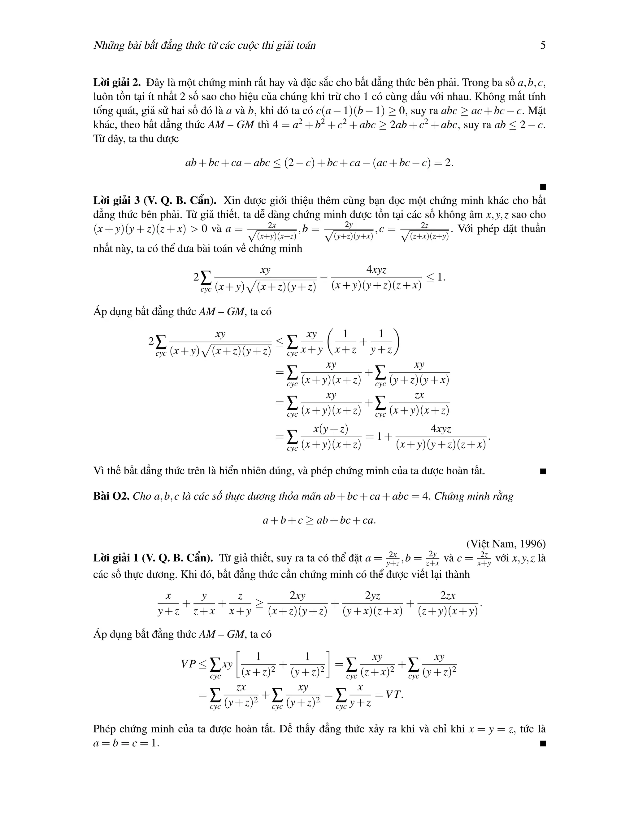 Những bài bất đẳng thức từ các cuộc thi giải toán                                                      5


Lời giải 2. Đây là một chứng minh rất hay và đặc sắc cho bất đẳng thức bên phải. Trong ba số a, b, c,
luôn tồn tại ít nhất 2 số sao cho hiệu của chúng khi trừ cho 1 có cùng dấu với nhau. Không mất tính
tổng quát, giả sử hai số đó là a và b, khi đó ta có c(a − 1)(b − 1) ≥ 0, suy ra abc ≥ ac + bc − c. Mặt
khác, theo bất đẳng thức AM – GM thì 4 = a2 + b2 + c2 + abc ≥ 2ab + c2 + abc, suy ra ab ≤ 2 − c.
Từ đây, ta thu được

                     ab + bc + ca − abc ≤ (2 − c) + bc + ca − (ac + bc − c) = 2.


Lời giải 3 (V. Q. B. Cẩn). Xin được giới thiệu thêm cùng bạn đọc một chứng minh khác cho bất
đẳng thức bên phải. Từ giả thiết, ta dễ dàng chứng minh được tồn tại các số không âm x, y, z sao cho
(x + y)(y + z)(z + x) > 0 và a = √ 2x         , b = √ 2y     , c = √ 2z       . Với phép đặt thuần
                                     (x+y)(x+z)        (y+z)(y+x)        (z+x)(z+y)
nhất này, ta có thể đưa bài toán về chứng minh
                                     xy                      4xyz
                       2∑                          −                       ≤ 1.
                        cyc (x + y) (x + z)(y + z)   (x + y)(y + z)(z + x)

Áp dụng bất đẳng thức AM – GM, ta có
                           xy                   xy       1      1
            2∑                           ≤∑                 +
              cyc (x + y) (x + z)(y + z)  cyc x + y    x+z y+z
                                                     xy                  xy
                                          =∑                  +∑
                                           cyc (x + y)(x + z)  cyc (y + z)(y + x)
                                                     xy                  zx
                                          =∑                  +∑
                                           cyc (x + y)(x + z)  cyc (x + y)(x + z)
                                                   x(y + z)                 4xyz
                                          =∑                   = 1+                       .
                                            cyc (x + y)(x + z)      (x + y)(y + z)(z + x)

Vì thế bất đẳng thức trên là hiển nhiên đúng, và phép chứng minh của ta được hoàn tất.

Bài O2. Cho a, b, c là các số thực dương thỏa mãn ab + bc + ca + abc = 4. Chứng minh rằng

                                       a + b + c ≥ ab + bc + ca.

                                                                                     (Việt Nam, 1996)
                                                                   2x        2y         2z
Lời giải 1 (V. Q. B. Cẩn). Từ giả thiết, suy ra ta có thể đặt a = y+z , b = z+x và c = x+y với x, y, z là
các số thực dương. Khi đó, bất đẳng thức cần chứng minh có thể được viết lại thành
                x     y     z        2xy            2yz            2zx
                   +     +     ≥              +              +               .
              y + z z + x x + y (x + z)(y + z) (y + x)(z + x) (z + y)(x + y)

Áp dụng bất đẳng thức AM – GM, ta có
                                     1          1               xy         xy
                    V P ≤ ∑ xy            +           =∑             +
                         cyc     (x + z)2 (y + z)2       cyc (z + x)2 ∑ (y + z)2
                                                                       cyc
                                zx             xy            x
                        =∑          2
                                       +∑          2
                                                     =∑         = V T.
                         cyc (y + z)    cyc (y + z)   cyc y + z

Phép chứng minh của ta được hoàn tất. Dễ thấy đẳng thức xảy ra khi và chỉ khi x = y = z, tức là
a = b = c = 1.
 