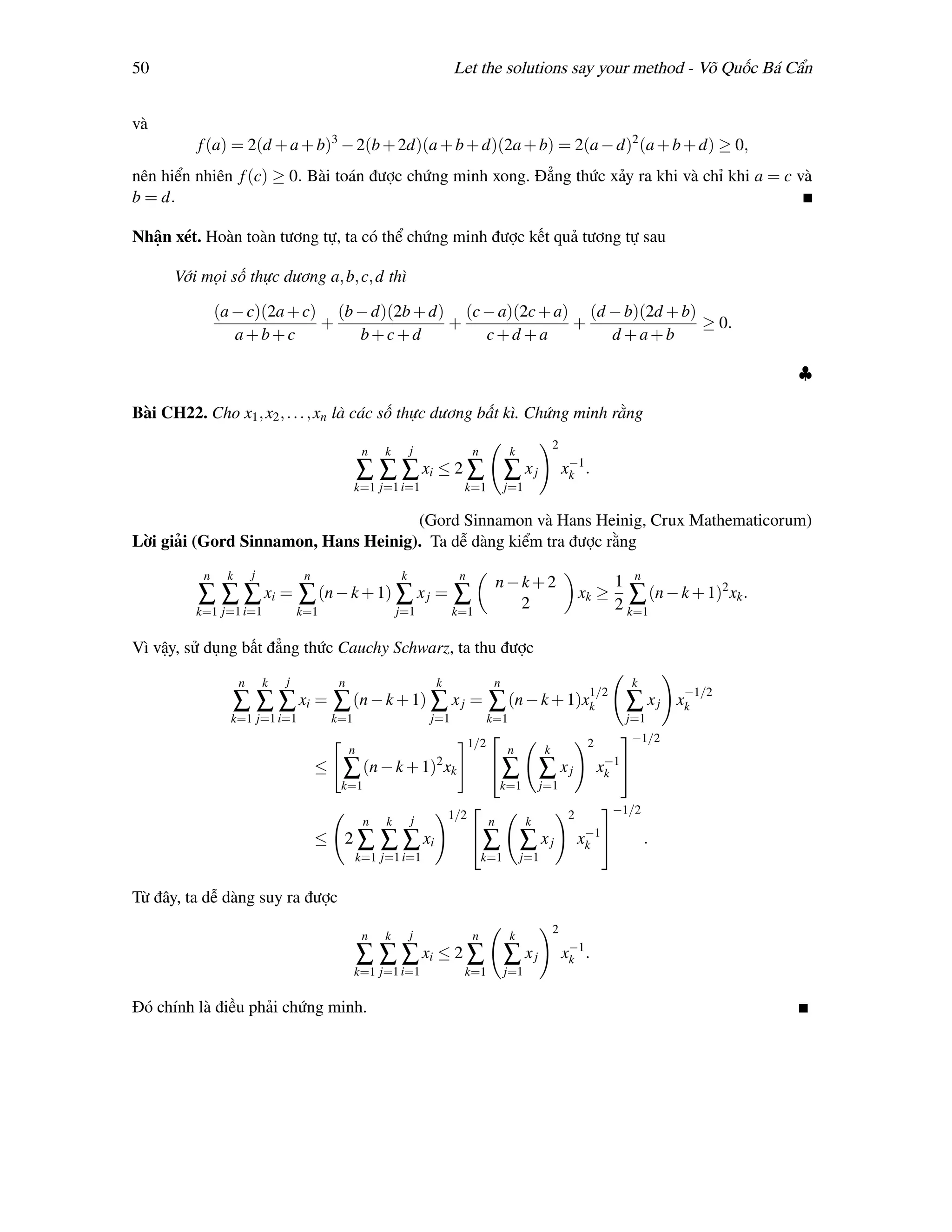 50                                                                           Let the solutions say your method - Võ Quốc Bá Cẩn


và
          f (a) = 2(d + a + b)3 − 2(b + 2d)(a + b + d)(2a + b) = 2(a − d)2 (a + b + d) ≥ 0,
nên hiển nhiên f (c) ≥ 0. Bài toán được chứng minh xong. Đẳng thức xảy ra khi và chỉ khi a = c và
b = d.

Nhận xét. Hoàn toàn tương tự, ta có thể chứng minh được kết quả tương tự sau

      Với mọi số thực dương a, b, c, d thì

               (a − c)(2a + c) (b − d)(2b + d) (c − a)(2c + a) (d − b)(2d + b)
                              +               +               +                ≥ 0.
                  a+b+c           b+c+d           c+d +a          d +a+b

                                                                                                                                                   ♣

Bài CH22. Cho x1 , x2 , . . . , xn là các số thực dương bất kì. Chứng minh rằng

                                                                   j                                        2
                                                       n   k                      n           k
                                                                                                                 −1
                                                      ∑ ∑ ∑ xi ≤ 2 ∑ ∑ x j                                      xk .
                                                   k=1 j=1 i=1                k=1            j=1

                                     (Gord Sinnamon và Hans Heinig, Crux Mathematicorum)
Lời giải (Gord Sinnamon, Hans Heinig). Ta dễ dàng kiểm tra được rằng
           n    k       j            n                         k              n
                                                                                            n−k+2                          1 n
          ∑ ∑ ∑ xi = ∑ (n − k + 1) ∑ x j = ∑                                                  2
                                                                                                                    xk ≥     ∑ (n − k + 1)2 xk .
                                                                                                                           2 k=1
         k=1 j=1 i=1                k=1                        j=1           k=1


Vì vậy, sử dụng bất đẳng thức Cauchy Schwarz, ta thu được
                    n       k   j             n                        k                 n                                      k
                                                                                                                     1/2                 −1/2
                    ∑ ∑ ∑ xi = ∑ (n − k + 1) ∑ x j = ∑ (n − k + 1)xk                                                        ∑ xj        xk
                 k=1 j=1 i=1                 k=1                       j=1              k=1                                 j=1
                                                                                                                          −1/2
                                                                                  1/2                                2
                                                  n                                          n          k
                                                                       2                                                  −1
                                         ≤    ∑ (n − k + 1) xk                          ∑             ∑ xj              xk 
                                              k=1                                           k=1        j=1
                                                                                                                        −1/2
                                                                   j       1/2                                  2
                                                       n   k                            n          k
                                                                                                                     −1
                                         ≤    2∑           ∑ ∑ xi                 ∑              ∑ xj              xk             .
                                                      k=1 j=1 i=1                     k=1         j=1


Từ đây, ta dễ dàng suy ra được

                                                                   j                                        2
                                                       n   k                      n           k
                                                                                                                 −1
                                                      ∑ ∑ ∑ xi ≤ 2 ∑ ∑ x j                                      xk .
                                                   k=1 j=1 i=1                k=1            j=1

Đó chính là điều phải chứng minh.
 