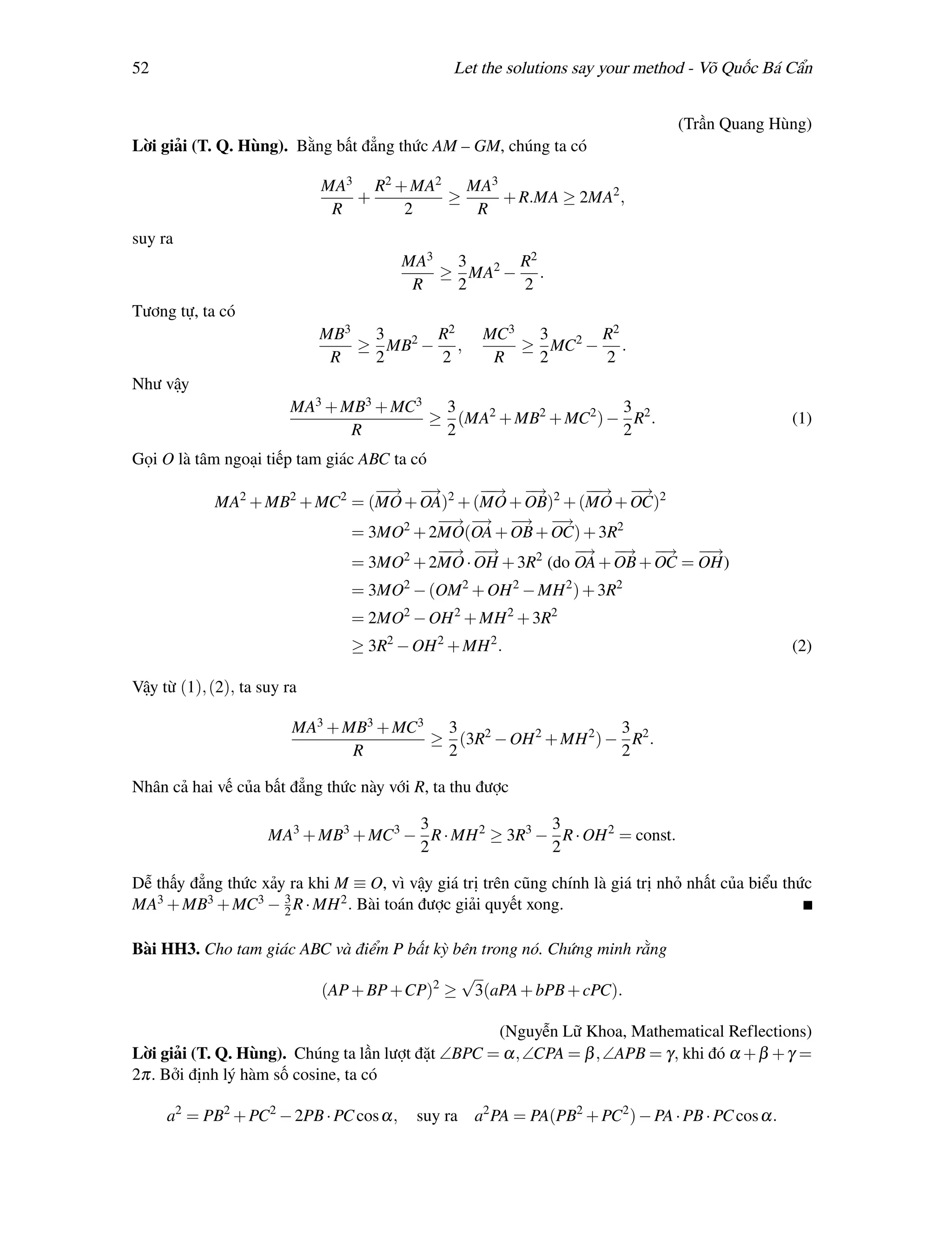 52                                             Let the solutions say your method - Võ Quốc Bá Cẩn


                                                                                (Trần Quang Hùng)
Lời giải (T. Q. Hùng). Bằng bất đẳng thức AM – GM, chúng ta có

                             MA3 R2 + MA2 MA3
                                +        ≥    + R.MA ≥ 2MA2 ,
                              R      2     R
suy ra
                                        MA3 3     R2
                                           ≥ MA2 − .
                                         R  2     2
Tương tự, ta có
                             MB3 3     R2            MC3 3     R2
                                ≥ MB2 − ,               ≥ MC2 − .
                              R  2     2              R  2     2
Như vậy
                        MA3 + MB3 + MC3 3                    3
                                       ≥ (MA2 + MB2 + MC2 ) − R2 .                               (1)
                               R        2                    2
Gọi O là tâm ngoại tiếp tam giác ABC ta có
                                −→ −
                                 −   →       −→ −
                                              −   →       −→ −
                                                           −    →
             MA2 + MB2 + MC2 = (MO + OA)2 + (MO + OB)2 + (MO + OC)2
                                       −→ −
                                        − → −    → −  →
                             = 3MO2 + 2MO(OA + OB + OC) + 3R2
                                       −→ −
                                        −    →           −
                                                         → −  → −   → −  →
                             = 3MO2 + 2MO · OH + 3R2 (do OA + OB + OC = OH)
                                = 3MO2 − (OM 2 + OH 2 − MH 2 ) + 3R2
                                = 2MO2 − OH 2 + MH 2 + 3R2
                                ≥ 3R2 − OH 2 + MH 2 .                                            (2)

Vậy từ (1), (2), ta suy ra

                         MA3 + MB3 + MC3 3                      3
                                        ≥ (3R2 − OH 2 + MH 2 ) − R2 .
                                R        2                      2

Nhân cả hai vế của bất đẳng thức này với R, ta thu được

                                      3                3
                     MA3 + MB3 + MC3 − R · MH 2 ≥ 3R3 − R · OH 2 = const.
                                      2                2

Dễ thấy đẳng thức xảy ra khi M ≡ O, vì vậy giá trị trên cũng chính là giá trị nhỏ nhất của biểu thức
MA3 + MB3 + MC3 − 3 R · MH 2 . Bài toán được giải quyết xong.
                     2


Bài HH3. Cho tam giác ABC và điểm P bất kỳ bên trong nó. Chứng minh rằng
                                                √
                             (AP + BP +CP)2 ≥       3(aPA + bPB + cPC).

                                                   (Nguyễn Lữ Khoa, Mathematical Reflections)
Lời giải (T. Q. Hùng). Chúng ta lần lượt đặt ∠BPC = α, ∠CPA = β , ∠APB = γ, khi đó α + β + γ =
2π. Bởi định lý hàm số cosine, ta có

     a2 = PB2 + PC2 − 2PB · PC cos α,    suy ra a2 PA = PA(PB2 + PC2 ) − PA · PB · PC cos α.
 