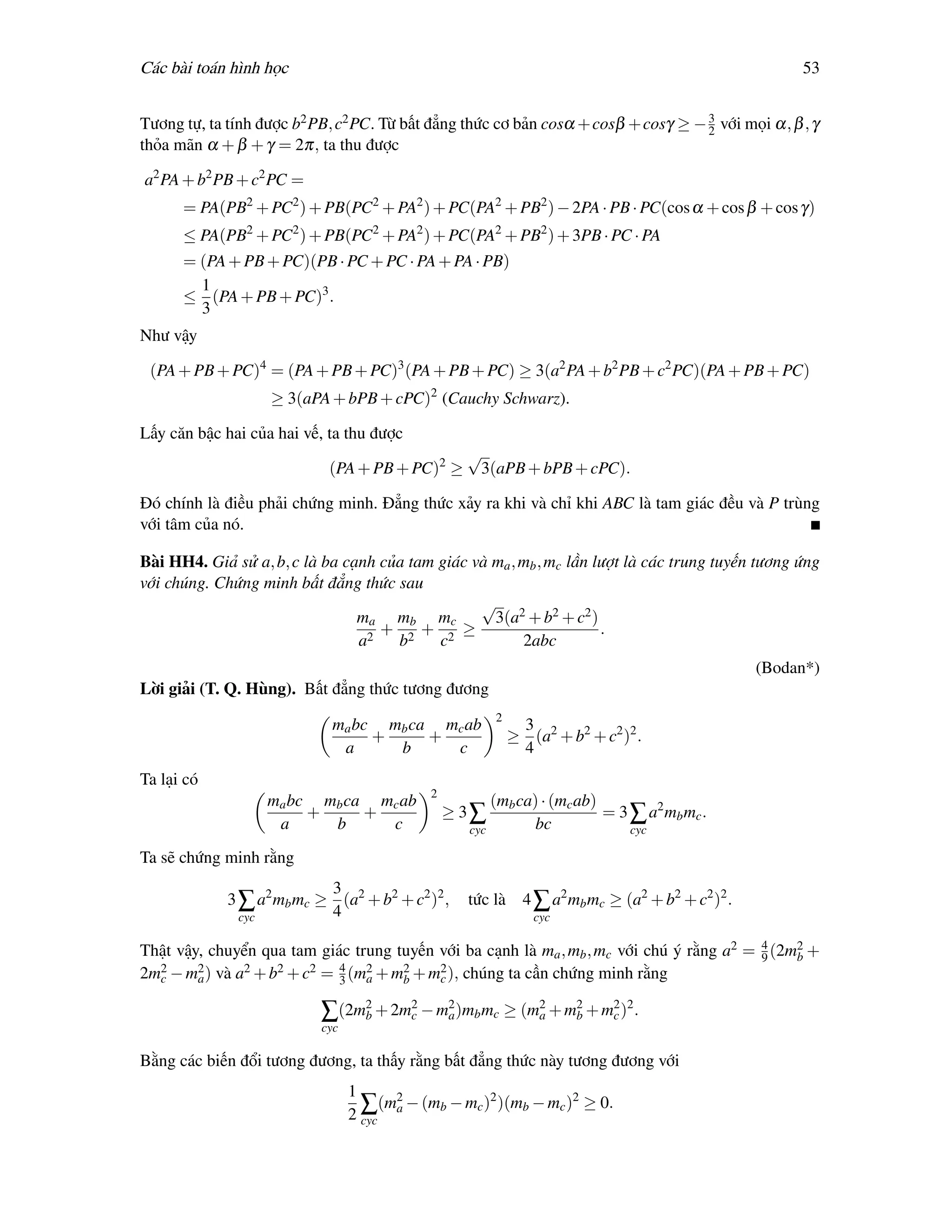 Các bài toán hình học                                                                              53

                                                                                    3
Tương tự, ta tính được b2 PB, c2 PC. Từ bất đẳng thức cơ bản cosα + cosβ + cosγ ≥ − 2 với mọi α, β , γ
thỏa mãn α + β + γ = 2π, ta thu được

a2 PA + b2 PB + c2 PC =
      = PA(PB2 + PC2 ) + PB(PC2 + PA2 ) + PC(PA2 + PB2 ) − 2PA · PB · PC(cos α + cos β + cos γ)
      ≤ PA(PB2 + PC2 ) + PB(PC2 + PA2 ) + PC(PA2 + PB2 ) + 3PB · PC · PA
      = (PA + PB + PC)(PB · PC + PC · PA + PA · PB)
        1
      ≤ (PA + PB + PC)3 .
        3
Như vậy

 (PA + PB + PC)4 = (PA + PB + PC)3 (PA + PB + PC) ≥ 3(a2 PA + b2 PB + c2 PC)(PA + PB + PC)
                   ≥ 3(aPA + bPB + cPC)2 (Cauchy Schwarz).

Lấy căn bậc hai của hai vế, ta thu được
                                                   √
                            (PA + PB + PC)2 ≥          3(aPB + bPB + cPC).

Đó chính là điều phải chứng minh. Đẳng thức xảy ra khi và chỉ khi ABC là tam giác đều và P trùng
với tâm của nó.

Bài HH4. Giả sử a, b, c là ba cạnh của tam giác và ma , mb , mc lần lượt là các trung tuyến tương ứng
với chúng. Chứng minh bất đẳng thức sau
                                                 √ 2
                                ma mb mc           3(a + b2 + c2 )
                                 2
                                   + 2 + 2 ≥                         .
                                a    b     c            2abc
                                                                                              (Bodan*)
Lời giải (T. Q. Hùng). Bất đẳng thức tương đương
                                                        2
                            ma bc mb ca mc ab                3
                                 +     +                    ≥ (a2 + b2 + c2 )2 .
                             a     b     c                   4
Ta lại có
                                             2
                   ma bc mb ca mc ab                   (mb ca) · (mc ab)
                        +     +                  ≥ 3∑                    = 3 ∑ a2 mb mc .
                    a     b     c                  cyc        bc             cyc

Ta sẽ chứng minh rằng
                           3
             3 ∑ a2 mb mc ≥ (a2 + b2 + c2 )2 ,     tức là 4 ∑ a2 mb mc ≥ (a2 + b2 + c2 )2 .
               cyc         4                                   cyc

                                                                                          4
Thật vậy, chuyển qua tam giác trung tuyến với ba cạnh là ma , mb , mc với chú ý rằng a2 = 9 (2m2 +
                                                                                               b
2m2 − m2 ) và a2 + b2 + c2 = 4 (m2 + m2 + m2 ), chúng ta cần chứng minh rằng
  c     a                    3   a    b    c

                           ∑(2m2 + 2m2 − m2 )mb mc ≥ (m2 + m2 + m2 )2 .
                               b     c    a            a    b    c
                           cyc

Bằng các biến đổi tương đương, ta thấy rằng bất đẳng thức này tương đương với
                                 1
                                       (m2 − (mb − mc )2 )(mb − mc )2 ≥ 0.
                                 2∑ a
                                   cyc
 