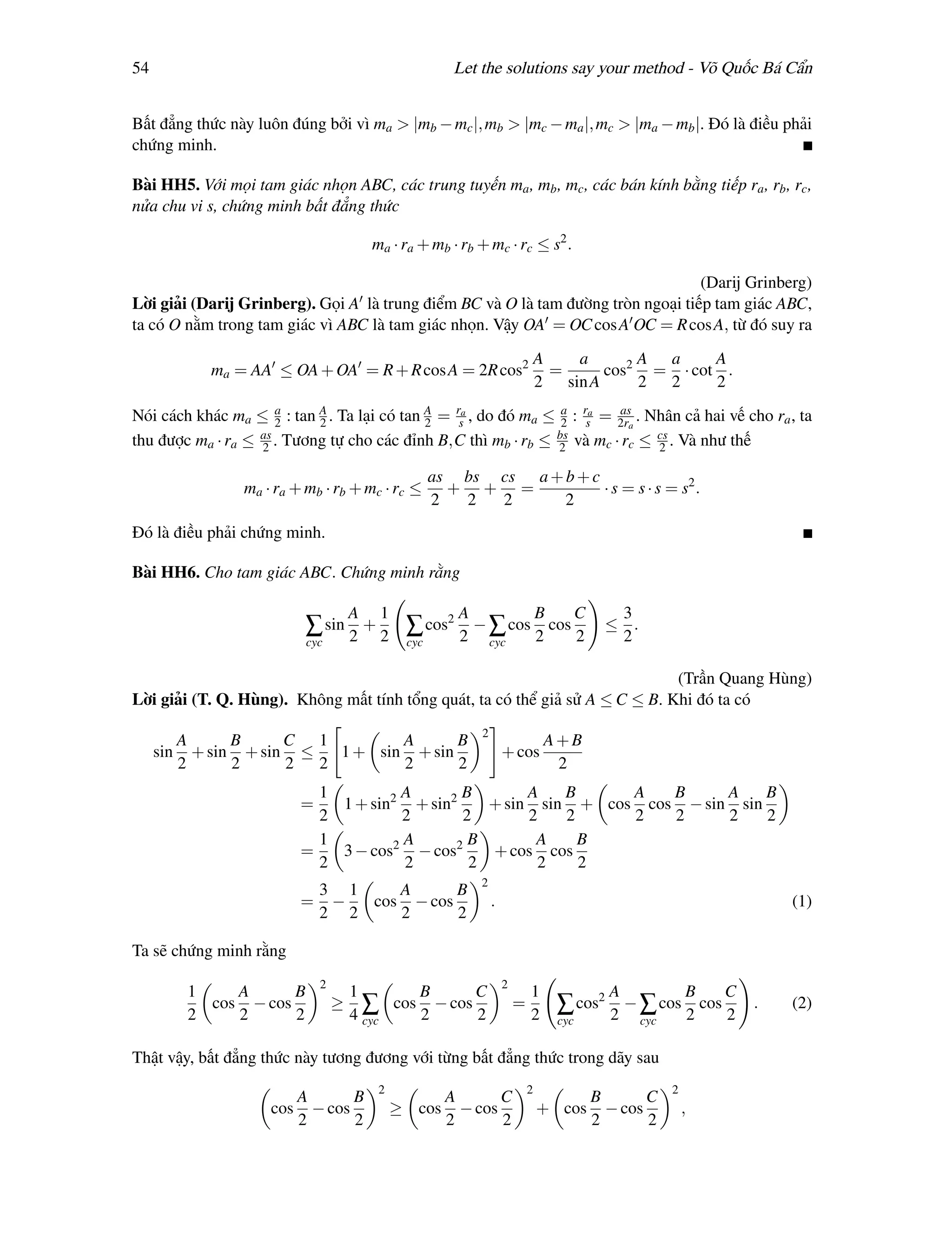 54                                                         Let the solutions say your method - Võ Quốc Bá Cẩn


Bất đẳng thức này luôn đúng bởi vì ma > |mb − mc |, mb > |mc − ma |, mc > |ma − mb |. Đó là điều phải
chứng minh.

Bài HH5. Với mọi tam giác nhọn ABC, các trung tuyến ma , mb , mc , các bán kính bằng tiếp ra , rb , rc ,
nửa chu vi s, chứng minh bất đẳng thức

                                            ma · ra + mb · rb + mc · rc ≤ s2 .

                                                                                  (Darij Grinberg)
Lời giải (Darij Grinberg). Gọi A là trung điểm BC và O là tam đường tròn ngoại tiếp tam giác ABC,
ta có O nằm trong tam giác vì ABC là tam giác nhọn. Vậy OA = OC cos A OC = R cos A, từ đó suy ra
                                                                                    A   a       A a     A
              ma = AA ≤ OA + OA = R + R cos A = 2R cos2                               =     cos2 = · cot .
                                                                                    2 sin A     2 2     2
Nói cách khác ma ≤ a : tan A . Ta lại có tan A = rsa , do đó ma ≤ 2 : rsa = 2ra . Nhân cả hai vế cho ra , ta
                      2     2                2
                                                                  a         as

thu được ma · ra ≤ as . Tương tự cho các đỉnh B,C thì mb · rb ≤ bs và mc · rc ≤ cs . Và như thế
                   2                                              2                2

                                                        as bs cs a + b + c
                  ma · ra + mb · rb + mc · rc ≤           + + =            · s = s · s = s2 .
                                                        2  2  2      2
Đó là điều phải chứng minh.

Bài HH6. Cho tam giác ABC. Chứng minh rằng

                                        A    1              A                       B         C     3
                             ∑ sin 2 + 2 ∑ cos2 2 − ∑ cos 2 cos 2                                  ≤ .
                                                                                                    2
                             cyc                  cyc               cyc


                                                                              (Trần Quang Hùng)
Lời giải (T. Q. Hùng). Không mất tính tổng quát, ta có thể giả sử A ≤ C ≤ B. Khi đó ta có
                                                                2
           A      B     C 1         A      B                                         A+B
     sin     + sin + sin ≤   1 + sin + sin                              + cos
           2      2     2  2        2      2                                          2
                              1         A       B       A   B     A   B     A    B
                            =   1 + sin2 + sin2    + sin sin + cos cos − sin sin
                              2         2       2       2   2     2   2     2    2
                              1         A        B       A    B
                            =   3 − cos2 − cos2    + cos cos
                              2         2        2       2    2
                                                                2
                                3 1    A      B
                            =    −  cos − cos                       .                                                          (1)
                                2 2    2      2

Ta sẽ chứng minh rằng
                                2                                       2
            1    A      B               1        B      C                       1                   A              B   C
            2
              cos − cos
                 2      2
                                    ≥
                                        4∑
                                              cos − cos
                                                 2      2
                                                                            =
                                                                                2       ∑ cos2 2 − ∑ cos 2 cos 2           .   (2)
                                          cyc                                           cyc              cyc


Thật vậy, bất đẳng thức này tương đương với từng bất đẳng thức trong dãy sau
                                             2                                  2                              2
                            A       B                     A       C                               B       C
                      cos     − cos              ≥ cos      − cos                   + cos           − cos          ,
                            2       2                     2       2                               2       2
 